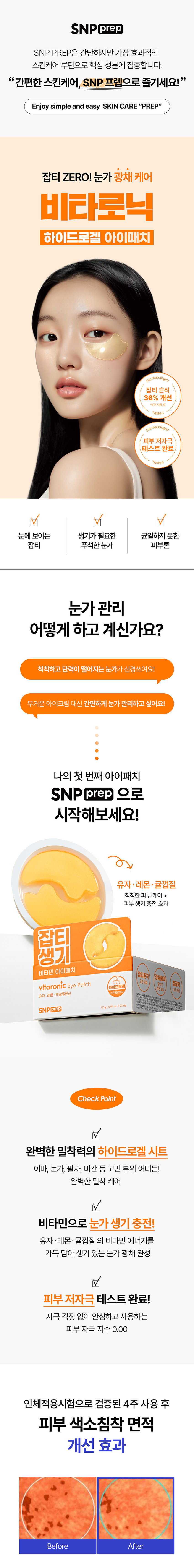 SNP prep은 간단하지만 가장 효과적인 스킨케어 루틴으로 핵심 성분에 집중합니다. 잡티 ZERO! 눈가 광채 케어 비타로닉 하이드로겔 아이패치 atologist 잡티 흔적 36% 개선 *4주사용후 Tested Dermatologist 피부 저자극 테스트 완료 Tested 눈에 보이는 생기가 필요한 균일하지 못한 잡티 푸석한 눈가 피부톤 눈가 관리 어떻게 하고 계신가요? 칙칙하고 탄력이 떨어지는 눈가가 신경쓰여요! 무거운 아이크림 대신 간편하게 눈가 관리하고 싶어요! 나의 첫 번째 아이패치 SNPprep 으로 시작해보세요! 유자·레몬· 귤껍질 칙칙한 피부 케어 + 피부 생기 충전 효과 접기 비타민 아이패치 잡티흔적 vitaronic Eye Patch @⌀ 화잘먹 하이드로겔 유자 레몬· 히알루론산 SNPprep 12g/0.04ozX24ea Check Point 완벽한 밀착력의 하이드로겔 시트 이마, 눈가, 팔자, 미간 등 고민 부위 어디든! 완벽한 밀착 케어 V 비타민으로 눈가 생기 충전! 유자·레몬 ·귤껍질 의 비타민 에너지를 가득 담아 생기 있는 눈가 광채 완성 피부 저자극 테스트 완료! 자극 걱정 없이 안심하고 사용하는 피부 자극 지수 0.00 인체적용시험으로 검증된 4주 사용 후 피부 색소침착 면적 개선 효과 Before AfterPoint 01 눈가 팔자 미간 고민 부위 어디든! 완벽한 밀착력의 하이드로겔 시트 피부 굴곡에 딱! 하트 패치 눈가, 입가에 맞게 최적화된 쉐입으로 고민 부위에 붙여주세요! 눈가 케어 팔자 케어 흘러내림 없는 완벽 밀착 10시간을 굳히는 '슬로우드라잉' 기법으로 찢어짐이 덜하고 밀착력이 높아지도록 만들었어요!흡수되어 얇아지는 하이드로질 패치 시간이 지날수록 유효성분이 녹아 얇아지는 패치를 확인해보세요!Point 02 칙칙한 피부 광채 충전 레시피 3종 비타민 X 9종 히알루론산 유자 · 레몬 · 귤껍질 9종 히알루론산 칙칙한 피부 케어 + 탄탄한 수분 장벽 형성 피부 생기 충전 효과 나이아신 고순도 아마이드 글루타치온 피부 생기에 도움을 눈부신 광채 효과 주는 성분 Vitamin Energy 칙칙한 피부를 밝혀주는 유자· 레몬·귤껍질 추출물 비타민 에너지를 가득 담아 칙칙했던 피부에 생기를 더해줍니다. *원료적 특성에 한함Point 03 예민한 피부도 안심하세요! 피부 자극 ZERO 피부 자극 테스트 완료 피부 저자극성 제품 피부 저자극 피부 자극 지수 0.00 테스트 *비타로닉 피부 첩포에 의한 일차자극 인체적용시험 / KC피부임상연구센터 / 성인 32명 / 2025.01.15~2025.01.17 SNP 프렙 아이패치 시리즈 피부 고민별 맞춤 케어 비타민 아이패치 펩타이드 아이패치 센텔라 아이패치 줬튀 줄률 민지랑 비타민아이패치 펩타이드아이패치 선텔라아이패치 EyePatch cicaronic EyePatch SNPC SNPOID #광채활력 #탄력영양 #토닥진정 #잡티흔적 #쫀쫀탱글 #윤기촉촉 잡티 생기 비타민 아이패치 vitaronic Eye Patch 유자 RE: 히알루론산 SNPECE 민감 진정 센텔라 아이패치 cicaronic Eye Patch 명품추출물 히알루론산 SNPORED 주름 탄력 펩타이드 아이패치 peptaronic Eye Patch 펩타이드:히알루론산 12g/00M SNPERED 이런 분들께 추천드려요 칙칙한 눈가 피부가 신경 쓰이는 분 잡티 흔적을 케어하고 싶으신 분 간편하게 눈가를 케어하고 싶으신 분 무거운 아이크림은 부담스러우신 분 How To Use 1 세안 후 피부결을 정돈하고 고민 부위에 아이패치를 붙여주세요. 2 20~30분 후 패치를 떼어낸 후 가볍게 흡수시켜 주세요. 사용 후 뚜껑을 꼭 닫아주세요 본 상품 정보(상품 상세, 상품 설명 등)의 내용은 협력사가 직접 등록한 것입니다. 제품명 에스엔피 프렙 비타로닉 아이패치 용량 및 중량 1.2g/ 0.04 oz. X 24ea 제품 주요 사양 모든 피부 사용기한 또는 사용기한 : 36개월(권장 사용기간 : 개봉 후 2주 내) 개봉 후 사용기간 사용방법 본 품을 얼굴에 붙이고 20~40분 뒤 제거한다. 제조사 �제이티 책임판매업자 �에스디생명공학 제조국 대한민국 전성분 정제수, 글리세린, 나이아신아마이드, 아이리쉬모스가루, 포타슘클로라이드, 부틸렌글라이콜, 캐롤검, 다이프로필렌글라이콜, 잔탄검, 피이지-60하이드로제네이티드캐스터오일, 알란토인, 에틸헥실글리세린, 카프릴하이드록사믹애씨드, 판테놀, 합성플루오르플로고파이트, 폴리글리세릴-10라우레이트, 카프릴릴글라이콜, 하이드록시에틸셀룰로오스, 티타늄디옥사이드 (CI 77891), 아데노신, 알지닌, 다이소듐이디티에이, 덱스트린, 다이포타슘글리시리제이트, 적색산화철 (CI 77491), 1,2-헥산다이올, 향료, 유자추출물(10,000 ppb), 귤껍질추출물(5,000 ppb), 레몬추출물(5,000 ppb), 틴옥사이드, 소듐하이알루로네이트(500 ppb), 포타슘하이알루로네이트(500 ppb), 글루타티온, 다이메틸실란을 하이알루로네이트(50 ppb), 소듐아세릴레이티드하이알루로네이트(50 ppb), 소듐하이알루로네이트크로스폴리머(50 ppb), 하이드록시프로필트라이모늄 하이알루로네이트(50 ppb), 하이드롤라이즈드소듐하이알루로네이트(50 ppb), 하이드롤라이즈드하이알루로닉애씨드(50 ppb), 하이알루로닉애씨드(50 ppb) 기능성 화장품의 경우 화장품법에 따른 식품의약품 안전처 심사필 유무 미백·주름개선 이중 기능성 화장품 사용할 때의 1. 화장품 사용 시 또는 사용 후 직사광선에 의하여 사용부위가 붉은 반점, 부어오름 또는 가려움증 등의 이상 증상이나 부작용이 있는 경우 전문의 등과 상담할 것 2. 상처가 있는 부위 등에는 사용을 자제할 것 3. 보관 및 취급 시의 주의사항 가) 어린이의 손이 닿지 않는 곳에 보관할 것 나) 직사광선을 피해서 보관할 것 4. 눈 주위를 피하여 사용할 것 5. 화장품이 눈에 들어갔을 때에는 물로 씻어내고, 이상이 있는 경우에는 전문의와 상담할 것 품질보증기준 본 제품에 이상이 있을 경우, 공정거래위원회 고시에 의해 보상해 드립니다. 소비자상담 관련 0505-846-1846 (수신자 요금부담), 운영시간 : 10:00 사 17:00 (점심시간 제외, 11:30~ 12:30) (주말 공휴일 제외) 위 내용은 공정거래위원회 상품정보제공 고시에 따라 작성되었습니다.