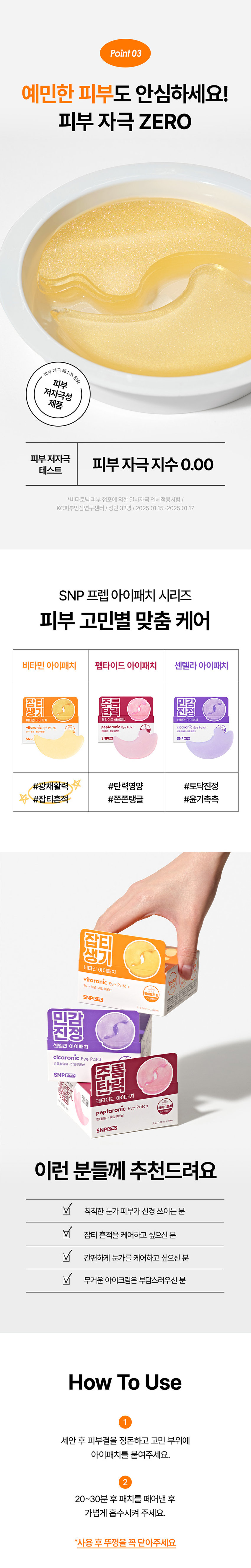 SNP prep은 간단하지만 가장 효과적인 스킨케어 루틴으로 핵심 성분에 집중합니다. 잡티 ZERO! 눈가 광채 케어 비타로닉 하이드로겔 아이패치 atologist 잡티 흔적 36% 개선 *4주사용후 Tested Dermatologist 피부 저자극 테스트 완료 Tested 눈에 보이는 생기가 필요한 균일하지 못한 잡티 푸석한 눈가 피부톤 눈가 관리 어떻게 하고 계신가요? 칙칙하고 탄력이 떨어지는 눈가가 신경쓰여요! 무거운 아이크림 대신 간편하게 눈가 관리하고 싶어요! 나의 첫 번째 아이패치 SNPprep 으로 시작해보세요! 유자·레몬· 귤껍질 칙칙한 피부 케어 + 피부 생기 충전 효과 접기 비타민 아이패치 잡티흔적 vitaronic Eye Patch @⌀ 화잘먹 하이드로겔 유자 레몬· 히알루론산 SNPprep 12g/0.04ozX24ea Check Point 완벽한 밀착력의 하이드로겔 시트 이마, 눈가, 팔자, 미간 등 고민 부위 어디든! 완벽한 밀착 케어 V 비타민으로 눈가 생기 충전! 유자·레몬 ·귤껍질 의 비타민 에너지를 가득 담아 생기 있는 눈가 광채 완성 피부 저자극 테스트 완료! 자극 걱정 없이 안심하고 사용하는 피부 자극 지수 0.00 인체적용시험으로 검증된 4주 사용 후 피부 색소침착 면적 개선 효과 Before AfterPoint 01 눈가 팔자 미간 고민 부위 어디든! 완벽한 밀착력의 하이드로겔 시트 피부 굴곡에 딱! 하트 패치 눈가, 입가에 맞게 최적화된 쉐입으로 고민 부위에 붙여주세요! 눈가 케어 팔자 케어 흘러내림 없는 완벽 밀착 10시간을 굳히는 '슬로우드라잉' 기법으로 찢어짐이 덜하고 밀착력이 높아지도록 만들었어요!흡수되어 얇아지는 하이드로질 패치 시간이 지날수록 유효성분이 녹아 얇아지는 패치를 확인해보세요!Point 02 칙칙한 피부 광채 충전 레시피 3종 비타민 X 9종 히알루론산 유자 · 레몬 · 귤껍질 9종 히알루론산 칙칙한 피부 케어 + 탄탄한 수분 장벽 형성 피부 생기 충전 효과 나이아신 고순도 아마이드 글루타치온 피부 생기에 도움을 눈부신 광채 효과 주는 성분 Vitamin Energy 칙칙한 피부를 밝혀주는 유자· 레몬·귤껍질 추출물 비타민 에너지를 가득 담아 칙칙했던 피부에 생기를 더해줍니다. *원료적 특성에 한함Point 03 예민한 피부도 안심하세요! 피부 자극 ZERO 피부 자극 테스트 완료 피부 저자극성 제품 피부 저자극 피부 자극 지수 0.00 테스트 *비타로닉 피부 첩포에 의한 일차자극 인체적용시험 / KC피부임상연구센터 / 성인 32명 / 2025.01.15~2025.01.17 SNP 프렙 아이패치 시리즈 피부 고민별 맞춤 케어 비타민 아이패치 펩타이드 아이패치 센텔라 아이패치 줬튀 줄률 민지랑 비타민아이패치 펩타이드아이패치 선텔라아이패치 EyePatch cicaronic EyePatch SNPC SNPOID #광채활력 #탄력영양 #토닥진정 #잡티흔적 #쫀쫀탱글 #윤기촉촉 잡티 생기 비타민 아이패치 vitaronic Eye Patch 유자 RE: 히알루론산 SNPECE 민감 진정 센텔라 아이패치 cicaronic Eye Patch 명품추출물 히알루론산 SNPORED 주름 탄력 펩타이드 아이패치 peptaronic Eye Patch 펩타이드:히알루론산 12g/00M SNPERED 이런 분들께 추천드려요 칙칙한 눈가 피부가 신경 쓰이는 분 잡티 흔적을 케어하고 싶으신 분 간편하게 눈가를 케어하고 싶으신 분 무거운 아이크림은 부담스러우신 분 How To Use 1 세안 후 피부결을 정돈하고 고민 부위에 아이패치를 붙여주세요. 2 20~30분 후 패치를 떼어낸 후 가볍게 흡수시켜 주세요. 사용 후 뚜껑을 꼭 닫아주세요 본 상품 정보(상품 상세, 상품 설명 등)의 내용은 협력사가 직접 등록한 것입니다. 제품명 에스엔피 프렙 비타로닉 아이패치 용량 및 중량 1.2g/ 0.04 oz. X 24ea 제품 주요 사양 모든 피부 사용기한 또는 사용기한 : 36개월(권장 사용기간 : 개봉 후 2주 내) 개봉 후 사용기간 사용방법 본 품을 얼굴에 붙이고 20~40분 뒤 제거한다. 제조사 �제이티 책임판매업자 �에스디생명공학 제조국 대한민국 전성분 정제수, 글리세린, 나이아신아마이드, 아이리쉬모스가루, 포타슘클로라이드, 부틸렌글라이콜, 캐롤검, 다이프로필렌글라이콜, 잔탄검, 피이지-60하이드로제네이티드캐스터오일, 알란토인, 에틸헥실글리세린, 카프릴하이드록사믹애씨드, 판테놀, 합성플루오르플로고파이트, 폴리글리세릴-10라우레이트, 카프릴릴글라이콜, 하이드록시에틸셀룰로오스, 티타늄디옥사이드 (CI 77891), 아데노신, 알지닌, 다이소듐이디티에이, 덱스트린, 다이포타슘글리시리제이트, 적색산화철 (CI 77491), 1,2-헥산다이올, 향료, 유자추출물(10,000 ppb), 귤껍질추출물(5,000 ppb), 레몬추출물(5,000 ppb), 틴옥사이드, 소듐하이알루로네이트(500 ppb), 포타슘하이알루로네이트(500 ppb), 글루타티온, 다이메틸실란을 하이알루로네이트(50 ppb), 소듐아세릴레이티드하이알루로네이트(50 ppb), 소듐하이알루로네이트크로스폴리머(50 ppb), 하이드록시프로필트라이모늄 하이알루로네이트(50 ppb), 하이드롤라이즈드소듐하이알루로네이트(50 ppb), 하이드롤라이즈드하이알루로닉애씨드(50 ppb), 하이알루로닉애씨드(50 ppb) 기능성 화장품의 경우 화장품법에 따른 식품의약품 안전처 심사필 유무 미백·주름개선 이중 기능성 화장품 사용할 때의 1. 화장품 사용 시 또는 사용 후 직사광선에 의하여 사용부위가 붉은 반점, 부어오름 또는 가려움증 등의 이상 증상이나 부작용이 있는 경우 전문의 등과 상담할 것 2. 상처가 있는 부위 등에는 사용을 자제할 것 3. 보관 및 취급 시의 주의사항 가) 어린이의 손이 닿지 않는 곳에 보관할 것 나) 직사광선을 피해서 보관할 것 4. 눈 주위를 피하여 사용할 것 5. 화장품이 눈에 들어갔을 때에는 물로 씻어내고, 이상이 있는 경우에는 전문의와 상담할 것 품질보증기준 본 제품에 이상이 있을 경우, 공정거래위원회 고시에 의해 보상해 드립니다. 소비자상담 관련 0505-846-1846 (수신자 요금부담), 운영시간 : 10:00 사 17:00 (점심시간 제외, 11:30~ 12:30) (주말 공휴일 제외) 위 내용은 공정거래위원회 상품정보제공 고시에 따라 작성되었습니다.