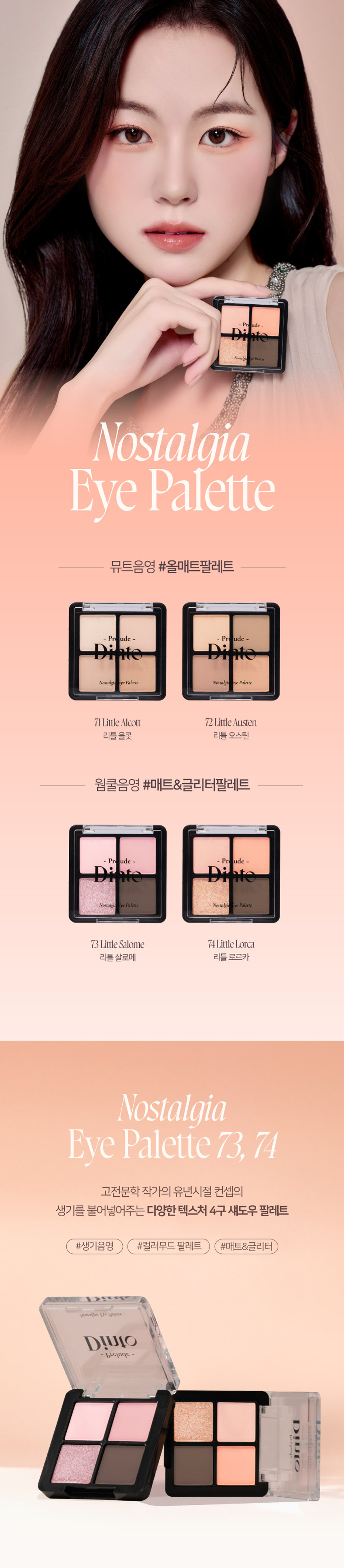 Prudence Nostalgia Eye Palette Nostalgic Eye Palette 
Little Alcott Little Austen 
리틀 올콧 리틀 오스틴 
Warm Cool Palette #Matt&GlitterPalette 
Prudence ~ Prudence 
Nostalgic Eye Palette Nostalgic Eye Palette 
Little Salome Little Lorca 
리틀 살로메 리틀 로르카 
Nostalgia Eye Palette 73, 74 
고전문학 작가의 유년시절 컨셉의 생기를 불어넣어주는 다양한 텍스처 4구 섀도우 팔레트 
#생기음영 #컬러무드 팔레트 #매트&글리터 
Color Shade 
74 Little Lorca 
웜톤을 위한 브라이트 피치코랄 팔레트 
#01 
살구빛의 화이티쉬 매트 펄 
#02· 
소프트 오렌지 피치 매트 
#03 
싱그러운 피치 골드 글리터 
#04 
애프리콧 더스티 브라운 매트 
Pure Coloring & Long Lasting 
첫 발색 그대로- 덧발라도 맑은 음영과 컬러감을 오랜시간 유지하는 롱래스팅 빌더블 포뮬라 
Multi Palette 
섀도우부터 아이라인, 블러셔까지- 하나로 완성하는 멀티 유즈 아이 팔레트 
1COAT 2COAT 3COAT 
Variety Texture 
#Soft Matte 
가루날림 없이 물들이듯 부드럽게 밀착되는 소프트 매트 텍스처 
#Matte Pearl 
부드러운 매트 제형에 잔잔한 글리터가 더해진 매트 펄 글리터 텍스처 
#Shine Pearlglitter 
고함량의 펄과 글리터를 함유해 유려한 빛을 주는 글리터 텍스처 
본상품 정보(상품 상세, 상품 설명 등)의 내용은 협력사가 직접 등록한 것입니다. 
제품명 프릴루드 딘토 노스탈지아 아이 팔레트(74 리틀 로르카) 
용량 4g 
제품 주요 사양 모든 피부 타입 
사용기간 개봉 전 36개월 / 개봉 후 12개월 
사용방법 브러쉬 또는 손을 이용하여 원하는 부위에 부드럽게 발라줍니다. 
화장품책임판매업자 (주)트렌드메이커 
제조국 한국 
품질보증기준 본 제품에 이상이 있을 경우 공정거래위원회 고시 '소비자분쟁해결기준'에 의해 보상해 드립니다. 
소비자상담 관련 전화번호 고객상담실 070-4234-4540 
전성분 (74 리틀 로르카) 
탈크, 마이카, 마그네슘/포타슘/실리콘/플루오라이드/하이드록사이드/옥사이드, 마그네슘미리스테이트, 칼슘티타늄보로실리케이트, 실리카, 나일론-12, 다이메티콘, 티타늄다이옥사이드, 보론나이트라이드, 폴리메틸 메타크릴레이트, 헥실라우레이트, 흑색산화철, 네오펜틸글라이콜다이에틸헥사노에이트, 적색산화철, 다이펜타에리스리틸헥사하이드록시스테아레이트/헥사스테아레이트/헥사로지네이트, 다이메티콘/비닐다이메티콘 크로스폴리머, 황색산화철, 페닐트라이메티콘, 다이아이소스테아릴말레산, 카프릴릴글라이콜, 옥틸도데실스테아로일스테아레이트, 황색4호, 글리세릴카프릴레이트, 아이소스테아릴네오펜타노에이트, 황색5호, 에틸헥실글리세린, 하이드로젠다이메티콘, 트라이에톡시카프릴릴실레인, 적색226호, 적색201호, 틴옥사이드, 정제수, 소듐클로라이드, 소듐설페이트, 토코페롤
