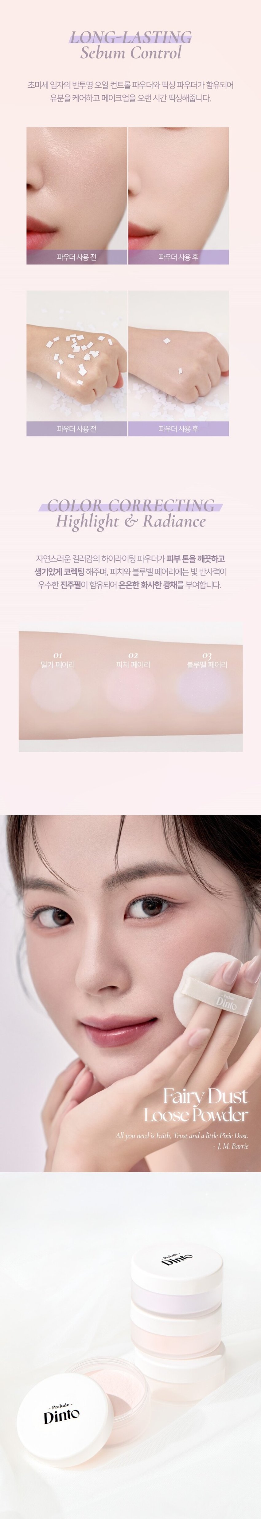 아래는 시작 접근성을 위해 상품 설명 이미지를 OCR로 추출한 문구입니다.

Prelude Dinto Fairy Dust Loose Powder

엘라스토머와 마이카의 프리미엄 스펙의 가볍고 고운 텍스처. 백탁이나, 텁텁함, 모공 잔주름 끼임 없이 사르르 피부에 밀착되어 실키하고 보송한 피부를 연출하는 실키피니쉬 루스파우더.

01 02 03

Milky Fairy Peach Fairy Bluebell Fairy

밀키 페어리 피치 페어리 블루벨 페어리

01 O2 03

밀키 페어리 피치 페어리 블루벨 페어리- Prelude Dinto

All you need is Faith, Trust and a little Pixie Dust J. M. Barrie

Powder Dust Loose Fairy -Prelude- Dinto

01 Milky Fairy Prelude ' Dinto

밀키크림 (무펄) 하얗게 들뜸없이 피부톤을 정돈해주어 차분하고 고급스러운 피부표현

02 Peach Fairy Prelude Dinto

피치 코랄 (진주펄) 칙칙함을 보정하여 생기있게 톤을 올려주고 진주펄 함유로 피부톤을 더 화사하게 밝히며 은은한 광채 선사

03 Bluebell Fairy Prelude Dinto

라벤더 블루 (진주펄) 노란끼를 보정하여 투명하고 깨끗하게 톤업해주고 진주펄 함유로 피부톤을 더 화사하게 밝히며 은은한 광채 선사

Fairy Dust Powder

실리카+마이카로 이루어진 일반 파우더와 달리 엘라스토머+마이카의 고사양으로 개발되어 요정 가루처럼 뭉침없이 부드럽게 밀착되어 불필요한 유분을 걷어내고 수분감을 남겨 건조함과 답답함 없이 피부결을 케어합니다.

초기 샘플 최종 페어리 루스파우더

(실리카+ 마이카) (엘라스토머 + 마이카)

SILKY SOFT

Blurring 고운 입자의 구상 파우더가 피부 사이를 메꿔주어 모공, 요철, 주름을 블러한 듯 깨끗한 무결점 피부를 선사하며 부드럽고 실키보송한 피부 표현을 선사합니다.

LONG-LASTING Sebum Control 초미세 입자의 반투명 오일 컨트롤 파우더와 픽싱 파우더가 함유되어 유분을 케어하고 메이크업을 오랜 시간 픽싱해줍니다.

COLOR CORRECTING Highlight & Radiance 자연스러운 컬러감의 하이라이팅 파우더가 피부 톤을 깨끗하고 생기있게 코렉팅 해주며, 피치와 블루벨 페어리에는 빛 반사력이 우수한 진주펄이 함유되어 은은한 화사한 광채를 부여합니다.

01 02 03 밀키 페어리 피치 페어리 블루벨 페어리 Dinto

Fairy Dust Loose Powder

All you need is Faith, Trustand a little Pixie Dust. J. M. Barrie

Dinto Prelude Dinto Prelude~ Dinto

Dinto Pohale Dinto Fuluk Dinto

IFFE Expal Fackers Roor to Far WELLING lighticales Bwet-Chille

의6/20ml Wih/Phot ~ Dinto Dinto

Dinte Dink Dinto Dinte ~ Prelude Dinto's All Items ~

···· Protodo Producted Preclands Poolude Pacled Poolodo

Dint⌀ Dinto Dint⌀ Dinto Dinto Dinto Dinto

HEAS - 선택하고 - - 수 네 OF

La Belle Rose Plumping Lip Tint Nostalgia Eye Palette

라벨르 로즈 플럼핑 립 틴트 노스탈지아 아이 팔레트

Sharpenable Brow Pencil Triple Proof Slim Eyeliner

샤프너블 브로우 펜슬 트리플 프루프 슬림 아이라이너

Pikek ·Phokak ·Polede Dinto Dinto Dinto

Prohn Prehale Dinto Dinto

一 一 