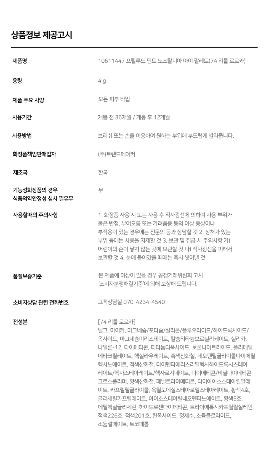 Prudence Nostalgia Eye Palette Nostalgic Eye Palette Little Alcott Little Austen 리틀 올콧 리틀 오스틴 Warm Cool Palette #Matt&GlitterPalette Prudence ~ Prudence Nostalgic Eye Palette Nostalgic Eye Palette Little Salome Little Lorca 리틀 살로메 리틀 로르카 Nostalgia Eye Palette 73, 74 고전문학 작가의 유년시절 컨셉의 생기를 불어넣어주는 다양한 텍스처 4구 섀도우 팔레트 #생기음영 #컬러무드 팔레트 #매트&글리터 Color Shade 74 Little Lorca 웜톤을 위한 브라이트 피치코랄 팔레트 #01 살구빛의 화이티쉬 매트 펄 #02· 소프트 오렌지 피치 매트 #03 싱그러운 피치 골드 글리터 #04 애프리콧 더스티 브라운 매트 Pure Coloring & Long Lasting 첫 발색 그대로- 덧발라도 맑은 음영과 컬러감을 오랜시간 유지하는 롱래스팅 빌더블 포뮬라 Multi Palette 섀도우부터 아이라인, 블러셔까지- 하나로 완성하는 멀티 유즈 아이 팔레트 1COAT 2COAT 3COAT Variety Texture #Soft Matte 가루날림 없이 물들이듯 부드럽게 밀착되는 소프트 매트 텍스처 #Matte Pearl 부드러운 매트 제형에 잔잔한 글리터가 더해진 매트 펄 글리터 텍스처 #Shine Pearl Glitter 고함량의 펄과 글리터를 함유해 유려한 빛을 주는 글리터 텍스처 본상품 정보(상품 상세, 상품 설명 등)의 내용은 협력사가 직접 등록한 것입니다. 제품명 프릴루드 딘토 노스탈지아 아이 팔레트(74 리틀 로르카) 용량 4g 제품 주요 사양 모든 피부 타입 사용기간 개봉 전 36개월 / 개봉 후 12개월 사용방법 브러쉬 또는 손을 이용하여 원하는 부위에 부드럽게 발라줍니다. 화장품책임판매업자 (주)트렌드메이커 제조국 한국 품질보증기준 본 제품에 이상이 있을 경우 공정거래위원회 고시 '소비자분쟁해결기준'에 의해 보상해 드립니다. 소비자상담 관련 전화번호 고객상담실 070-4234-4540 전성분 [74 리틀 로르카] 탈크, 마이카, 마그네슘/포타슘/실리콘/플루오라이드/하이드록사이드/옥사이드, 마그네슘미리스테이트, 칼슘티타늄보로실리케이트, 실리카, 나일론-12, 다이메티콘, 티타늄다이옥사이드, 보론나이트라이드, 폴리메틸 메타크릴레이트, 헥실라우레이트, 흑색산화철, 네오펜틸글라이콜다이에틸헥사노에이트, 적색산화철, 다이펜타에리스리틸헥사하이드록시스테아레이트/헥사스테아레이트/헥사로지네이트, 다이메티콘/비닐다이메티콘 크로스폴리머, 황색산화철, 페닐트라이메티콘, 다이아이소스테아릴말레산, 카프릴릴글라이콜, 옥틸도데실스테아로일스테아레이트, 황색4호, 글리세릴카프릴레이트, 아이소스테아릴네오펜타노에이트, 황색5호, 에틸헥실글리세린, 하이드로젠다이메티콘, 트라이에톡시카프릴릴실레인, 적색226호, 적색201호, 틴옥사이드, 정제수, 소듐클로라이드, 소듐설페이트, 토코페롤