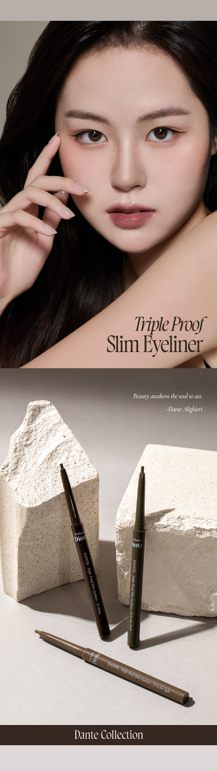 Dante Collection Dinto DANTE-Triple Proof Slim Eyeliner : 51 Abyss 2mm 소프트 텍스처로 부드럽게 크리미하게 발리고 빠르게 픽싱되어 오랜 시간 섬세한 무드를 연출하는 아이라이너. 그림자 같은 소프트한 컬러감으로 자연스럽게 또렷한 눈매를 연출합니다. 자연스럽게 선명한 눈매 Dinto DANTE WARM BLACK 51 Abyss 어비스 웜 블랙 깊이감이 더해진 눈매 Dinto DANTE ASH DARK BROWN 52 In the Dark 인더다크 애쉬 다크 브라운 분위기 있는 눈매 Oink DANTE ASH BROWN 53 In the Light 인 더 라이트 애쉬 브라운 51 52 53 Abyss In the Dark In the Light 어비스 인더다크 인더라이트 단테의 <신곡 style=