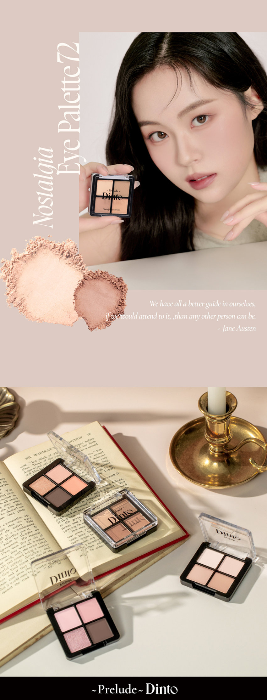 고전문학 작가의 유년시절 컨셉의 퍼스널 피부톤을 위한 올매트 4구 섀도우 팔레트
#정석음영 #퍼스널피부톤 팔레트 #올매트섀도우
가루날림 없이 물들이듯 부드럽게 밀착되는 소프트 매트 텍스처 4구로 이루어진 섀도우 팔레트
첫 발색 그대로- 덧발라도 맑은 음영과 컬러감을 오랜시간 유지하는 롱래스팅 빌더블 포뮬라
72 Little Austen
뮤트 21-23호를 위한 베이직 음영 4구
#01
살구빛 한방울 감미로운 베이지
#02
농밀한 더스티 로지브라운
#03
붉은 기가 비치는 버건디 그레이
#04
핑크빛이 감도는 토스트 샐몬
71 Little Alcott
리틀 올콧
리틀 오스틴
리틀 살로메
리틀 로르카
Nostalgia
Eye Palette
뮤트음영 #올매트팔레트
웜쿨음영 #매트&글리터팔레트
Nostalgic Eye Palette
Nostalgic Eye Palette
Nostalgic Eye Palette
Nostalgia Eye Palette
Nostalqia
Eye Palette72
Palette72
Eye Nostalgia
We have all a betterguide in ourselves, ifwe would attend to it, , than any other person can be.
Jane Austen