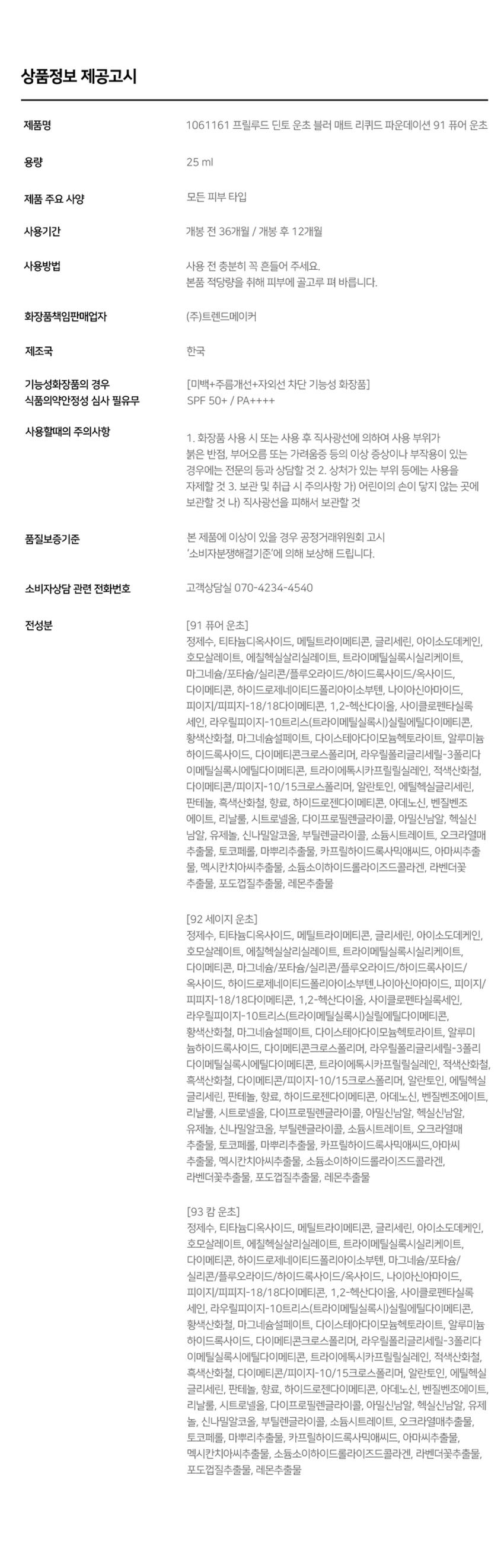 Blur-Matte Liquid Foundation SPF50+ /PA++++ 소프트 매트한 피니쉬로 고운 입자가 피부에 빠르고 가볍게 픽싱되며 당김없는 속보습과 블러 필터를 얹힌 듯 무너짐, 들뜸 없는 고커버력의 세미 매트 파운데이션입니다. 조선 3대 여류시인 운초 김부용에게서 영감을 받은 컬러 섀이드 3가지. 그림같은 피부표현의 포슬린 아이보리 뉴트럴베이지 91 가장 밝고 맑은 포슬린 퓨어 운초 (17호 추천) 92 깨끗하고 자연스러운 아이보리 세이지 운초 (21호 추천) 93 차분함이 느껴지는 뉴트럴 베이지 캄운초 (23호 추천) 겉은 보송, 속은 촉촉하게 얇게 밀착되는 고커버력의 소프트 매트 포뮬라. 블러 필터를 입힌 듯 모공과 피부 결을 매끈하게 커버하여 깨끗하고 결점 없는 피부를 연출합니다. 에탄올을 제외하고, 표면장력이 낮은 오일과 판테놀 성분을 함유하여 속건조와 들뜸없이 쫀쫀밀착! 내 피부인듯 편안한 발림성을 선사합니다. 빌더블 레이어링이 가능한 포뮬라로 커버가 더 필요한 부위에는 가볍게 한겹 합겹 쌓아 얇지만 결점없이 더 커버하세요. 커버파우더가 모공부터 기미와 잡티까지 깨끗하게 커버하며, 필름포머가 메이크업을 고정시켜 묻어남, 무너짐, 들뜸 없는 오랜 지속력을 자랑합니다. 식물성 성분들과 D-판테놀, 알라토인이 배합된 포뮬러로 피부가 편안하고 안전한 성분으로 개발되었습니다. 참마, 오크라, 연꽃뿌리, 몰로키아잎, 신선초 추출 식물성 뮤신으로 보습에 도움 대두(콩)에서 추출한 식물성 콜라겐으로 피부 윤기와 생기에 도움 식물성 비타민 B5 성분으로 민감성 피부 진정과 피부 장벽 강화에 도움 컴프리 뿌리와 잎 유래 천연구성성분으로 예민한 피부를 진정 및 수분감을 유지 * 상기 내용은 원료적 특성에 한합니다. #자외선차단(SPF50/PA++++) #주름 개선 기능성 #미백 개선 기능성