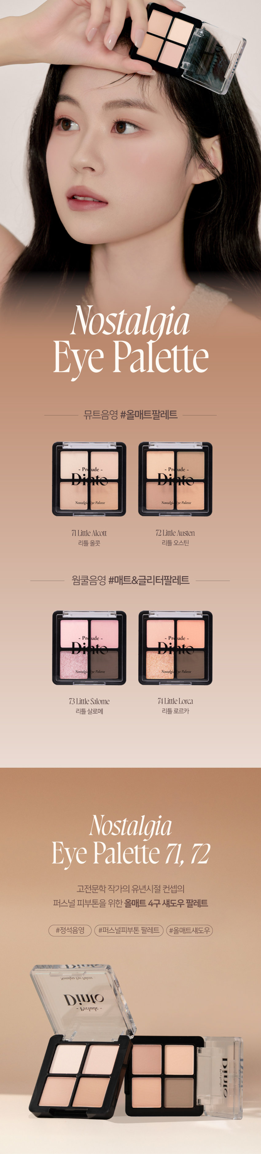 고전문학 작가의 유년시절 컨셉의 퍼스널 피부톤을 위한 올매트 4구 섀도우 팔레트 #정석음영 #퍼스널피부톤 팔레트 #올매트섀도우
Nostalgia Eye Palette 71
- Pr ude
Nostalgia lyc Palette
All
MATTE Texture
가루날림 없이 물들이듯 부드럽게 밀착되는
소프트 매트 텍스처 4구로 이루어진 섀도우 팔레트
PURE COLORING
& LONG LASTING
첫 발색 그대로- 덧발라도 맑은 음영과
컬러감을 오랜시간 유지하는 롱래스팅 빌더블 포뮬라
1COAT 2COAT 3COAT71
Palette
Eye
Nostalgia
Pr ude
Namal Palecte
I want to do something splendid.
Something her⌀ic or wonderful that won't be forgotten after I'm dead.
Louisa May Alcott