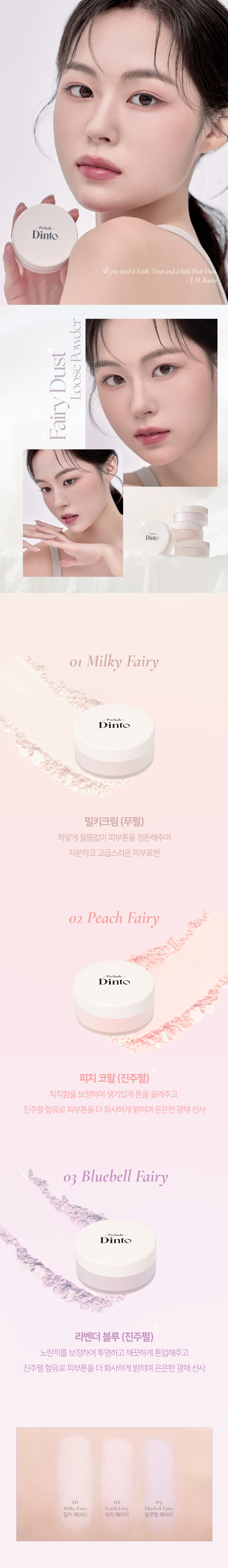 Dinto Fairy Dust Loose Powder
Prelude
엘라스토머와 마이카의 프리미엄 스펙의 가볍고 고운 텍스처.
백탁이나, 텁텁함, 모공 잔주름 끼임 없이 사르르 피부에 밀착되어
실키하고 보송한 피부를 연출하는 실키피니쉬 루스파우더.
01 02 03
Milky Fairy Peach Fairy Bluebell Fairy
밀키 페어리 피치 페어리 블루벨 페어리
01 O2 03
밀키 페어리 피치 페어리 블루벨 페어리
- Prelude Dinto
All you need is Faith, Trust and a little Pixie Dust
J. M. Barrie
Powder Dust Loose Fairy
-Prelude-
Dinto
01 Milky Fairy
Prelude '
Dinto
밀키크림 (무펄)
하얗게 들뜸없이 피부톤을 정돈해주어
차분하고 고급스러운 피부표현
02 Peach Fairy
Prelude
Dinto
피치 코랄 (진주펄)
칙칙함을 보정하여 생기있게 톤을 올려주고
진주펄 함유로 피부톤을 더 화사하게 밝히며 은은한 광채 선사
03 Bluebell Fairy
Prelude
Dinto
라벤더 블루 (진주펄)
노란끼를 보정하여 투명하고 깨끗하게 톤업해주고
진주펄 함유로 피부톤을 더 화사하게 밝히며 은은한 광채 선사
밀키 피치 블루벨 페어리
피아라PREMIUM
Fairy Dust Powder
실리카+마이카로 이루어진 일반 파우더와 달리
엘라스토머+마이카의 고사양으로 개발되어 요정 가루처럼
뭉침없이 부드럽게 밀착되어 불필요한 유분을 걷어내고
수분감을 남겨 건조함과 답답함 없이 피부결을 케어합니다.
초기 샘플 최종 페어리 루스파우더
(실리카+ 마이카) (엘라스토머 + 마이카)
SILKY SOFT
Blurring
고운 입자의 구상 파우더가 피부 사이를 메꿔주어
모공, 요철, 주름을 블러한 듯 깨끗한 무결점 피부를 선사하며
부드럽고 실키보송한 피부 표현을 선사합니다.
파우더 사용 전 파우더 사용 후
LONG-LASTING
Sebum Control
초미세 입자의 반투명 오일 컨트롤 파우더와 픽싱 파우더가 함유되어
유분을 케어하고 메이크업을 오랜 시간 픽싱해줍니다.
파우더 사용 전 파우더 사용 후
파우더 사용 전 파우더 사용 후
COLOR CORRECTING
Highlight & Radiance
자연스러운 컬러감의 하이라이팅 파우더가 피부 톤을 깨끗하고
생기있게 코렉팅 해주며, 피치와 블루벨 페어리에는 빛 반사력이
우수한 진주펄이 함유되어 은은한 화사한 광채를 부여합니다.
01 02 03
밀키 페어리 피치 페어리 블루벨 페어리
Dinto
Fairy Dust
Loose Powder
All you need is Faith, Trustand a little Pixie Dust.
J. M. Barrie
Dinto Prelude
Dinto Prelude
Prelude~
Dinto
Dinto Pohale
Dint⌀ Fuluk
Dint⌀
IFFE
Expal Fackers Roor to Far
WELLING lighticales Bwet-Chille
의6/20ml
Wih/Phot
~ Dinto Dinto
Dinte Dink Dinto Dinte
~ Prelude Dinto's All Items ~
····
Protodo Producted Preclands Poolude Pacled Poolodo
Dint⌀ Dinto Dint⌀ Dinto Dinto Dinto
HEAS - 선택하고 - -
수 네 OF
La Belle Rose Plumping Lip Tint Nostalgia Eye Palette
라벨르 로즈 플럼핑 립 틴트 노스탈지아 아이 팔레트
Sharpenable Brow Pencil Triple Proof Slim Eyeliner
샤프너블 브로우 펜슬 트리플 프루프 슬림 아이라이너
Pikek ·Phokak ·Polede
Dinto Dinto Dinto
Prohn Prehale
Dinto Dinto
一 一 