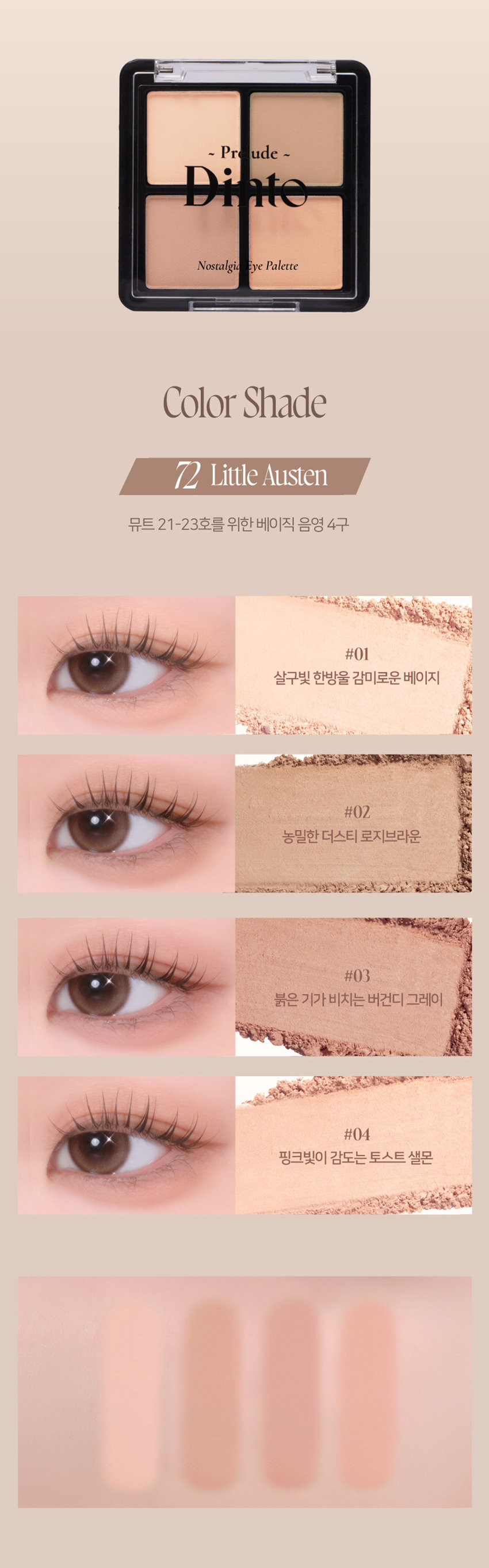 고전문학 작가의 유년시절 컨셉의 퍼스널 피부톤을 위한 올매트 4구 섀도우 팔레트
#정석음영 #퍼스널피부톤 팔레트 #올매트섀도우
가루날림 없이 물들이듯 부드럽게 밀착되는 소프트 매트 텍스처 4구로 이루어진 섀도우 팔레트
첫 발색 그대로- 덧발라도 맑은 음영과 컬러감을 오랜시간 유지하는 롱래스팅 빌더블 포뮬라
72 Little Austen
뮤트 21-23호를 위한 베이직 음영 4구
#01
살구빛 한방울 감미로운 베이지
#02
농밀한 더스티 로지브라운
#03
붉은 기가 비치는 버건디 그레이
#04
핑크빛이 감도는 토스트 샐몬
71 Little Alcott
리틀 올콧
리틀 오스틴
리틀 살로메
리틀 로르카
Nostalgia
Eye Palette
뮤트음영 #올매트팔레트
웜쿨음영 #매트&글리터팔레트
Nostalgic Eye Palette
Nostalgic Eye Palette
Nostalgic Eye Palette
Nostalgia Eye Palette
Nostalqia
Eye Palette72
Palette72
Eye Nostalgia
We have all a betterguide in ourselves, ifwe would attend to it, , than any other person can be.
Jane Austen