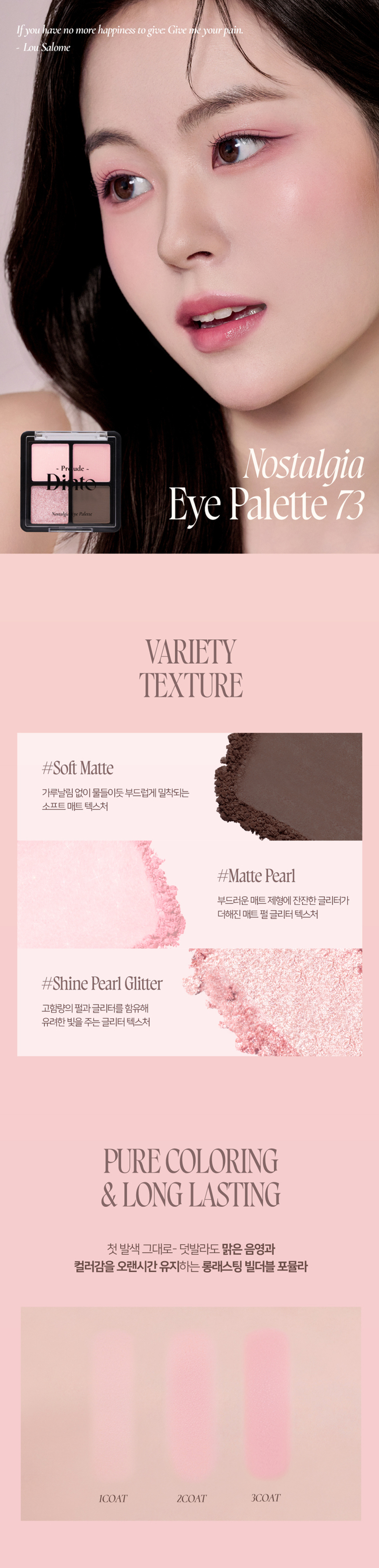 Prudence Nostalgie Ove Palette Nostalgia Eye Palette 뮤트음영 #올매트팔레트 Prudence ~ - Prudence Nostalgic Eye Palette Nostalgic Eye Palette 71 Little Alcott 72Little Austen 리틀 올콧 리틀 오스틴 웜쿨음영 #매트&글리터팔레트 Prudence ~ Prudence Nostalgia Eye Palette Nostalgic Eye Palette 73Little Salome 74Little Lorca 리틀 살로메 리틀 로르카 Nostalgia Eye Palette 73, 74 고전문학 작가의 유년시절 컨셉의 생기 불어넣어주는 다양한 텍스처 4구 섀도우 팔레트 #생기음영 #컬러무드 팔레트 #매트&글리터 Novtrating EM briccss Dinto bluldry IUIO~ Pre ude ~ Nostalgic Eye Palette Color Shade 73 Little Salome 쿨톤을 위한 퓨어 쿨핑크 팔레트 #01 페일 소프트 핑크매트펄 #02 밀키한 더스티 핑크 매트 #03 뮤트 핑크 & 실버 글리터 #04 빈티지 쇼콜라 브라운 매트Ifyou have no more happiness to give: Give me your pain. LouSalome Pr ude Nostalgia Nostalgic Eye Palette Eye Palette 73 VARIETY TEXTURE #Soft Matte 가루날림 없이 물들이듯 부드럽게 밀착되는 소프트 매트 텍스처 #Matte Pearl 부드러운 매트 제형에 잔잔한 글리터가 더해진 매트 펄 글리터 텍스처 #Shine Pearl Glitter 고함량의 펄과 글리터를 함유해 유려한 빛을 주는 글리터 텍스처 PURE COLORING & LONG LASTING 첫 발색 그대로- 덧발라도 맑은 음영과 컬러감을 오랜시간 유지하는 롱래스팅 빌더블 포뮬라 1COAT 2COAT 3COAT MULTI PALETTE 섀도우부터 아이라인, 블러셔까지- 하나로 완성하는 멀티 유즈 아이 팔레트 HVP there 아이베이스 쌍커풀라인·언더라인·블러셔 3 눈두덩이·애교살 포인트 아이라인 Diuio becing⌀ snowners Ek Lappers Diuto bicings www.uys E Diufo Dinid obulor9 blelty⌀Prelude~ Dinto Dinto Pohale Dint⌀ Fuluk Dint⌀ IFFE Expal Fackers Roor to Far WELLING lighticales Bwet-Chille 의6/20ml Wih/Phot ~ Dinto Dinto Dinte Dink Dinto Dinte ~ Prelude Dinto's All Items ~ ···· Protodo Producted Preclands Poolude Pacled Poolodo Dint⌀ Dinto Dint⌀ Dinto Dinto Dinto Dinto HEAS - 선택하고 - - 수 네 OF La Belle Rose Plumping Lip Tint Nostalgia Eye Palette 라벨르 로즈 플럼핑 립 틴트 노스탈지아 아이 팔레트 Sharpenable Brow Pencil Triple Proof Slim Eyeliner 샤프너블 브로우 펜슬 트리플 프루프 슬림 아이라이너 Pikek ·Phokak ·Polede Dinto Dinto Dinto Prohn Prehale Dinto Dinto 一 一 "co⌀nthater W.Mc/Mom W.Mr/M/m NT%%//2000 Dinto Blur-Matte Liquid Foundation Pixie Dust Loose Powder 블러 매트 리퀴드 파운데이션 픽시 더스트 루스 파우더