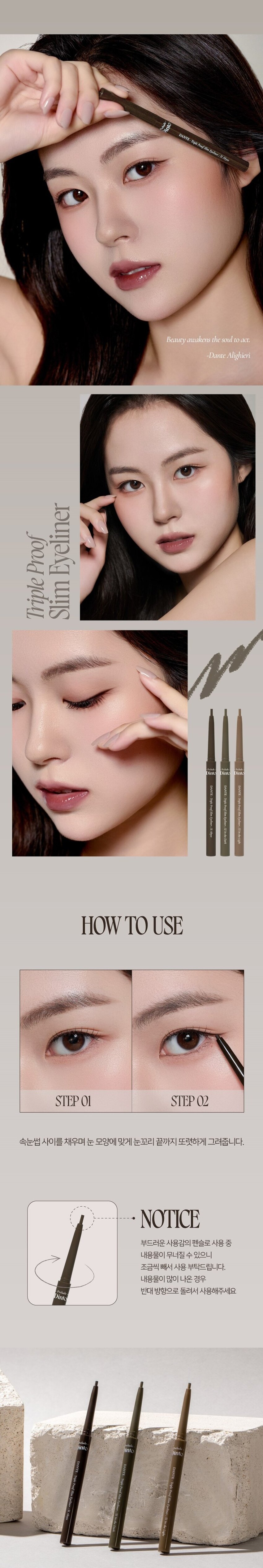 Dante Collection Dinto DANTE-Triple Proof Slim Eyeliner
2mm 소프트 텍스처로 부드럽게 크리미하게 발리고
빠르게 픽싱되어 오랜 시간 섬세한 무드를 연출하는 아이라이너.
그림자 같은 소프트한 컬러감으로 자연스럽게 또렷한 눈매를 연출합니다.
자연스럽게 선명한 눈매
WARM BLACK
51 Abyss 어비스
웜 블랙
깊이감이 더해진 눈매
ASH DARK BROWN
52 In the Dark 인더다크
애쉬 다크 브라운
분위기 있는 눈매
ASH BROWN
53 In the Light 인 더 라이트
애쉬 브라운
Dante의 <신곡 style=