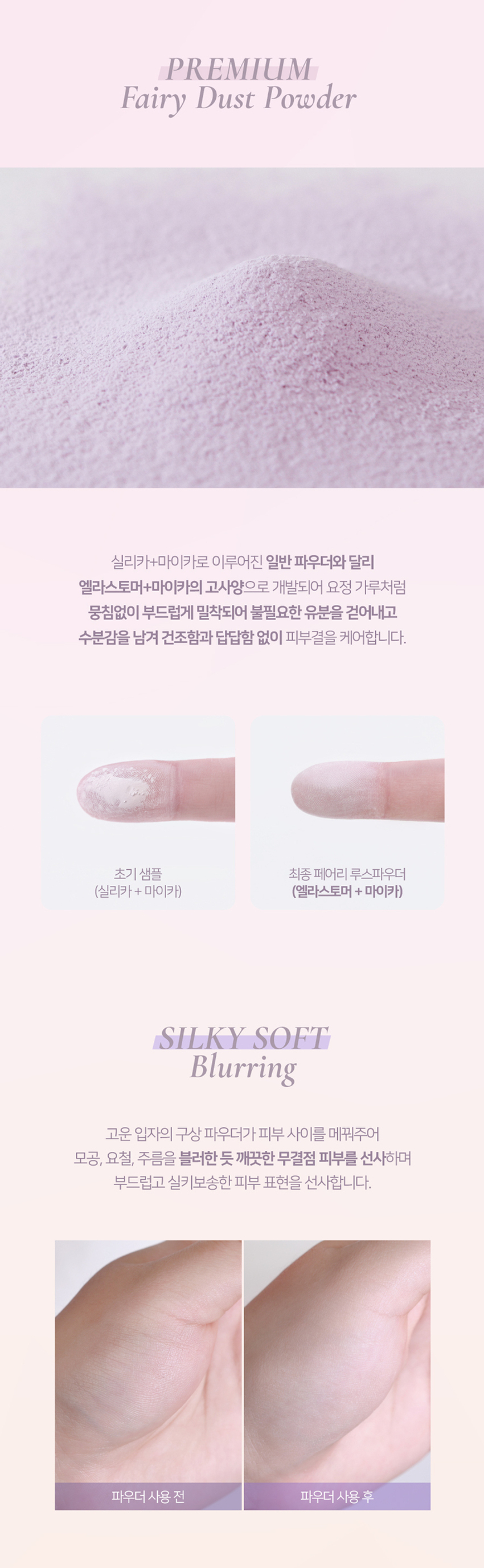 엘라스토머와 마이카의 프리미엄 스펙의 가볍고 고운 텍스처. 백탁이나, 텁텁함, 모공 잔주름 끼임 없이 사르르 피부에 밀착되어 실키하고 보송한 피부를 연출하는 실키피니쉬 루스파우더. 01 밀키 페어리 02 피치 페어리 03 블루벨 페어리 01 밀키 페어리 하얗게 들뜸없이 피부톤을 정돈해주어 차분하고 고급스러운 피부표현 02 피치 페어리 칙칙함을 보정하여 생기있게 톤을 올려주고 진주펄 함유로 피부톤을 더 화사하게 밝히며 은은한 광채 선사 03 블루벨 페어리 노란끼를 보정하여 투명하고 깨끗하게 톤업해주고 진주펄 함유로 피부톤을 더 화사하게 밝히며 은은한 광채 선사 실리카+마이카로 이루어진 일반 파우더와 달리 엘라스토머+마이카의 고사양으로 개발되어 요정 가루처럼 뭉침없이 부드럽게 밀착되어 불필요한 유분을 걷어내고 수분감을 남겨 건조함과 답답함 없이 피부결을 케어합니다. 고운 입자의 구상 파우더가 피부 사이를 메꿔주어 모공, 요철, 주름을 블러한 듯 깨끗한 무결점 피부를 선사하며 부드럽고 실키보송한 피부 표현을 선사합니다. 초미세 입자의 반투명 오일 컨트롤 파우더와 픽싱 파우더가 함유되어 유분을 케어하고 메이크업을 오랜 시간 픽싱해줍니다. 자연스러운 컬러감의 하이라이팅 파우더가 피부 톤을 깨끗하고 생기있게 코렉팅 해주며, 피치와 블루벨 페어리에는 빛 반사력이 우수한 진주펄이 함유되어 은은한 화사한 광채를 부여합니다.