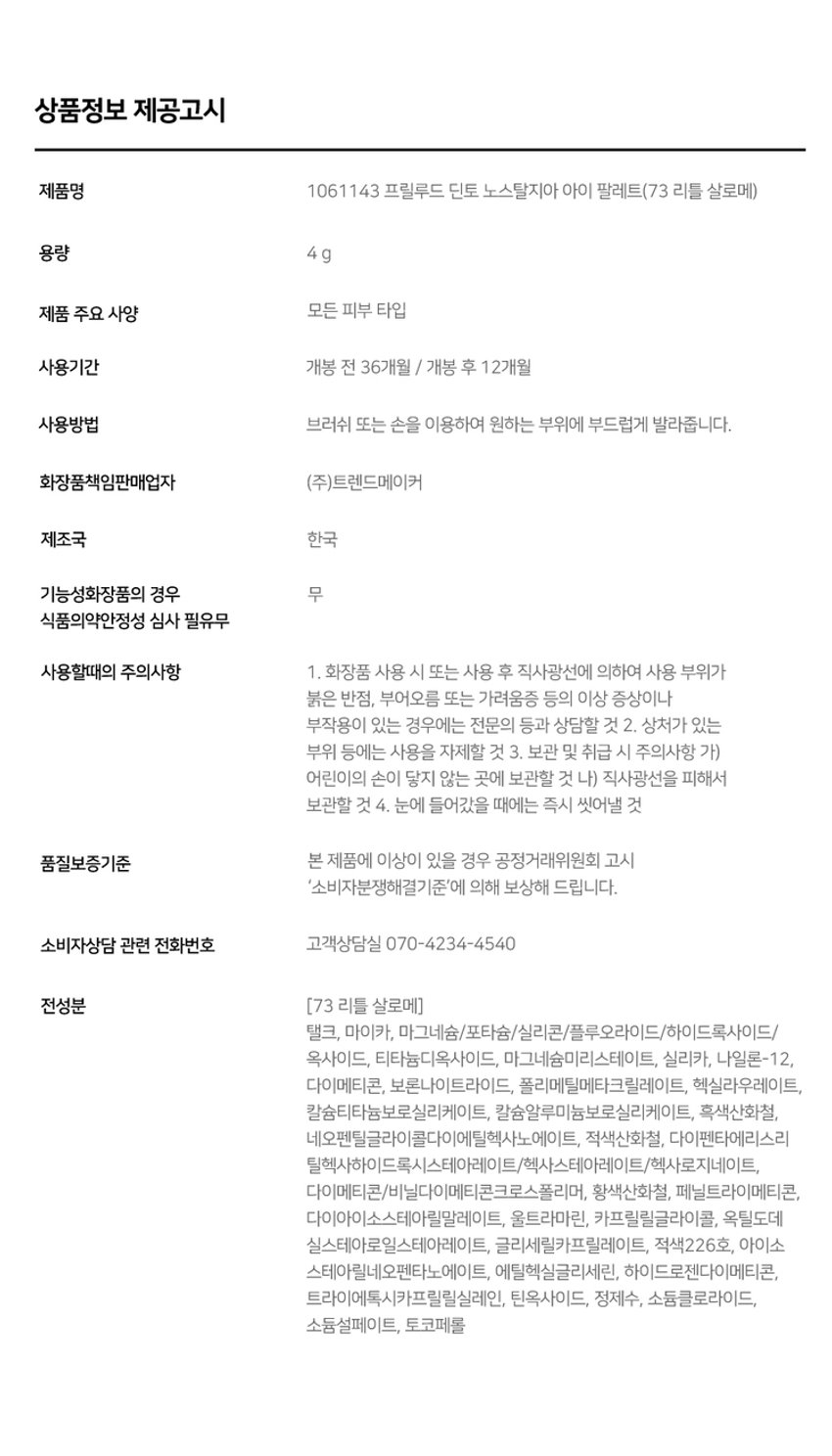 Prudence Nostalgie Ove Palette Nostalgia Eye Palette 뮤트음영 #올매트팔레트 Prudence ~ - Prudence Nostalgic Eye Palette Nostalgic Eye Palette 71 Little Alcott 72Little Austen 리틀 올콧 리틀 오스틴 웜쿨음영 #매트&글리터팔레트 Prudence ~ Prudence Nostalgia Eye Palette Nostalgic Eye Palette 73Little Salome 74Little Lorca 리틀 살로메 리틀 로르카 Nostalgia Eye Palette 73, 74 고전문학 작가의 유년시절 컨셉의 생기 불어넣어주는 다양한 텍스처 4구 섀도우 팔레트 #생기음영 #컬러무드 팔레트 #매트&글리터 Novtrating EM briccss Dinto bluldry IUIO~ Pre ude ~ Nostalgic Eye Palette Color Shade 73 Little Salome 쿨톤을 위한 퓨어 쿨핑크 팔레트 #01 페일 소프트 핑크매트펄 #02 밀키한 더스티 핑크 매트 #03 뮤트 핑크 & 실버 글리터 #04 빈티지 쇼콜라 브라운 매트Ifyou have no more happiness togive:give me your pain. LouSalome Pr ude Nostalgia Nostalgic Eye Palette Eye Palette 73 VARIETY TEXTURE #Soft Matte 가루날림 없이 물들이듯 부드럽게 밀착되는 소프트 매트 텍스처 #Matte Pearl 부드러운 매트 제형에 잔잔한 글리터가 더해진 매트 펄 글리터 텍스처 #Shine Pearlglitter 고함량의 펄과 글리터를 함유해 유려한 빛을 주는 글리터 텍스처 PURE COLORING & LONG LASTING 첫 발색 그대로- 덧발라도 맑은 음영과 컬러감을 오랜시간 유지하는 롱래스팅 빌더블 포뮬라 1COAT 2COAT 3COAT MULTI PALETTE 섀도우부터 아이라인, 블러셔까지- 하나로 완성하는 멀티 유즈 아이 팔레트 HVP there 아이베이스 쌍커풀라인·언더라인·블러셔 3 눈두덩이·애교살 포인트 아이라인 Diuio becing⌀ snowners Ek Lappers Diuto bicings www.uys E Diufo Dinid obulor9 blelty⌀Prelude~ Dinto Dinto Pohale Dint⌀ Fuluk Dint⌀ IFFE Expal Fackers Roor to Far WELLING lighticales Bwet-Chille 의6/20ml Wih/Phot ~ Dinto Dinto Dinte Dink Dinto Dinte ~ Prelude Dinto's All Items ~ ···· Protodo Producted Preclands Poolude Pacled Poolodo Dint⌀ Dinto Dint⌀ Dinto Dinto Dinto Dinto HEAS - 선택하고 - - 수 네 OF La Belle Rose Plumping Lip Tint Nostalgia Eye Palette 라벨르 로즈 플럼핑 립 틴트 노스탈지아 아이 팔레트 Sharpenable Brow Pencil Triple Proof Slim Eyeliner 샤프너블 브로우 펜슬 트리플 프루프 슬림 아이라이너 Pikek ·Phokak ·Polede Dinto Dinto Dinto Prohn Prehale Dinto Dinto 一 一 