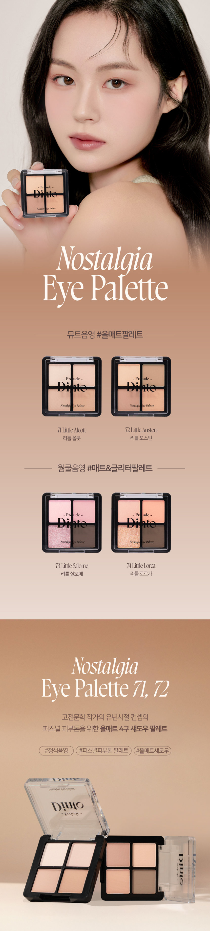 고전문학 작가의 유년시절 컨셉의 퍼스널 피부톤을 위한 올매트 4구 섀도우 팔레트
#정석음영 #퍼스널피부톤 팔레트 #올매트섀도우
가루날림 없이 물들이듯 부드럽게 밀착되는 소프트 매트 텍스처 4구로 이루어진 섀도우 팔레트
첫 발색 그대로- 덧발라도 맑은 음영과 컬러감을 오랜시간 유지하는 롱래스팅 빌더블 포뮬라
72 Little Austen
뮤트 21-23호를 위한 베이직 음영 4구
#01
살구빛 한방울 감미로운 베이지
#02
농밀한 더스티 로지브라운
#03
붉은 기가 비치는 버건디 그레이
#04
핑크빛이 감도는 토스트 샐몬
71 Little Alcott
리틀 올콧
리틀 오스틴
리틀 살로메
리틀 로르카
Nostalgia
Eye Palette
뮤트음영 #올매트팔레트
웜쿨음영 #매트&글리터팔레트
Nostalgic Eye Palette
Nostalgic Eye Palette
Nostalgic Eye Palette
Nostalgia Eye Palette
Nostalqia
Eye Palette72
Palette72
Eye Nostalgia
We have all a betterguide in ourselves, ifwe would attend to it, , than any other person can be.
Jane Austen