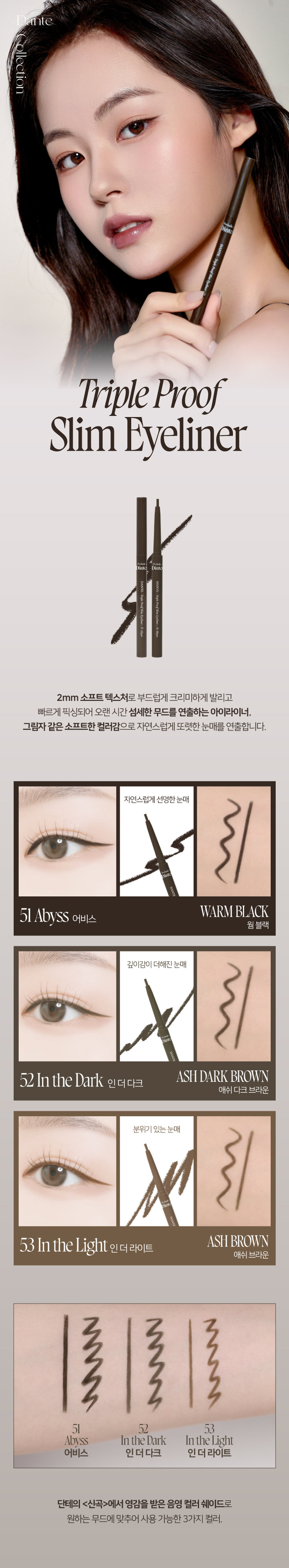 Dante Collection Dinto DANTE-Triple Proof Slim Eyeliner : 51 Abyss 2mm 소프트 텍스처로 부드럽게 크리미하게 발리고 빠르게 픽싱되어 오랜 시간 섬세한 무드를 연출하는 아이라이너. 그림자 같은 소프트한 컬러감으로 자연스럽게 또렷한 눈매를 연출합니다. 자연스럽게 선명한 눈매 Dinto DANTE WARM BLACK 51 Abyss 어비스 웜 블랙 깊이감이 더해진 눈매 Dinto DANTE ASH DARK BROWN 52 In the Dark 인더다크 애쉬 다크 브라운 분위기 있는 눈매 Oink DANTE ASH BROWN 53 In the Light 인 더 라이트 애쉬 브라운 51 52 53 Abyss In the Dark In the Light 어비스 인더다크 인더라이트 단테의 <신곡 style=