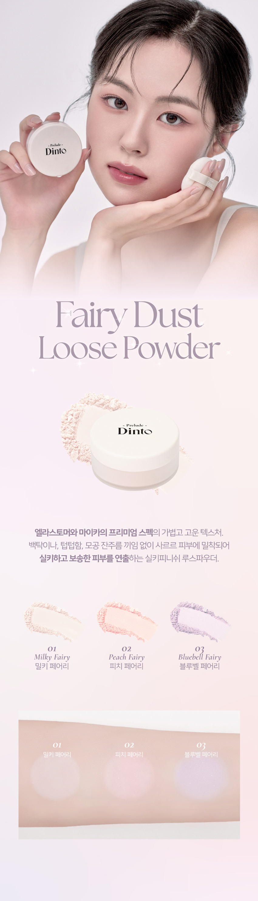 엘라스토머와 마이카의 프리미엄 스펙의 가볍고 고운 텍스처. 백탁이나, 텁텁함, 모공 잔주름 끼임 없이 사르르 피부에 밀착되어 실키하고 보송한 피부를 연출하는 실키피니쉬 루스파우더. 01 밀키 페어리 02 피치 페어리 03 블루벨 페어리 01 밀키 페어리 하얗게 들뜸없이 피부톤을 정돈해주어 차분하고 고급스러운 피부표현 02 피치 페어리 칙칙함을 보정하여 생기있게 톤을 올려주고 진주펄 함유로 피부톤을 더 화사하게 밝히며 은은한 광채 선사 03 블루벨 페어리 노란끼를 보정하여 투명하고 깨끗하게 톤업해주고 진주펄 함유로 피부톤을 더 화사하게 밝히며 은은한 광채 선사 실리카+마이카로 이루어진 일반 파우더와 달리 엘라스토머+마이카의 고사양으로 개발되어 요정 가루처럼 뭉침없이 부드럽게 밀착되어 불필요한 유분을 걷어내고 수분감을 남겨 건조함과 답답함 없이 피부결을 케어합니다. 고운 입자의 구상 파우더가 피부 사이를 메꿔주어 모공, 요철, 주름을 블러한 듯 깨끗한 무결점 피부를 선사하며 부드럽고 실키보송한 피부 표현을 선사합니다. 초미세 입자의 반투명 오일 컨트롤 파우더와 픽싱 파우더가 함유되어 유분을 케어하고 메이크업을 오랜 시간 픽싱해줍니다. 자연스러운 컬러감의 하이라이팅 파우더가 피부 톤을 깨끗하고 생기있게 코렉팅 해주며, 피치와 블루벨 페어리에는 빛 반사력이 우수한 진주펄이 함유되어 은은한 화사한 광채를 부여합니다.