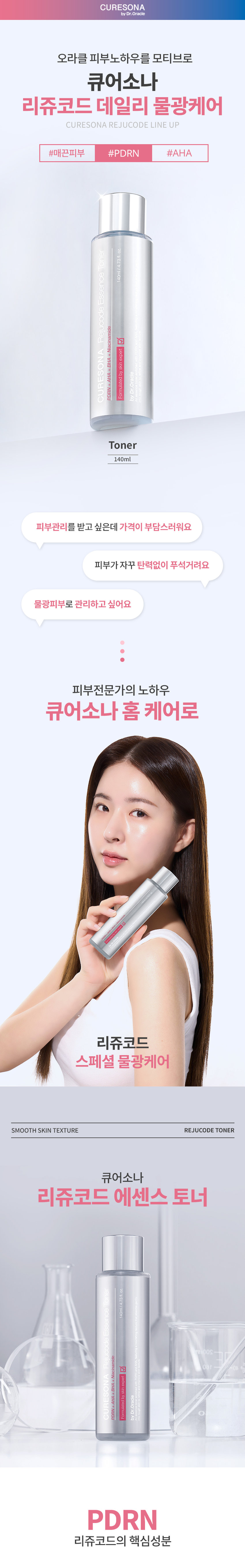 CURESONA 리쥬코드 데일리 물광케어 REJUCODE TONER SMOOTH SKIN TEXTURE 140ml 피부관리를 받고 싶은데 가격이 부담스러워요 피부가 자꾸 탄력없이 푸석거려요 물광피부로 관리하고 싶어요 피부전문가의 노하우 큐어소나 홈케어로 리쥬코드 스페셜 물광케어 SMOOTH SKIN TEXTURE REJUCODE TONER 큐어소나 리쥬코드 에센스 토너 140ml/4.47.37.17 리쥬코드의 핵심성분 PDRN과 EGF를 함유한 크림이 탄탄한 영양성분들을 전달하여 푸석한 피부를 탄력 있게 해줍니다. SMOOTH SKIN TEXTURE REJUCODE TONER PDRN 피부리사이클에도움을주어 건강한 피부 상태로 케어하는 핵심성분 AHA+BHA 부드럽고 맑은 피부로 가꾸는데 도움을 주어 피부톤을 환하게 정돈 비사보롤 피부 톤을 균일하게 조절하는 데 도움을 주고 외부자극으로부터 피부를 보호 나이아신아마이드 미백기능성성분으로 2%를 함유하여 피부를 환하게 가꾸는 데 도움 |세라마이드+판테놀| 보습 보호막을 강화하여 수분손실을 막아주고 촉촉한 피부로 유지하는 데도 *원료적 특성에 한함 RADIANT SMOOTH SKIN TEXTURE 부드러운 밀키 텍스처가 스킨 케어 첫 단계에서 미세한 각질을 정돈해주어 거친 피부 결을 매끈하게 만들어 주고 피부를 감싸듯 흡수되어 수분을 부드럽게 채워주고 촉촉하게 만들어줍니다. 피부에 순한 포뮬러로 안심하고 사용하는 저자극 에센스 토너 HYPOALLERGENIC ESSENCE TONER Essence Toner 저자극 판정 조사기관: 한국인터럭세스링서비스주(조사기간: 2025.02.19- 2025.02.21) 이렇게 사용하세요 HOW TO USE 세럼 사용 후 적당량을 덜어 피부에 부드럽게 펴 발라 흡수시켜줍니다. RECOMMEND Daily ▶ 리쥬코드 에센스 토너 리쥬코드 캡슐 세럼 리쥬코드리치 크림 PDRN+AHA PDRN캡슐 3% PDRN+EGF 매끈한 피부결 케어 탱탱한 수분 세럼 탄탄한영양리치크림 피부 전문가의 관리루틴을 집에서 리쥬코드 쿨링코드 스페셜 물광케어 리쥬코드 더마 롤러 540개의 마이크로니들로 유효성분의 흡수를 UP 리쥬코드 롤러 앰플 PDRN1% 롤러와 함께쓰는 물광앰플 스페셜· 쿨링진정 쿨링코드 더마· 쿨러 냉매를 함유한 쿨링보드로 피부열감DOWN 쿨링코드 수딩젤 크림 즉각적인 쿨링효과로 피부진정 데일리 물광케어 리쥬코드 에센스토너 PDRN+AHA 매끈한 피부결 케어 리쥬코드 캡슐 세럼 PDRN 함유캡슐3% 탱탱한 수분세럼 리쥬코드 리치: 크림 PDRN+EGF 탄탄한 영양 리치 크림 CURESONA by Dr.Oracle 제품명 닥터오라클 큐어소니 리쥬코드에센스 토너 제품 주요 사양 모든 피부 제조국 대한민국 화장품책임판매업자 오라클코스메틱(주) 화장품제조업자 (주)이미인 용량 또는 중량 140ml 사용방법 세안 후 적당량을 덜어 피부에 부드럽게 펴발라흡수시켜줍니다. 화장품법에 따라 정제수, 글리세린, 1,2-헥산다이올, 틸렌글라이콜, 나이아산아메이드, 올리브오일, 알지닌, 카브머, C12-14일캐스- 12, 기재·표시하여야 하는 모든 성분 잔탄검 아데노신 폴리글리세릴-3 에틸헥실글리세린, 메틸글루코오스 스테아레이트, 글리세릴스테이레트에스이, 메틸글루코오스세스퀴스테아레이트, 판E 놀, 살리실릭애씨 (전성분) 비사보롤, 라이콜릭애씨 옥틸도데칸올, 병풀잎추출물, 소듐디엔에이, 하이드로제네이티드 레시틴, 세라마이엔피, 카프릴릴글라이콜,다이소듐이디티에이,향료 식품의약품안전처 화장품법에 따른 기능성화장품 심사(또는 보고)를 필함 심사필유무 (기능성화장품) 사용할 때의 주의사항 1. 화장품 사용시 또는 사용후 직사광선에 의하여 사용부위가 붉은 반점, 부어오름 또는 가려움증 등의 이상 증상이나 부작용이 있는 경우에 는 전문의 등과 상담할 것 2.상처가 있는 부위 등에 는 사용을 자제할 것 보관 및 취급시 주의사항 가)어린이의 손이 닿지않는 곳에 보관할 것 나) 직사광선을 피해서 보관할 것 4. 만3세이하 어린이에게는 사용하지말것 사용기한 또는 제품내 별도표기 개봉후사용기간 품질보증기준 본 제품에 이상이 있을경우 공정거래위원회 고시 소비자분쟁해결기준에 의거 보상해드립니다. 소비자상담관련전화번호 1544-8976