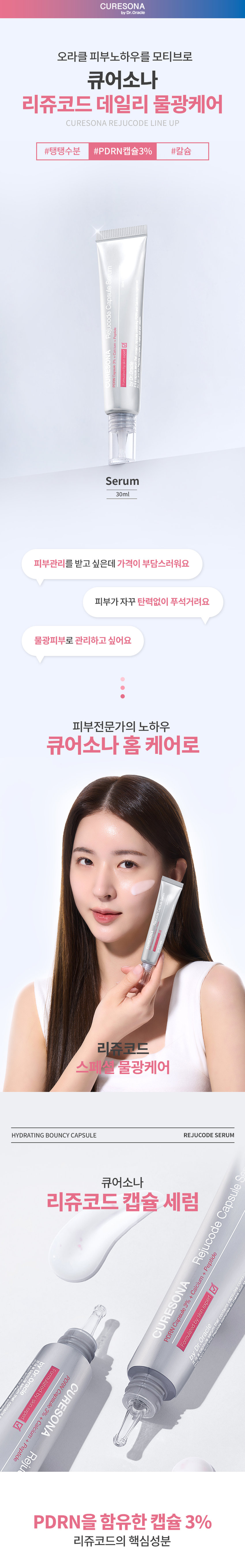 CURESONA by Dr.Oracle 오라클 피부노하우를 모티브로 큐어소나 리쥬코드 데일리 물광케어 CURESONA REJUCODE LINE UP #탱탱수분 #PDRN캡슐3% #칼슘 세럼 캡슐 리쥬코드 +칼코+먼데드 � CURESONA 세럼 30ml 피부관리를 받고 싶은데 가격이 부담스러워요 피부가 자꾸 탄력없이 푸석거려요 물광피부로 관리하고 싶어요 피부전문가의 노하우 큐어소나홈케어로 리쥬코드 스페셜 물광케어 HYDRATING BOUNCY CAPSULE REJUCODE SERUM 큐어소나 리쥬코드 캡슐 세럼 Rejucode Capsule CURESONA contains Formulated by skin expert PDRN Capsule 3% + Calcium++ Peptide by Dr.Oracle 요 It is a capsuie Formulated PROd acapsul Dr. Oracle CURESONA skinexeden hg contal Pedided + Calcium + %E Capsule ney PDRN을 함유한 캡슐 3% 리쥬코드의 핵심성분PDRN 캡슐을 함유한 세럼이 탱탱한 수분을 전달하여 피부를 촉촉하게 케어 해줍니다. HYDRATING BOUNCY CAPSULE REJUCODE SERUM PDRN 피부 리사이클에 도움을 주어 건강한 피부 상태로 케어하는 핵심 성분 세럼 칼슘 /I400 캡슐 탄력 장벽을 튼튼하게 유지하는 데 중요한 역할을 하여 수분 손실을 방지하고 외부 자극으로부터 리쥬코드 피부를 보호 펩타이드 + 페티인 5 발란스 칼슘 CURESONA expert + 콜라겐 생성을 활성화하여 탄력과 3% skin Oracle 탄성을 높이고 무너진 탄력 장벽을 캡슐 byl Formulated 되돌려 건강한 피부를 유지 Dr. PDRN by 아데노신 피부를 탄탄하게 케어하여 주름을 개선해주고 피부 결을 부드럽고 매끄럽게 정돈 판테놀 + 알란토인 민감해진 피부에 빠르게 수분을 공급해주어 피부를 촉촉하게 유지해주고 외부 자극으로부터 보호 *원료적 특성에 한함WITH HYDRATING BOUNCY CAPSULES 3% PDRN 캡슐이 터지는 순간 피부에 즉각적인 수분과 활력을 채워줍니다. 부드럽게 퍼지는 실키한 제형이 끈적임 없이 빠르게 흡수되어 탄력과 하루 종일 촉촉한 피부 컨디션을 유지해 줍니다. 피부에 순한 포뮬러 저자극캡슐 세럼 ESON DRN Capsule 3%+ 저자극 판정 조사기관:한국인터텍테스팅서비스(주)| 조사기간:2025.02.19~ 2025.02.21 이렇게 사용하세요 HOW TO USE ONA 토너 사용후 적당량을 덜어 피부에 부드럽게펴 발라 흡수시켜 줍니다. PDRN 캡슐이 흡수되도록 롤링해 주세요. RECOMMEND Daily 리쥬코드 에센스 토너 리쥬코드 캡슐 세럼 리쥬코드리치 크림 PDRN+AHA PDRN캡슐 3% PDRN+EGF 매끈한 피부결 케어 탱탱한 수분 세럼 탄탄한 영양 리치 크림 피부 전문가의 관리루틴을 집에서 리쥬코드 & 쿨링코드 스페셜 물광케어 리쥬코드 더마 롤러 540개의 마이크로 니들로 유효성분의 흡수를 UP 리쥬코드 롤러 앰플 PDRN 1% 롤러와 함께 쓰는 물광앰플 스페셜 쿨링진정 쿨링코드 더마 쿨러 냉매를 함유한 쿨링보드로 피부 열감 DOWN 쿨링코드 수딩 젤 크림 HyalZulene Complex1% 쿨링효과로 피부 진정 데일리 물광케어 리쥬코드 에센스 토너 PDRN+AHA 매끈한 피부결 케어 리쥬코드 캡슐 세럼 PDRN 함유캡슐 3% 탱탱한 수분 세럼 리쥬코드 리치크림 PDRN+EGF 탄탄한 영양 리치 크림 CURESONA by Dr.Oracle 본상품 정보(상품 상세, 상품 설명등)의내용은 협력사가직접등록한 것입니다. 상품정보 제공고시 제품명 닥터오라클 큐어소나리쥬코드캡슐 세럼 제품 주요사양 모든 피부 제조국 대한민국 화장품책임판매업자 오라클코스메틱(주) 화장품제조업자 (주)뷰티스킨 용량또는 중량 30ml 사용방법 토너사용 후적당량을 덜어피부에부드럽게 펴빌라흡수시켜줍니다.PDRN캡슐이흡수되도록 롤링해주세요. 화장품법에 따라 정제수, 부틸렌글라이콜, 글리세린, 카프릴레(카프릭트라이글리세라이드,나이아산아마이드, 기재· 표시하여야 글리세릴스테아레이트,아이소프로필미 리 스테이트, 하는 모든 성분 폴리아크릴레이트크로스폴리머-6, 팔미틱애씨드, C14-22알코올, 스테아릭애씨드, 이눌린라우릴카바메이 트 아크릴레이트/C10-30 (전성분) 알킬아크릴레이트크로스폴리머, 판테놀,트로메타민, C12-20 알킬글루코사이드, 아이리쉬모스가루,다이소듐이디티에이, 알란토인, 아데노신,아가,다이소듐이디티에이,t- 부틸알코올, 티타늄디옥사이드, 적색산화철, 소듐하이알루로네이트, 세라마이드엔피, 하이알루로닉애씨드, 하이드로제네이티드레시틴, 칼슘판토테네이트, 연꽃잎추출물, 하이드롤라이즈드소듐하이알루로네이트, 하이드플라이즈드하이알루로닉애씨드, 카퍼트라이펩타이드-1, 아세틸헥사펩타이드-8, 올리고펩 타이드-32, 올리고펩타이드-29, 하이드롤라이즈드글라이코사미노글리칸, 팔미토일펜타펩타이드-4, 소듐하이알루로네이트크로스폴리머, 소듐아세틸레이티드하이알루로네이트, 하이드 록시프로필트라이모늄하이알루로네이트, 다이메틸실란올하이알루로네이트, 소듐디엔에이, 하이드록시아세토페논, 1,2-헥산다이올, 에틸헥실글리세린, 향료 식품의약품안전처 화장품법에따른기능성화장품심사(또는보고)를 필함 심사 필유무 (기능성화장품) 사용할 때의 주의사항 1. 화장품 사용 시또는 사용 후 직사광선에 의하여 사용부위가붉은반점, 부어오름 또는 가려움증 등의 이상증상이나 부작용이 있는 경우에는 전문의 등과 상담할 것 2. 상처가있는 부위 등에는 사용을자제할 것 3. 보관 및 취급 시 주의사항가)어린이의 손이 닿지않는 곳에 보관할 것 나) 직사광선을 피해서 보관할 것 사용기한또는 제품내 별도표기 개봉후사용기간 품질보증기준 본제품에이상이있을경우 공정거래위원회 고시소비자분쟁하결기준에의거보상해드립니다. 소비자상담 관련 전화번호 1544-8976