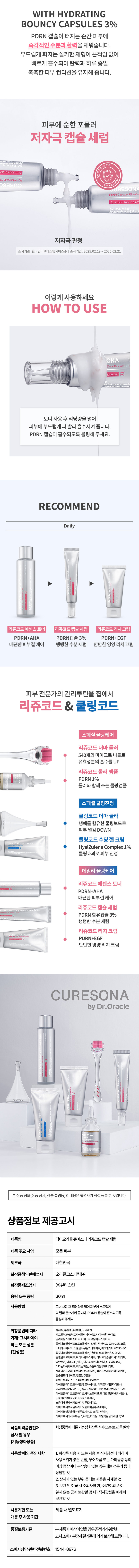 CURESONA by Dr.Oracle 오라클 피부노하우를 모티브로 큐어소나 리쥬코드 데일리 물광케어 CURESONA REJUCODE LINE UP #탱탱수분 #PDRN캡슐3% #칼슘 세럼 캡슐 리쥬코드 +칼코+먼데드 � CURESONA 세럼 30ml 피부관리를 받고 싶은데 가격이 부담스러워요 피부가 자꾸 탄력없이 푸석거려요 물광피부로 관리하고 싶어요 피부전문가의 노하우 큐어소나홈케어로 리쥬코드 스페셜 물광케어 HYDRATING BOUNCY CAPSULE REJUCODE SERUM 큐어소나 리쥬코드 캡슐 세럼 Rejucode Capsule CURESONA contains Formulated by skin expert PDRN Capsule 3% + Calcium++ Peptide by Dr.Oracle 요 It is a capsuie Formulated PROd acapsul Dr. Oracle CURESONA skinexeden hg contal Pedided + Calcium + %E Capsule ney PDRN을 함유한 캡슐 3% 리쥬코드의 핵심성분PDRN 캡슐을 함유한 세럼이 탱탱한 수분을 전달하여 피부를 촉촉하게 케어 해줍니다. HYDRATING BOUNCY CAPSULE REJUCODE SERUM PDRN 피부 리사이클에 도움을 주어 건강한 피부 상태로 케어하는 핵심 성분 세럼 칼슘 /I400 캡슐 탄력 장벽을 튼튼하게 유지하는 데 중요한 역할을 하여 수분 손실을 방지하고 외부 자극으로부터 리쥬코드 피부를 보호 펩타이드 + 페티인 5 발란스 칼슘 CURESONA expert + 콜라겐 생성을 활성화하여 탄력과 3% skin Oracle 탄성을 높이고 무너진 탄력 장벽을 캡슐 byl Formulated 되돌려 건강한 피부를 유지 Dr. PDRN by 아데노신 피부를 탄탄하게 케어하여 주름을 개선해주고 피부 결을 부드럽고 매끄럽게 정돈 판테놀 + 알란토인 민감해진 피부에 빠르게 수분을 공급해주어 피부를 촉촉하게 유지해주고 외부 자극으로부터 보호 *원료적 특성에 한함WITH HYDRATING BOUNCY CAPSULES 3% PDRN 캡슐이 터지는 순간 피부에 즉각적인 수분과 활력을 채워줍니다. 부드럽게 퍼지는 실키한 제형이 끈적임 없이 빠르게 흡수되어 탄력과 하루 종일 촉촉한 피부 컨디션을 유지해 줍니다. 피부에 순한 포뮬러 저자극캡슐 세럼 ESON DRN Capsule 3%+ 저자극 판정 조사기관:한국인터텍테스팅서비스(주)| 조사기간:2025.02.19~ 2025.02.21 이렇게 사용하세요 HOW TO USE ONA 토너 사용후 적당량을 덜어 피부에 부드럽게펴 발라 흡수시켜 줍니다. PDRN 캡슐이 흡수되도록 롤링해 주세요. RECOMMEND Daily 리쥬코드 에센스 토너 리쥬코드 캡슐 세럼 리쥬코드리치 크림 PDRN+AHA PDRN캡슐 3% PDRN+EGF 매끈한 피부결 케어 탱탱한 수분 세럼 탄탄한 영양 리치 크림 피부 전문가의 관리루틴을 집에서 리쥬코드 & 쿨링코드 스페셜 물광케어 리쥬코드 더마 롤러 540개의 마이크로 니들로 유효성분의 흡수를 UP 리쥬코드 롤러 앰플 PDRN 1% 롤러와 함께 쓰는 물광앰플 스페셜 쿨링진정 쿨링코드 더마 쿨러 냉매를 함유한 쿨링보드로 피부 열감 DOWN 쿨링코드 수딩 젤 크림 HyalZulene Complex1% 쿨링효과로 피부 진정 데일리 물광케어 리쥬코드 에센스 토너 PDRN+AHA 매끈한 피부결 케어 리쥬코드 캡슐 세럼 PDRN 함유캡슐 3% 탱탱한 수분 세럼 리쥬코드 리치크림 PDRN+EGF 탄탄한 영양 리치 크림 CURESONA by Dr.Oracle 본상품 정보(상품 상세, 상품 설명등)의내용은 협력사가직접등록한 것입니다. 상품정보 제공고시 제품명 닥터오라클 큐어소나리쥬코드캡슐 세럼 제품 주요사양 모든 피부 제조국 대한민국 화장품책임판매업자 오라클코스메틱(주) 화장품제조업자 (주)뷰티스킨 용량또는 중량 30ml 사용방법 토너사용 후적당량을 덜어피부에부드럽게 펴빌라흡수시켜줍니다.PDRN캡슐이흡수되도록 롤링해주세요. 화장품법에 따라 정제수, 부틸렌글라이콜, 글리세린, 카프릴레(카프릭트라이글리세라이드,나이아산아마이드, 기재· 표시하여야 글리세릴스테아레이트,아이소프로필미 리 스테이트, 하는 모든 성분 폴리아크릴레이트크로스폴리머-6, 팔미틱애씨드, C14-22알코올, 스테아릭애씨드, 이눌린라우릴카바메이 트 아크릴레이트/C10-30 (전성분) 알킬아크릴레이트크로스폴리머, 판테놀,트로메타민, C12-20 알킬글루코사이드, 아이리쉬모스가루,다이소듐이디티에이, 알란토인, 아데노신,아가,다이소듐이디티에이,t- 부틸알코올, 티타늄디옥사이드, 적색산화철, 소듐하이알루로네이트, 세라마이드엔피, 하이알루로닉애씨드, 하이드로제네이티드레시틴, 칼슘판토테네이트, 연꽃잎추출물, 하이드롤라이즈드소듐하이알루로네이트, 하이드플라이즈드하이알루로닉애씨드, 카퍼트라이펩타이드-1, 아세틸헥사펩타이드-8, 올리고펩 타이드-32, 올리고펩타이드-29, 하이드롤라이즈드글라이코사미노글리칸, 팔미토일펜타펩타이드-4, 소듐하이알루로네이트크로스폴리머, 소듐아세틸레이티드하이알루로네이트, 하이드 록시프로필트라이모늄하이알루로네이트, 다이메틸실란올하이알루로네이트, 소듐디엔에이, 하이드록시아세토페논, 1,2-헥산다이올, 에틸헥실글리세린, 향료 식품의약품안전처 화장품법에따른기능성화장품심사(또는보고)를 필함 심사 필유무 (기능성화장품) 사용할 때의 주의사항 1. 화장품 사용 시또는 사용 후 직사광선에 의하여 사용부위가붉은반점, 부어오름 또는 가려움증 등의 이상증상이나 부작용이 있는 경우에는 전문의 등과 상담할 것 2. 상처가있는 부위 등에는 사용을자제할 것 3. 보관 및 취급 시 주의사항가)어린이의 손이 닿지않는 곳에 보관할 것 나) 직사광선을 피해서 보관할 것 사용기한또는 제품내 별도표기 개봉후사용기간 품질보증기준 본제품에이상이있을경우 공정거래위원회 고시소비자분쟁하결기준에의거보상해드립니다. 소비자상담 관련 전화번호 1544-8976
