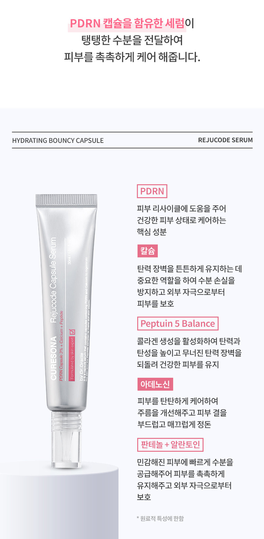 CURESONA by Dr.Oracle 오라클 피부노하우를 모티브로 큐어소나 리쥬코드 데일리 물광케어 CURESONA REJUCODE LINE UP #탱탱수분 #PDRN캡슐3% #칼슘 세럼 캡슐 리쥬코드 +칼코+먼데드 � CURESONA 세럼 30ml 피부관리를 받고 싶은데 가격이 부담스러워요 피부가 자꾸 탄력없이 푸석거려요 물광피부로 관리하고 싶어요 피부전문가의 노하우 큐어소나홈케어로 리쥬코드 스페셜 물광케어 HYDRATING BOUNCY CAPSULE REJUCODE SERUM 큐어소나 리쥬코드 캡슐 세럼 Rejucode Capsule CURESONA contains Formulated by skin expert PDRN Capsule 3% + Calcium++ Peptide by Dr.Oracle 요 It is a capsuie Formulated PROd acapsul Dr. Oracle CURESONA skinexeden hg contal Pedided + Calcium + %E Capsule ney PDRN을 함유한 캡슐 3% 리쥬코드의 핵심성분PDRN 캡슐을 함유한 세럼이 탱탱한 수분을 전달하여 피부를 촉촉하게 케어 해줍니다. HYDRATING BOUNCY CAPSULE REJUCODE SERUM PDRN 피부 리사이클에 도움을 주어 건강한 피부 상태로 케어하는 핵심 성분 세럼 칼슘 /I400 캡슐 탄력 장벽을 튼튼하게 유지하는 데 중요한 역할을 하여 수분 손실을 방지하고 외부 자극으로부터 리쥬코드 피부를 보호 펩타이드 + 페티인 5 발란스 칼슘 CURESONA expert + 콜라겐 생성을 활성화하여 탄력과 3% skin Oracle 탄성을 높이고 무너진 탄력 장벽을 캡슐 byl Formulated 되돌려 건강한 피부를 유지 Dr. PDRN by 아데노신 피부를 탄탄하게 케어하여 주름을 개선해주고 피부 결을 부드럽고 매끄럽게 정돈 판테놀 + 알란토인 민감해진 피부에 빠르게 수분을 공급해주어 피부를 촉촉하게 유지해주고 외부 자극으로부터 보호 *원료적 특성에 한함WITH HYDRATING BOUNCY CAPSULES 3% PDRN 캡슐이 터지는 순간 피부에 즉각적인 수분과 활력을 채워줍니다. 부드럽게 퍼지는 실키한 제형이 끈적임 없이 빠르게 흡수되어 탄력과 하루 종일 촉촉한 피부 컨디션을 유지해 줍니다. 피부에 순한 포뮬러 저자극캡슐 세럼 ESON DRN Capsule 3%+ 저자극 판정 조사기관:한국인터텍테스팅서비스(주)| 조사기간:2025.02.19~ 2025.02.21 이렇게 사용하세요 HOW TO USE ONA 토너 사용후 적당량을 덜어 피부에 부드럽게펴 발라 흡수시켜 줍니다. PDRN 캡슐이 흡수되도록 롤링해 주세요. RECOMMEND Daily 리쥬코드 에센스 토너 리쥬코드 캡슐 세럼 리쥬코드리치 크림 PDRN+AHA PDRN캡슐 3% PDRN+EGF 매끈한 피부결 케어 탱탱한 수분 세럼 탄탄한 영양 리치 크림 피부 전문가의 관리루틴을 집에서 리쥬코드 & 쿨링코드 스페셜 물광케어 리쥬코드 더마 롤러 540개의 마이크로 니들로 유효성분의 흡수를 UP 리쥬코드 롤러 앰플 PDRN 1% 롤러와 함께 쓰는 물광앰플 스페셜 쿨링진정 쿨링코드 더마 쿨러 냉매를 함유한 쿨링보드로 피부 열감 DOWN 쿨링코드 수딩 젤 크림 HyalZulene Complex1% 쿨링효과로 피부 진정 데일리 물광케어 리쥬코드 에센스 토너 PDRN+AHA 매끈한 피부결 케어 리쥬코드 캡슐 세럼 PDRN 함유캡슐 3% 탱탱한 수분 세럼 리쥬코드 리치크림 PDRN+EGF 탄탄한 영양 리치 크림 CURESONA by Dr.Oracle 본상품 정보(상품 상세, 상품 설명등)의내용은 협력사가직접등록한 것입니다. 상품정보 제공고시 제품명 닥터오라클 큐어소나리쥬코드캡슐 세럼 제품 주요사양 모든 피부 제조국 대한민국 화장품책임판매업자 오라클코스메틱(주) 화장품제조업자 (주)뷰티스킨 용량또는 중량 30ml 사용방법 토너사용 후적당량을 덜어피부에부드럽게 펴빌라흡수시켜줍니다.PDRN캡슐이흡수되도록 롤링해주세요. 화장품법에 따라 정제수, 부틸렌글라이콜, 글리세린, 카프릴레(카프릭트라이글리세라이드,나이아산아마이드, 기재· 표시하여야 글리세릴스테아레이트,아이소프로필미 리 스테이트, 하는 모든 성분 폴리아크릴레이트크로스폴리머-6, 팔미틱애씨드, C14-22알코올, 스테아릭애씨드, 이눌린라우릴카바메이 트 아크릴레이트/C10-30 (전성분) 알킬아크릴레이트크로스폴리머, 판테놀,트로메타민, C12-20 알킬글루코사이드, 아이리쉬모스가루,다이소듐이디티에이, 알란토인, 아데노신,아가,다이소듐이디티에이,t- 부틸알코올, 티타늄디옥사이드, 적색산화철, 소듐하이알루로네이트, 세라마이드엔피, 하이알루로닉애씨드, 하이드로제네이티드레시틴, 칼슘판토테네이트, 연꽃잎추출물, 하이드롤라이즈드소듐하이알루로네이트, 하이드플라이즈드하이알루로닉애씨드, 카퍼트라이펩타이드-1, 아세틸헥사펩타이드-8, 올리고펩 타이드-32, 올리고펩타이드-29, 하이드롤라이즈드글라이코사미노글리칸, 팔미토일펜타펩타이드-4, 소듐하이알루로네이트크로스폴리머, 소듐아세틸레이티드하이알루로네이트, 하이드 록시프로필트라이모늄하이알루로네이트, 다이메틸실란올하이알루로네이트, 소듐디엔에이, 하이드록시아세토페논, 1,2-헥산다이올, 에틸헥실글리세린, 향료 식품의약품안전처 화장품법에따른기능성화장품심사(또는보고)를 필함 심사 필유무 (기능성화장품) 사용할 때의 주의사항 1. 화장품 사용 시또는 사용 후 직사광선에 의하여 사용부위가붉은반점, 부어오름 또는 가려움증 등의 이상증상이나 부작용이 있는 경우에는 전문의 등과 상담할 것 2. 상처가있는 부위 등에는 사용을자제할 것 3. 보관 및 취급 시 주의사항가)어린이의 손이 닿지않는 곳에 보관할 것 나) 직사광선을 피해서 보관할 것 사용기한또는 제품내 별도표기 개봉후사용기간 품질보증기준 본제품에이상이있을경우 공정거래위원회 고시소비자분쟁하결기준에의거보상해드립니다. 소비자상담 관련 전화번호 1544-8976