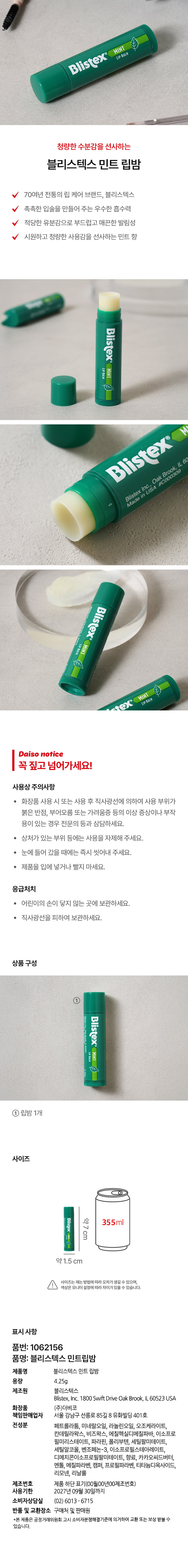 LIP BALM Blistex MINT 청량한 수분감을 선사하는 블리스텍스 민트 립밤 70여년 전통의 립 케어 브랜드, 블리스텍스 촉촉한 입술을 만들어 주는 우수한 흡수력 적당한 유분감으로 부드럽고 매끈한 발림성 시원하고 청량한 사용감을 선사하는 민트 향 Blistex LIP BALM MINT Blistex Blistex Inc., Oak Brook, IL 60 Made in USA #C000309 Blistex Mint HIVS MINT LIP BALM ex Daiso notice 꼭 짚고 넘어가세요! 사용상 주의사항 · 화장품 사용 시 또는 사용 후 직사광선에 의하여 사용 부위가 붉은 반점, 부어오름 또는 가려움증 등의 이상 증상이나 부작용이 있는 경우 전문의 등과 상담하세요. · 상처가 있는 부위 등에는 사용을 자제해 주세요. · 눈에 들어 갔을 때에는 즉시 씻어내 주세요. · 제품을 입에 넣거나 빨지 마세요. 응급처치 · 어린이의 손이 닿지 않는 곳에 보관하세요. · 직사광선을 피하여 보관하세요. 상품구성 Blistex MINT 립밤 1개 사이즈 Blistex 약7 355ml cm mint ⌀ 약1.5 cm 사이즈는 재는 방법에따라 오차가생길 수 있으며, 색상은 모니터 설정에따라 차이가있을 수 있습니다. 표시사항 품번: 1062156 품명: 블리스텍스 민트립밤 제품명 블리스텍스 민트 립밤 용량 4.25g 제조원 블리스텍스 Blistex, Inc. 1800 Swift Drive Oak Brook, IL 60523USA 화장품 (주)더비코 책임판매업자 서울 강남구 선릉로 85길 8 유화빌딩 401호 전성분 페트롤라툼, 미네랄오일, 라놀린오일, 오조케라이트, 칸데릴라왁스, 비즈왁스, 에칠헥실디메칠파바, 이소프로필미리스테이트, 파라핀, 폴리부텐, 세틸팔미테이트, 세틸알코올, 벤조페논-3, 이소프로필스테아레이트, 디메치콘이소프로필팔미테이트, 향료, 카카오씨드버터, 멘톨, 메칠파라벤, 캠퍼, 프로필파라벤, 티타늄디옥사이드, 리모넨, 리날룰 제조번호 제품 하단 표기(00월00년00제조번호) 사용기한 2027년 09월 30일까지 소비자상담실 (02) 6013 -6715 반품 및 교환장소 구매처 및 판매원 *본 제품은 공정거래위원회 고시 소비자분쟁해결기준에 의거하여 교환 또는 보상 받을 수 있습니다.