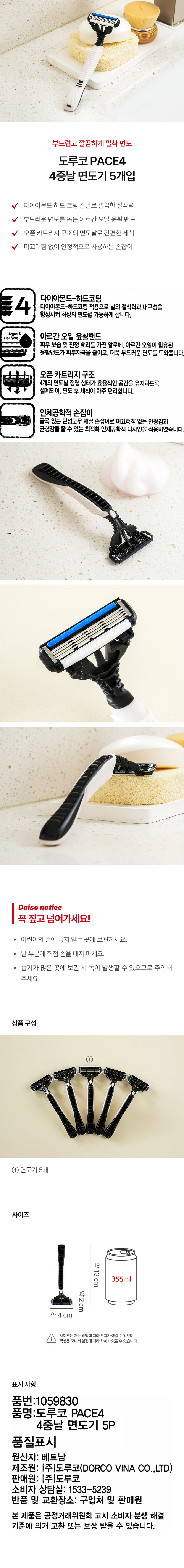 부드럽고 깔끔하게 밀착 면도 도루코 PACE4 4중날 면도기 5개입 다이아몬드 하드 코팅 칼날로 깔끔한 절삭력 부드러운 면도를 돕는 아르간 오일 윤활 밴드 오픈카트리지 구조의 면도날로 간편한 세척 미끄러짐 없이 안정적으로 사용하는 손잡이 다이아몬드-하드코팅 다이아몬드-하드코팅 적용으로 날의 절삭력과 내구성을 향상시켜 최상의 면도를 가능하게 합니다. aloeVero 아르간 오일 윤활밴드 피부 보습 및 진정 효과를 가진 알로에, 아르간 오일이 함유된 윤활밴드가 피부자극을 줄이고, 더욱 부드러운 면도를 도와줍니다. 오픈 카트리지 구조 4개의 면도날 정렬 상태가 효율적인 공간을 유지하도록 설계되어, 면도 후 세척이 아주 편리합니다. 인체공학적 손잡이 굴곡 있는 탄성고무 재질 손잡이로 미끄러짐 없는 안정감과 균형감을 줄 수 있는 최적화 인체공학적 디자인을 적용하였습니다. Daiso notice 꼭 짚고 넘어가세요! 어린이의 손에 닿지 않는 곳에 보관하세요. 날 부분에 직접 손을 대지 마세요. 습기가 많은 곳에 보관 시 녹이 발생할 수 있으므로 주의해 주세요. 상품구성 면도기 5개 사이즈 약13cm 355ml 약2cm 약 4 cm 사이즈는 재는 방법에따라 오차가생길 수 있으며, 색상은 모니터 설정에따라 차이가있을 수 있습니다. 표시 사항 품번:1059830 품명:도루코 PACE4 4중날 면도기 5P 품질표시 원산지: 베트남 제조원: |주|도루코(DORCO VINA CO.,LTD) 판매원: |주|도루코 소비자 상담실: 1533-5239 반품 및 교환장소: 구입처 및 판매원 본 제품은 공정거래위원회 고시 소비자 분쟁 해결 기준에 의거 교환 또는 보상 받을 수 있습니다.