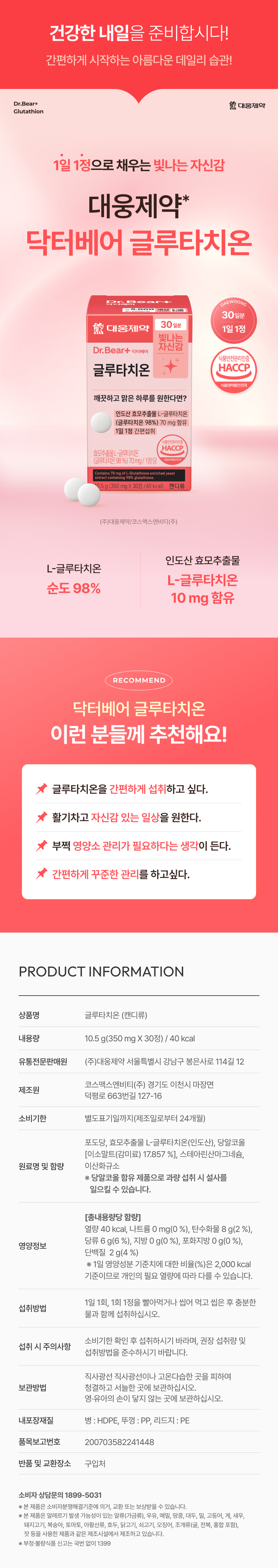 건강한 내일을 준비합시다!  
간편하게 시작하는 아름다운 데일리 습관!  
Dr.Bear+ 대웅제약  
글루타치온  
1일 1정으로 채우는 빛나는 자신감  
대웅제약  
닥터베어 글루타치온  
Dr.B DAEWOONG  
₩5,000  
30일분  
대웅제약 1일 1정  
빛나는  
Dr.Bear+ 닥터베어 자신감  
식품안전관리인증  
글루타치온 HACCP  
식품의약품안전처  
깨끗하고 맑은 하루를 원한다면?  
인도산 효모추출물 L-글루타치온  
(글루타치온 98%) 70 mg 함유  
1일 1정 간편섭취  
풍덕전관리인증  
HACCP  
효모추출물 L-글루타치온  
(글루타치온 98%) 70mg/1정당  
Contains 70mg of L-Glutathione enriched yeast extract containing 98% glutathione  
0.5g(350 mg X 30정 /40 kcal) 캔디류  
(주)대웅제약/코스맥스엔비티(주)  
인도산 효모추출물  
L-글루타치온  
순도 98%  
10 mg 함유  
RECOMMEND  
닥터베어 글루타치온  
이런 분들께 추천해요!  
글루타치온을 간편하게 섭취하고 싶다.  
활기차고 자신감 있는 일상을 원한다.  
부쩍 영양소 관리가 필요하다는 생각이 든다.  
간편하게 꾸준한 관리를 하고싶다.  
PRODUCT INFORMATION  
상품명 글루타치온 (캔디류)  
내용량 10.5 g(350 mg X 30정) / 40 kcal  
유통전문판매원 (주)대웅제약 서울특별시 강남구 봉은사로 114길 12  
코스맥스엔비티(주) 경기도 이천시 마장면 덕평로 663번길 127-16  
제조원  
소비기한 별도표기일까지(제조일로부터 24개월)  
포도당, 효모추출물 L-글루타치온(인도산), 당알코올  
[이소말트(감미료) 17.857 %], 스테아린산마그네슘,  
원료명 및 함량 이산화규소  
※ 당알코올 함유 제품으로 과량 섭취 시 설사를 일으킬 수 있습니다.  
[총내용량당 함량]  
열량 40 kcal, 나트륨 0 mg(0 %), 탄수화물 8 g(2 %),  
당류 6 g(6 %), 지방 0 g(0 %), 포화지방 0 g(0 %),  
단백질 2 g(4 %)  
※ 1일 영양성분 기준치에 대한 비율(%)은 2,000 kcal 기준이므로 개인의 필요 열량에 따라 다를 수 있습니다.  
1일 1회, 1회 1정을 빨아먹거나 씹어 먹고 씹은 후 충분한 물과 함께 섭취하십시오.  
소비기한 확인 후 섭취하시기 바라며, 권장 섭취량 및 섭취방법을 준수하시기 바랍니다.  
직사광선이나 고온다습한 곳을 피하여 청결하고 서늘한 곳에 보관하십시오.  
영·유아의 손이 닿지 않는 곳에 보관하십시오.  
내포장재질 병 :HDPE, 뚜껑 : PP, 리드지 :PE  
품목보고번호 200703582241448  
반품 및 교환장소 구입처  
소비자 상담문의 1899-5031  
※ 본 제품은 소비자분쟁해결기준에 의거, 교환 또는 보상받을 수 있습니다.  
※ 본 제품은 알레르기 발생 가능성이 있는 알류(가금류), 우유, 메밀, 땅콩, 대두, 밀, 고등어, 게, 새우,  
돼지고기, 복숭아, 토마토, 아황산류, 호두, 닭고기, 쇠고기, 오징어, 조개류(굴, 전복, 홍합 포함),  
잣 등을 사용한 제품과 같은 제조시설에서 제조하고 있습니다.  
※ 부정·불량식품 신고는 국번 없이 1399  

(수정 사항)  
-