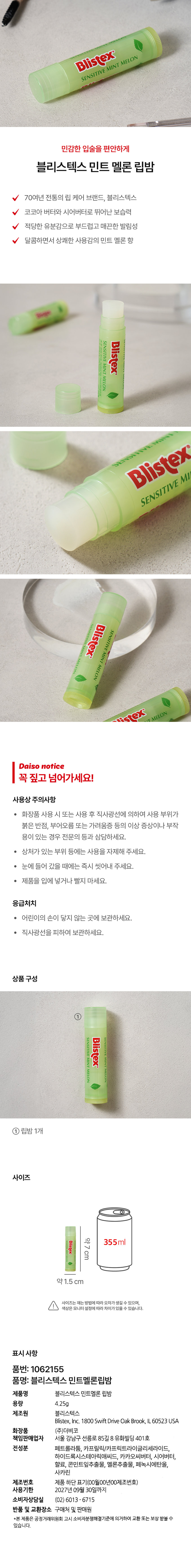 블리스텍스 민트 멜론 립밤 
70여년 전통의 립 케어 브랜드, 블리스텍스 
코코아 버터와 시어버터로 뛰어난 보습력 
적당한 유분감으로 부드럽고 매끈한 발림성 
달콤하면서 상쾌한 사용감의 민트 멜론 향 
상품구성 
블리스텍스 민트 멜론 립밤 1개 
사이즈 
약 73 x 35.5 x 1.5 mm 
표시사항 
품번: 1062155 
품명: 블리스텍스 민트멜론립밤 
제품명 블리스텍스 민트멜론 립밤 
용량 4.25g 
제조원 블리스텍스, Inc. 1800 Swift Drive Oak Brook, IL 60523USA 
책임판매업자 (주)더비코 
서울 강남구 선릉로 85길 8 유화빌딩 401호 
전성분 페트롤라툼, 카프릴릭/카프릭트라이글리세라이드, 하이드록시스테아릭애씨드, 카카오씨버터, 시어버터, 향료, 콘민트잎추출물, 멜론추출물, 페녹시에탄올, 사카린 
제조번호 제품 하단 표기(00월00년00제조번호) 
사용기한 2027년 09월 30일까지 
사용상 주의사항 
· 화장품 사용 시 또는 사용 후 직사광선에 의하여 사용 부위가 붉은 반점, 부어오름 또는 가려움증 등의 이상 증상이나 부작용이 있는 경우 전문의 등과 상담하세요. 
상처가 있는 부위 등에는 사용을 자제해 주세요. 
눈에 들어 갔을 때에는 즉시 씻어내 주세요. 
제품을 입에 넣거나 빨지 마세요. 
응급처치 
· 어린이의 손이 닿지 않는 곳에 보관하세요. 
· 직사광선을 피하여 보관하세요. 
소비자상담실 (02) 6013-6715 
반품 및 교환장소 구매처 및 판매원 
*본제품은 공정거래위원회 고시 소비자분쟁해결기준에 의거하여 교환 또는 보상 받을 수 있습니다.