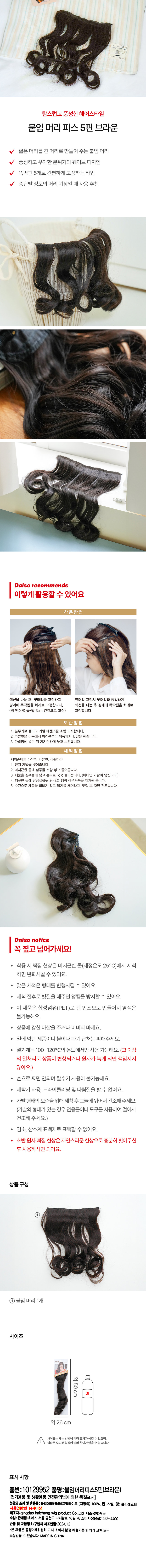 탐스럽고 풍성한 헤어스타일 붙임 머리 피스 5핀 브라운 짧은 머리를 긴 머리로 만들어 주는 붙임 머리 풍성하고 우아한 분위기의 웨이브 디자인 똑딱핀 5개로 간편하게 고정하는 타입 중단발 정도의 머리 기장일 때 사용 추천 착용방법 섹션을 나눈 후, 윗머리를 고정하고 옆머리 고정시 뒷머리와 동일하게 경계에 똑딱핀을 차례로 고정합니다. 섹션을 나눈 후 경계에 똑딱핀을 차례로 (백 언더/미들/탑 3cm 간격으로 고정) 고정합니다. 보관방법 1. 분무기로 물이나 가발 에센스를 소량 도포합니다. 2. 가발빗을 이용해서 아래쪽부터 위쪽까지 빗질을 해줍니다. 3. 가발망에 넣은 뒤 가지런하게 놓고 보관합니다. 세척방법 세척준비물 : 샴푸, 가발빗, 세숫대야 1. 먼저 가발을 빗어줍니다. 2. 미지근한 물에 샴푸를 소량 넣고 풀어줍니다. 3. 제품을 샴푸물에 넣고 손으로 꾹꾹 눌러줍니다. (비비면 가발이 엉킵니다.) 4. 깨끗한 물에 담금질하듯 2~3회 헹궈 샴푸거품을 제거해 줍니다. 5. 수건으로 제품을 비비지 말고 물기를 제거하고, 빗질 후 자연 건조합니다. Daiso notice 꼭 짚고 넘어가세요! 착용 시 떡짐 현상은 미지근한 물(세정온도 25°C)에서 세척 하면 완화시킬 수 있어요. 잦은 세척은 형태를 변형시킬 수 있어요. 세척 전후로 빗질을 해주면 엉킴을 방지할 수 있어요. 이 제품은 합성섬유(PET)로 된 인조모로 만들어져 염색은 불가능해요. 상품에 강한 마찰을 주거나 비비지 마세요. · 열에 약한 제품이니 불이나 화기 근처는 피해주세요. 열기계는 100~120°C의 온도에서만 사용 가능해요. (그 이상의 열처리로 상품이 변형되거나 원사가 녹게 되면 책임지지 않아요.) 손으로 짜면 안되며 탈수기 사용이 불가능해요. 세탁기 사용, 드라이클리닝 및 다림질을 할 수 없어요. 가발 형태의 보존을 위해 세척 후 그늘에 뉘어서 건조해 주세요. (가발의 형태가 있는 경우 전용틀이나 도구를 사용하여 걸어서 건조해 주세요.) · 염소, 산소계 표백제로 표백할 수 없어요. 초반 원사 빠짐 현상은 자연스러운 현상으로 충분히 빗어주신 후 사용하시면 되어요. 상품구성 ① 붙임 머리 1개 사이즈 약50cm 약26 cm 사이즈는 재는 방법에 따라 오차가 생길 수 있으며, 색상은 모니터 설정에 따라 차이가 있을 수 있습니다. 표시사항 품번:10129952 품명:붙임머리피스5핀(브라운) (전기용품 및 생활용품 안전관리법에 의한 품질표시) 섬유의 조성 및 혼용률:폴리에틸렌테레프릴레이트 (지정외) 100%, 핀:스틸, 망: 폴리에스터 사용연령:만 14세이상 제조자:qingdaohaicheng wig product Co.,Ltd 제조국명:중국 수입· 판매원: 초이스 서울 금천구 디지털로 10길 78 소비자상담실:1522-4400 반품 및 교환장소:구입처 제조연월:2024.12 ·본제품은 공정거래위원회 고시 소비자 분쟁 해결기준에 의거 교환 또는 보상받을 수 있습니다. MADE INCHINA