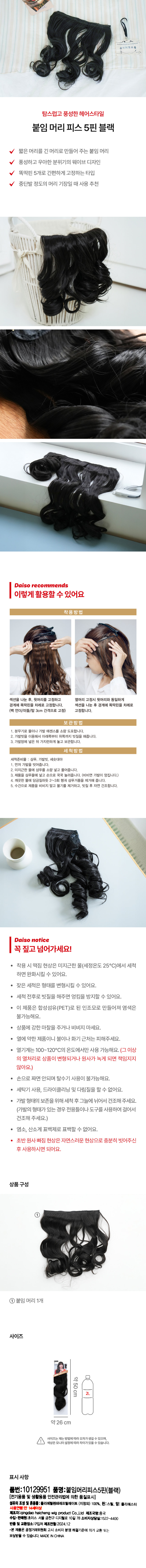 Quila 탐스럽고 풍성한 헤어스타일 붙임머리 피스 5핀 블랙 짧은 머리를 긴 머리로 만들어 주는 붙임 머리 풍성하고 우아한 분위기의 웨이브 디자인 똑딱핀 5개로 간편하게 고정하는 타입 중단발 정도의 머리 기장일 때 사용 추천 Daiso recommends 이렇게 활용할 수 있어요 착용방법 섹션을 나눈 후, 윗머리를 고정하고 옆머리 고정 시 뒷머리와 동일하게 경계에 똑딱핀을 차례로 고정합니다. 섹션을 나눈 후 경계에 똑딱핀을 차례로 (백 언더/미들/탑 3cm 간격으로 고정) 고정합니다. 보관방법 1. 분무기로 물이나 가발 에센스를 소량 도포합니다. 2. 가발빗을 이용해서 아래쪽부터 위쪽까지 빗질을 해줍니다. 3. 가발망에 넣은 뒤 가지런하게 놓고 보관합니다. 세척방법 세척준비물 : 샴푸, 가발빗, 세숫대야 1. 먼저 가발을 빗어줍니다. 2. 미지근한 물에 샴푸를 소량 넣고 풀어줍니다. 3. 제품을 샴푸물에 넣고 손으로 꾹꾹 눌러줍니다. (비비면 가발이 엉킵니다.) 4. 깨끗한 물에 담금질하듯 2~3회 헹궈 샴푸거품을 제거해 줍니다. 5. 수건으로 제품을 비비지 말고 물기를 제거하고, 빗질 후 자연 건조합니다. Daiso notice 꼭 짚고 넘어가세요! 착용 시 떡짐 현상은 미지근한 물(세정온도 25°C)에서 세척하면 완화시킬 수 있어요. 잦은 세척은 형태를 변형시킬 수 있어요. 세척 전후로 빗질을 해주면 엉킴을 방지할 수 있어요. 이 제품은 합성섬유(PET)로 된 인조모로 만들어져 염색은 불가능해요. 상품에 강한 마찰을 주거나 비비지 마세요. · 열에 약한 제품이니 불이나 화기 근처는 피해주세요. 열기계는 100~120°C의 온도에서만 사용 가능해요. (그 이상의 열처리로 상품이 변형되거나 원사가 녹게 되면 책임지지 않아요.) 손으로 짜면 안되며 탈수기 사용이 불가능해요. 세탁기 사용, 드라이클리닝 및 다림질을 할 수 없어요. 가발 형태의 보존을 위해 세척 후 그늘에 뉘어서 건조해 주세요. (가발의 형태가 있는 경우 전용틀이나 도구를 사용하여 걸어서 건조해 주세요.) · 염소, 산소계 표백제로 표백할 수 없어요. 초반 원사 빠짐 현상은 자연스러운 현상으로 충분히 빗어주신 후 사용하시면 되어요. 상품구성 ① 붙임 머리 1개 사이즈 약50cm 약26 cm 사이즈는 재는 방법에 따라 오차가 생길 수 있으며, 색상은 모니터 설정에 따라 차이가 있을 수 있습니다. 표시사항 품번:101 29951 품명:붙임머리피스5핀(블랙) (전기용품 및 생활용품 안전관리법에 의한 품질표시) 섬유의 조성 및 혼용률:폴리에틸렌테레프탈레이트 (지정외) 100%, 핀:스틸, 망: 폴리에스터 사용연령:만 14세이상 제조자:qingdaohaicheng wig product Co.,Ltd 제조국명:중국 수입· 판매원: 초이스 서울 금천구 디지털로 10길 78 소비자상담실:1522-4400 반품 및 교환장소:구입처 제조연월:2024.12 ·본제품은 공정거래위원회 고시 소비자 분쟁 해결기준에 의거 교환 또는 보상받을 수 있습니다. MADE INCHINA