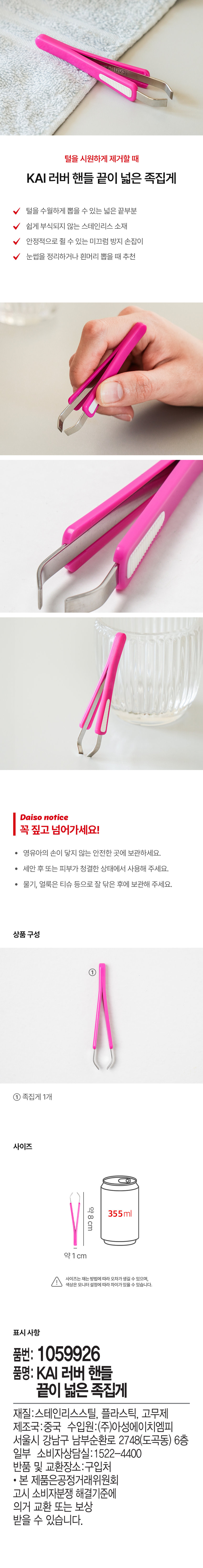 털을 시원하게 제거할 때 
KAI 러버 핸들 끝이 넓은 족집게 
털을 수월하게 뽑을 수 있는 넓은 끝부분 
쉽게 부식되지 않는 스테인리스 소재 
안정적으로 쥘 수 있는 미끄럼 방지 손잡이 
눈썹을 정리하거나 흰머리 뽑을 때 추천 
다이소 고지사항 
꼭 짚고 넘어가세요! 
· 영유아의 손이 닿지 않는 안전한 곳에 보관하세요. 
세안 후 또는 피부가 청결한 상태에서 사용해 주세요. 
· 물기, 얼룩은 티슈 등으로 잘 닦은 후에 보관해 주세요. 
상품구성 
① 
족집게 1개 
사이즈 
약8cm 355ml 
약1cm 
사이즈는 재는 방법에따라 오차가 생길 수 있으며, 
색상은 모니터 설정에 따라 차이가있을 수 있습니다. 
표시 사항 
품번: 1059926 
품명: KAI 러버 핸들 
끝이 넓은 족집게 
재질:스테인리스스틸, 플라스틱, 고무제 
제조국:중국 수입원:(주)아성에이치엠피 
서울시 강남구 남부순환로 2748(도곡동) 6층 
일부 소비자상담실: 1522-4400 
반품 및 교환장소:구입처 
· 본 제품은공정거래위원회 
고시 소비자분쟁 해결기준에 
의거 교환 또는 보상 
받을 수 있습니다.