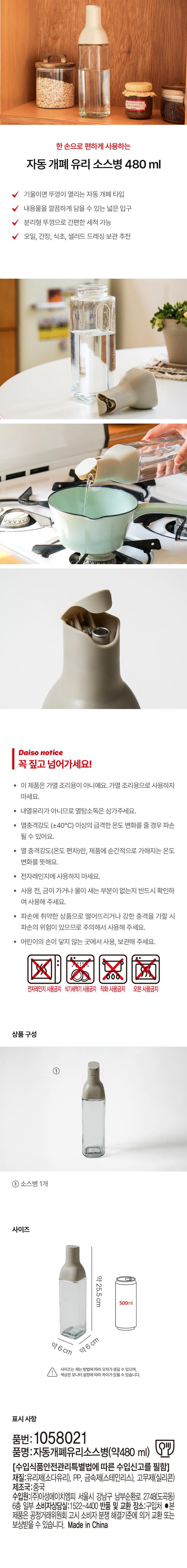 한손으로 편하게 사용하는 자동 개폐 유리 소스병 480 ml  
기울이면 뚜껑이 열리는 자동 개폐 타입  
내용물을 깔끔하게 담을 수 있는 넓은 입구  
분리형 뚜껑으로 간편한 세척 가능  
오일 간장 식초 샐러드 드레싱 보관 추천  

Daiso notice  
꼭 짚고 넘어가세요!  
· 이 제품은 가열 조리용이 아니예요. 가열 조리용으로 사용하지 마세요.  
· 내열유리가 아니므로 열탕소독은 삼가해주세요.  
· 열충격강도 (±40°C) 이상의 급격한 온도 변화를 줄 경우 파손될 수 있어요.  
· 열 충격강도(온도 편차)란 제품에 순간적으로 가해지는 온도 변화를 뜻해요.  
· 전자레인지에 사용하지 마세요.  
· 사용 전 금이 가거나 물이 새는 부분이 없는지 반드시 확인하여 사용해 주세요.  
· 파손에 취약한 상품으로 떨어뜨리거나 강한 충격을 가할 시 파손의 위험이 있으므로 주의해서 사용해 주세요.  
· 어린이의 손이 닿지 않는 곳에서 사용 보관해 주세요.  
전자레인지 사용금지 식기세척기사용금지 직화사용금지 오븐사용금지  

상품구성  
① 소스병 1개  

사이즈  
약 25.5cm 500ml  
약 6cm 약 6cm  
사이즈는 재는 방법에 따라 오차가 생길 수 있으며 색상은 모니터 설정에 따라 차이가 있을 수 있습니다.  

표시사항  
품번: 1058021  
품명: 자동개폐유리소스병(약 480 ml) Sill  
[수입식품안전관리특별법에 따른 수입신고를 필함]  
재질: 유리제(소다유리) PP 금속제(스테인리스) 고무제(실리콘)  
제조국: 중국  
수입원: (주)아성에이치엠피 서울시 강남구 남부순환로 2748(도곡동) 6층 일부  
소비자상담실: 1522-4400  
반품 및 교환 장소: 구입처  
●본 제품은 공정거래위원회 고시 소비자 분쟁 해결기준에 의거 교환 또는 보상받을 수 있습니다.  
Made in China