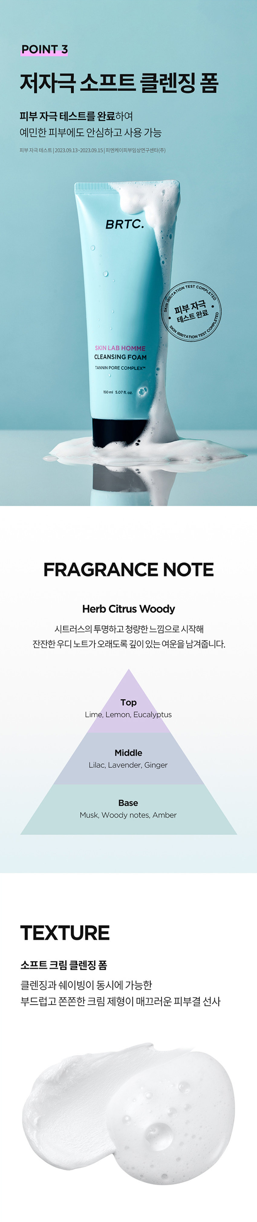 쉐이빙X클렌징
날인생활성장품
SKIN LAB HOMINE SERIES CLEANSING FOAM
남자피부
마일드 모공케어
원스텝 클렌징
꺼끌꺼끌 완화
1억정의 대한 필요한
BRTC.
클렌징 폼
POINT 3
POINT2
한드들의원
아운데
남자피부 3대 고민
옴므 시리즈로 확실하게
고민연구소
POINT1
모공케어 특허성분 COMPLEXTM
TANNIN
PORE
공케어 특허성분이 함유되어
Bleakles
따라면
남서의 인문
금액 자본인 부담금
하
●
모공 수련과 피자치어를 해주는
BRTC의 특허성분입니다
★들기음복지 195-05355
북스
업무원지불 재문화시시점 오만 등
ⓞぐ冠状是旧正
습질적절로
보드리공 2INI
살아
클래식품
매일 사용하니까 성분부터 순하게
마일드한 각질 케어 성분(PHA,LHA)함유로
매일매일 부담 없이 말끔하게 모공 클렌징
PHA
LHA
각질케어
BRTC.
말리지 않은 신선한 병풀을 담아낸
FreshCentellaWater 오일
판테놀성분 함유로
拠点や活発整備サース
II 공급는
쉐이빙
쓱-부드러운
크림
텍스처의 쉐이빙 클렌징 폼으로
소프트 해결
WIREPERIZERSHI
POINT 3
저자극소프트 클렌징 폼
피부자극테스트를 완료하여
예민한 피부에
도안심
하고 사용 가능
BRTC.
피부트자극
FRAGRANCENOTE
HerbCitrusWoody
拠点整合拠点を整備拠点を促進する
진한인
개인10
한국야공부담금액
op
Middle
-llac
Lavender
Ginger
Base
notes.Amber
Woody
TEXTURE
소프트크림클렌징폼
클렌징과 시에 가능한
●사이밍이통
크림제형이 매끄러운 피부결 선사
코릴콘폴폴콘코
HOW
TOUSE
본품 적당량을 취하여 충분히 거품을 내어 얼굴전체에
마사지하듯 부드럽게 문질러 쉐이빙을 해준
수도시이이이
화
남자모공집중공략시리즈
SKIN LAB
HOMME
STEP STEP2 STEP3
STEP4
스킨랩옹폼
스타
수신용품
BRTC
INFORMATION
PRODUCT
量及设备ZIZIY云号员i
상동강에창조
080-332-3885