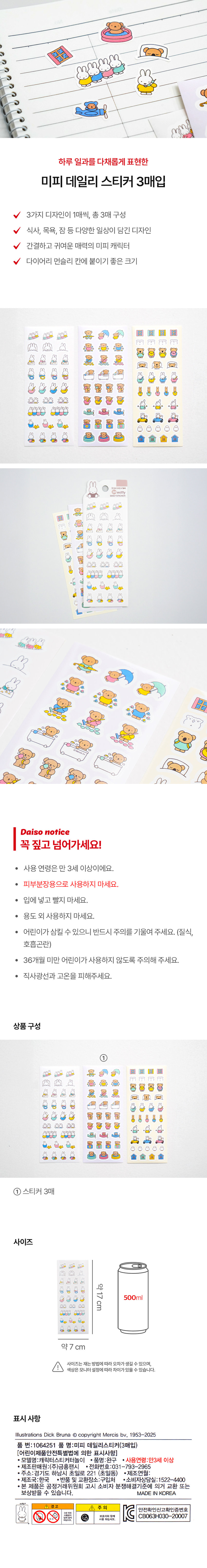 하루 일과를 다채롭게 표현한 
미피 데일리 스티커 3매입 
3가지 디자인이 1매씩, 총 3매 구성 
식사, 목욕, 잠 등 다양한 일상이 담긴 디자인 
간결하고 귀여운 매력의 미피 캐릭터 
다이어리 먼슬리 칸에 붙이기 좋은 크기 

> 
 
꼭 짚고 넘어가세요! 
· 사용 연령은 만 3세 이상이에요. 
· 피부분장용으로 사용하지 마세요. 
· 입에 넣고 빨지 마세요. 
· 용도 외 사용하지 마세요. 
· 어린이가 삼킬 수 있으니 반드시 주의를 기울여 주세요. (질식, 
호흡곤란) 
· 36개월 미만 어린이가 사용하지 않도록 주의해 주세요. 
· 직사광선과 고온을 피해주세요. 
상품구성 
- 스티커 3매 
사이즈 
약17cm 
이 a 
약7 cm 
사이즈는재는 방법에따라 오차가생길 수 있으며, 
색상은 모니터 설정에따라 차이가있을 수 있습니다. 
표시사항 
Illustrations Dick Bruna Ⓒ copyright Mercis bv, 1953-2025 
품 번: 1064251 품 명:미피 데일리스티커(3매입) 
[어린이제품안전특별법에 의한 표시사항] 
· 모델명:캐릭터스티커터놀이 · 품명:완구 · 사용연령:만3세 이상 
· 제조판매원:(주)금홍팬시 �전화번호:031 -793-2965 
· 주소:경기도 하남시 초일로 221 (초일동) · 제조연월: 
· 제조국:한국 · 반품 및 교환장소:구입처 �소비자상담실:1522-4400 
· 본 제품은 공정거래위원회 고시 소비자 분쟁해결기준에 의거 교환 또는 
보상받을 수 있습니다. MADE IN KOREA 
경 고 全 주의 
안전확인신고확인증번호 
精跑腿 CB063H030-20007