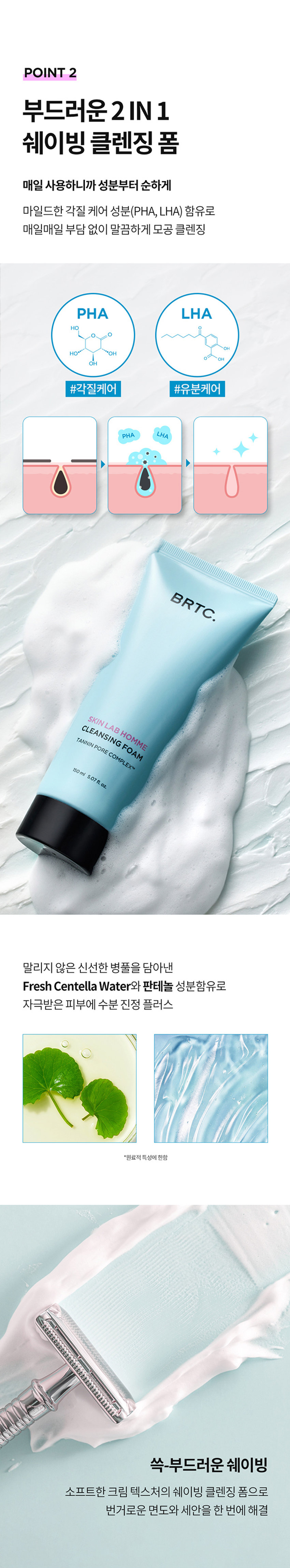 쉐이빙X클렌징
날인생활성장품
SKIN LAB HOMINE SERIES CLEANSING FOAM
남자피부
마일드 모공케어
원스텝 클렌징
꺼끌꺼끌 완화
1억정의 대한 필요한
BRTC.
클렌징 폼
POINT 3
POINT2
한드들의원
아운데
남자피부 3대 고민
옴므 시리즈로 확실하게
고민연구소
POINT1
모공케어 특허성분 COMPLEXTM
TANNIN
PORE
공케어 특허성분이 함유되어
Bleakles
따라면
남서의 인문
금액 자본인 부담금
하
●
모공 수련과 피자치어를 해주는
BRTC의 특허성분입니다
★들기음복지 195-05355
북스
업무원지불 재문화시시점 오만 등
ⓞぐ冠状是旧正
습질적절로
보드리공 2INI
살아
클래식품
매일 사용하니까 성분부터 순하게
마일드한 각질 케어 성분(PHA,LHA)함유로
매일매일 부담 없이 말끔하게 모공 클렌징
PHA
LHA
각질케어
BRTC.
말리지 않은 신선한 병풀을 담아낸
FreshCentellaWater 오일
판테놀성분 함유로
拠点や活発整備サース
II 공급는
쉐이빙
쓱-부드러운
크림
텍스처의 쉐이빙 클렌징 폼으로
소프트 해결
WIREPERIZERSHI
POINT 3
저자극소프트 클렌징 폼
피부자극테스트를 완료하여
예민한 피부에
도안심
하고 사용 가능
BRTC.
피부트자극
FRAGRANCENOTE
HerbCitrusWoody
拠点整合拠点を整備拠点を促進する
진한인
개인10
한국야공부담금액
op
Middle
-llac
Lavender
Ginger
Base
notes.Amber
Woody
TEXTURE
소프트크림클렌징폼
클렌징과 시에 가능한
●사이밍이통
크림제형이 매끄러운 피부결 선사
코릴콘폴폴콘코
HOW
TOUSE
본품 적당량을 취하여 충분히 거품을 내어 얼굴전체에
마사지하듯 부드럽게 문질러 쉐이빙을 해준
수도시이이이
화
남자모공집중공략시리즈
SKIN LAB
HOMME
STEP STEP2 STEP3
STEP4
스킨랩옹폼
스타
수신용품
BRTC
INFORMATION
PRODUCT
量及设备ZIZIY云号员i
상동강에창조
080-332-3885