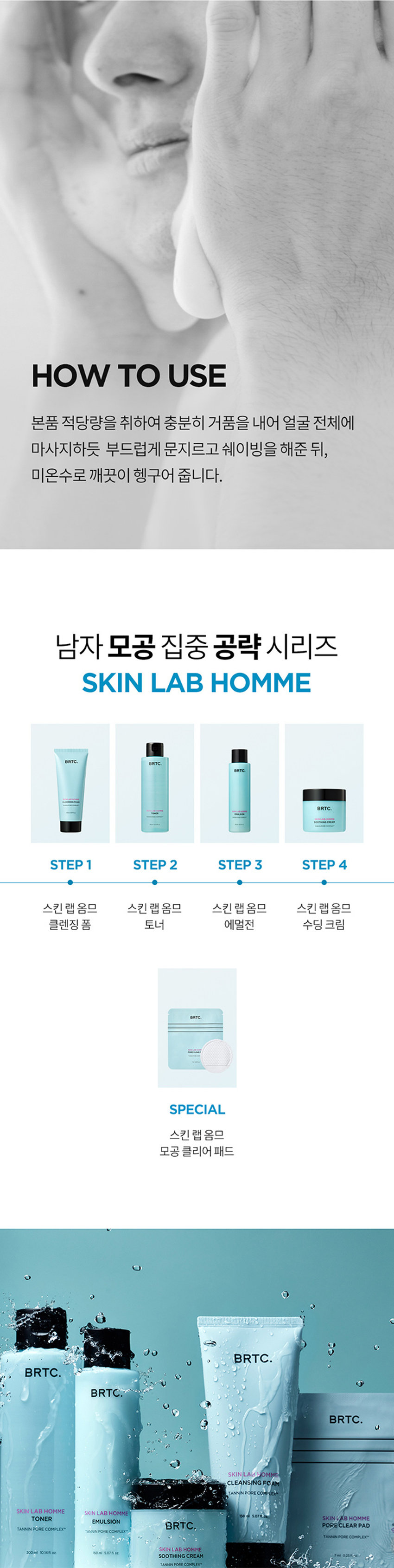 쉐이빙X클렌징
날인생활성장품
SKIN LAB HOMINE SERIES CLEANSING FOAM
남자피부
마일드 모공케어
원스텝 클렌징
꺼끌꺼끌 완화
1억정의 대한 필요한
BRTC.
클렌징 폼
POINT 3
POINT2
한드들의원
아운데
남자피부 3대 고민
옴므 시리즈로 확실하게
고민연구소
POINT1
모공케어 특허성분 COMPLEXTM
TANNIN
PORE
공케어 특허성분이 함유되어
Bleakles
따라면
남서의 인문
금액 자본인 부담금
하
●
모공 수련과 피자치어를 해주는
BRTC의 특허성분입니다
★들기음복지 195-05355
북스
업무원지불 재문화시시점 오만 등
ⓞぐ冠状是旧正
습질적절로
보드리공 2INI
살아
클래식품
매일 사용하니까 성분부터 순하게
마일드한 각질 케어 성분(PHA,LHA)함유로
매일매일 부담 없이 말끔하게 모공 클렌징
PHA
LHA
각질케어
BRTC.
말리지 않은 신선한 병풀을 담아낸
FreshCentellaWater 오일
판테놀성분 함유로
拠点や活発整備サース
II 공급는
쉐이빙
쓱-부드러운
크림
텍스처의 쉐이빙 클렌징 폼으로
소프트 해결
WIREPERIZERSHI
POINT 3
저자극소프트 클렌징 폼
피부자극테스트를 완료하여
예민한 피부에
도안심
하고 사용 가능
BRTC.
피부트자극
FRAGRANCENOTE
HerbCitrusWoody
拠点整合拠点を整備拠点を促進する
진한인
개인10
한국야공부담금액
op
Middle
-llac
Lavender
Ginger
Base
notes.Amber
Woody
TEXTURE
소프트크림클렌징폼
클렌징과 시에 가능한
●사이밍이통
크림제형이 매끄러운 피부결 선사
코릴콘폴폴콘코
HOW
TOUSE
본품 적당량을 취하여 충분히 거품을 내어 얼굴전체에
마사지하듯 부드럽게 문질러 쉐이빙을 해준
수도시이이이
화
남자모공집중공략시리즈
SKIN LAB
HOMME
STEP STEP2 STEP3
STEP4
스킨랩옹폼
스타
수신용품
BRTC
INFORMATION
PRODUCT
量及设备ZIZIY云号员i
상동강에창조
080-332-3885