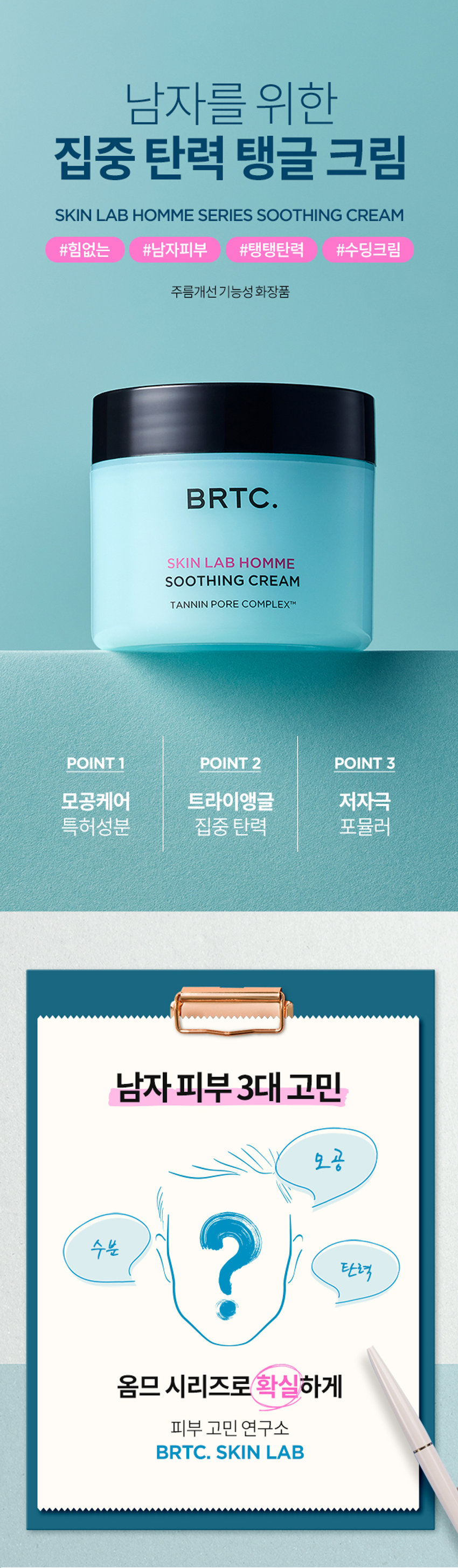 남자를 위한 집중탄력 탱글크림_AB HOM ME SERIES SOOTHING CREAM 남자피부 주름개선기능성화장품 BRTC. SKINLAB HOMME POINT1 POINT 2 POINT 3 목허성분 트라이앵글 집중 탄력 남자피부3대고민 옴므 시리즈로 확실하게 고민 연구소 BRTC. SKIN LAB POINT 1 모공케어 특허성분 TANNIN PORE COMPLEXTM 모공케어 특허성분이 함유되어 HISEMIC 남자의 모공고민을 덜어주고 매끈하고 깨끗한 피부케어 모공 수렴과 피지 케어를 해주어 못한 피부로 케어해주는 TC의 특허성분입니다 = 특허등록제0955389호 김종태 탄닌포어콤플렉스의 모공수렴효과 *상기내용은 원료적 특성에 한함 POINT 2 트라이앵글 집중탄력케어 콜라겐X히알루론산X엘라스틴 피부 탄력3요소를 함유한 탱글탱글수딩크림이 힘없는 피부에 트라이앵글 집중 탄력 시너지 BRTC. SOOTHINGCREAM 탄력 부분 기 컬 콜라겐 피부를 지탱하는 엘라스틴 히알루론산 콜라겐기둥을 피부분 공간 연결 콜라겐,엘라스틴,히알루론산을 크림한통에 모두 담아 빈틈없는탄력케어완성 POINT 3 저자극수딩크림 피부자극테스트를 완료하여 예민한 피부 해도한 생각 고 사용 가능 BRTC. 피부자금 SOOTHANGHEAM FRAGRANCE NOTE HerbCitrusWoody 시트러스의투명하고청량한느낌으로시작해 잔잔한우디 노트가구래도움20 용인생각합니다.