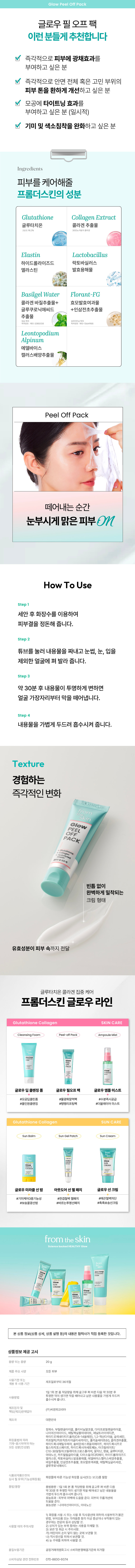 떼어내는 순간 눈부시게 맑은 피부 ON PEFCE On 글로우필오프팩 OW el Off Pack from the skin 떼어나는 순간 눈부시게 광채나는 피부 fromglow 명품 PACKglow PEEL +바일오프팩 PACKglutathione |백 주름개선 민감성피부 피부 저자극 2중 기능성 화장품 자극 테스트 완료 완료 속~상한 피부엔 기미관리 팩 사용 후, 즉시 느껴지는 #미백효과를 원한다면? 원하는 부위만 사용하 고 싶어요! 0 유르게 움직이고 고 싶어 흘러내리지않는팩을 원해요! 피부가 거칠어 서 뭘 발라도 잘 안먹어요. 글루타치온과 콜라겐이 오롯이 II 부에 흡수되도록 주름 사이사이에 착- 밀착되는 글로우 필 오프 팩이 필요한 때! Check 필 오프 팩 하니 로 피부 관리끝 Point 1 미백및주름개선효과 신규 기능성 완료&즉각 안면 체 부우 별주름/리프팅/피부톤 개선 Point 2 즉각 피부 다각도 광채효과 사용직후 까 다각도 광차 효과로민 도 자신감 있 고,화장도잘먹는피부완성 Point 3 모공 개선 (일시적) 공 타이트 트닝/밀도/깊이/부피 개선 Point 기미 색소침착 완화 눈에 보이지 않는&이미 생긴 기미/잡티 /색소침착까지 완화 POINT Check Point 신규 기능성 심사 완료&즉각 안면 전체 부위별 주름/ 리프팅/피부톤 개선 사용직후 피부 다각도 광채 효과로 민낯도 자신감 있고, II 부 완성 모공 타이트닝/밀도/깊이/부피 개선 (일시적) 눈에 보이지 않는&이미 생긴 기미/잡티/색소침착까지 완화glow Peel Off Pack 글로우 필오프 팩 이런 분들게 추천합니다 즉각적으로 피부에 광채효과를 부여하고 싶은 분 증 각적으로 안면 전체 혹은 고 부위의 피부 톤을 환하게 개선하 고 싶은 모공에 타이트닝 효과를 부여하 고 싶은 분 (일시적) 기미 및 색소침착을 완화하고 싶은 분 Ingredients 피부를 케어해줄 프롬더스킨만의 특별 성분glutathione Collagen. Extract 글루타치온 콜라겐 추출물 Elastin Lactobacillus 하이 드롤라이즈드 락토바실러스 엘라스틴 발효용해 물 Basilgel Water Florant-FG 콜라겐바질추출물+ 효모발효여과 물 글루쿠로닉애씨드 +인삼전초추출물 추출 브라이트닝 특허-1364 Leontopodium Alpinum 어 델바이스 캘러스배양추출물 Peel Off Pack 떼어니 내는 순간 눈부시게맑은피부ON (
How To Use Step1 세안 후 화장 수를 이용하 여 피부결을 정돈해 줍 니다. Step 튜브를 눌러 내용물을 짜내고 눈썹, 눈, 입을 제외한 얼굴에 펴 발라 줍니다. Step 3 약 30분 후 내용물이 투명하게 변하면 얼굴 가장자리부터 막을 떼어냅니다. Step 4 내용물을 가볍게 두드려 흡수시켜 줍니다. Texture 경험하는 즉각적인 변화glow PEEL PACK +Hyaliagen 빈틈 없이 완벽하게 밀착되는 크림형태 유효성분이 피부 속까지 전달Glow Peel Off Pack Clinically Tested 32가지 인체적용시험으로 입증된 확실한 개선 효과 피부윤기 변화 및 개선율 77.26% (1회사 용 직후, 일시적) 사용 전 사용 후 즉각 피부 다각도 광채효과 왼쪽 이마 73.01% 오른쪽 이마 77.26% 왼쪽눈가 45.38% 오른쪽 눈가 40.63% 왼쪽 볼광대 31.74% 오른쪽 볼광대 34.63% 왼쪽 입가 39% 오른쪽 입가 34.68% 즉각 피부온도감소 쿨링효과 23.02% (1회 사용 직 후, 일시적) 사용 전 사용 후 즉각 안면 전체 부위별 주름 개선 (1회 사용 직후, 일시적) 사용 전 사용 후 이마 15.33% 미간 42.5% 눈가 17.21% 팔자 38. .36% 입가 12.56% 목 13.6% 즉각 안면 전체 부위별 피부톤 개선 (1회 사용 직후, 일시 적) 사용 전 사용 후 1.22% 이마 1.11% 눈가 1.18% 4종 모공 개선 (1회 사용 직후, 일시적) 타이트닝(조임) 34.15% 밀도 23.26% 깊이 11.95% 부피 36.03% 23) 눈에 보이지 않는 기미 3.22% 및 색소침착 완화 *한국피부과학연: 1원/2024년 11월 11일, ~2024년 년 12월 9일/35· 66세 성인 여성 21명/ 이마부위 /1 회 사 용직후/사용 환경에 따라 ' 일시적, 개 인치 있음 슬로우 에이징 글루티 치온 콜라 겐 집중 케어 프롬더스킨 글로우 라인glutathione Collagen SKIN CARE CLEANSING F⌀am Peel-offPack AmpouleMist CLEANSING sulTAGen OPEAR CAMPOUL ⌀ 글로우딥클렌징폼 글로우 필오프팩 글로우앰플미스트 #모 공딥클린폼 #물광화잘떡 #수분 즉시공급 #올인원클렌징 #탱탱리프팅팩 #더블레이어 미스트glutathione Col lagen SUN CARE Sun Balm SunGelPatch SunCream MIRABLEM 一 ⌀ 글로우 미라클 선밤 아웃도어선젤패치 글로우 선크림 #기미케어3중기능성 #한겹철벽: 젤패치 #매끈 철벽차단 #보송꿀광선밤 #바르는투명선패치 #촉촉보송선 크림 from the skin 부과학으. 전하는 즉각 효과, 슬로우에이징의 시작, 프롬더스킨. PROFICAgLEANSING 써 CONCATION + AMPOULE off IIIII ���� ⌀
본상품 정보(상품 상세, 상품 설명 등)의 내용은 협력사가 직접 등록한 것입니 다. 상품정보 제공 고시 용량 또는 중량 20g 제품 주요 사양 모든 피부 사용기한 또는 제조일로부터 36개월 개봉 후 사용 기간 1일1회본품적당량을 취해 골고루 며 바른 다음 약 30분 후 투명한 막이 생기면 막을 떼어내고 남은 내용물을 가볍게 두드려 사용방법 흡수시켜 줍 니다. 제조업자 및 (주)씨앤피 코리아 책임(제조)판매 H업자 제조국 대한민국 정제 수, 부틸렌 글라이콜, 폴리비닐 알코올, 다이프로필렌글라이콜, 나이아신아마이 드, 에틸헥실팔미테이 트, 페닐트라이메 티콘, 하이드로제네이티 드폴리(C6-14올레핀), 1,2-헥산다이 올, 글리세린, 화장품법에 따라 카프릴릭/카프릭 트라이 글리 세라이 ui 폴리솔베이 트60, 콜라겐 추출물, 기재·표시하여야 하는 하이. 드록시에틸우레아, 솔비탄세스퀴올리에이트 하이. 드록시프로 필스타치포스페이 트 하이드록시아세토페논, 아크릴레이트/ C10 30알킬이 크릴레이트크로스폴리머, 알지닌, 향료, 글루티 티온, 아데 노 신, 카프릴릴글라이콜, 다이 소듐이디티에이, 하이 드롤라이즈드 엘라스틴, 락토바실러스발효용해 물, 에델바이스캘러 스배양추출물, 바질추출물, 인삼전초추출물, 효모발효여과물, 에틸헥 실글리 세린, 글루쿠로닉애씨 식품의 약품안전처 심사필유무(기능성화장품) 화장품에 따른 기능성화장품 심사(또는 보고)를 필함 용법/용량 용법용량: 1일 1회 본 품 적당량 을 취해 골고루 펴바 른 다음 약 30분 후 투명한 막이 생기 면 막을 떼어내고 남은 내용물을 가볍게 두드려흡수시켜 줍니 다 효능효과: 피부의 미백에 도움을 준다. 피부의주름개선에 도움을 순 효능성분:� 이아 신아마이드, 아데노신 1) 화장품 사용 시 또는 사용 후 직사광선에의하여사용부위가붉은 반점, 부어오름 또는 가려움증 등의 이상 · 증상이나 + 부작용이 있는 경우에는 전문의 등과 상담할 것.㉘ 2) 상처가 있는 부위 등에는 사용을 자제할 것. 3) 보관및취급 시주의사항. 가) 어린 이의 손이 닿지 않는 곳에 보관할 것 나) 직사광선을 피해서 보관할 것. 주위를 피 하여 사용할 것. 4)눈 품질보증기준 공정 거래위원회고시 소비자분쟁해결 기준에 의거함 소비자상담 관련 전화번호 070-8830-9374