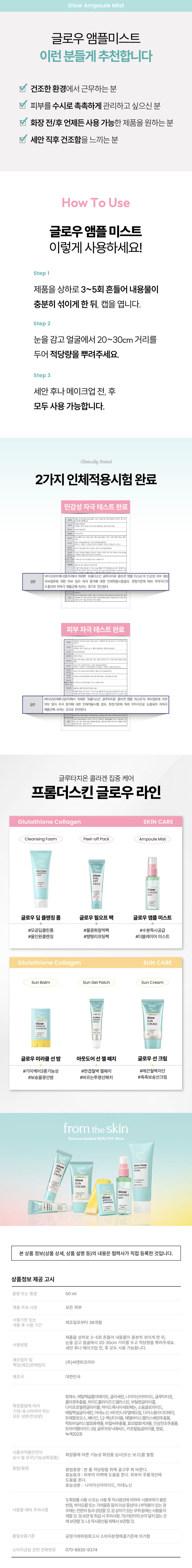 수분 촉촉 광채 피부 름개선 능성glow POULE Collagennglow 앰플 미스트glow Ampoule Mist from the skin 자극받은 피부에 진정과 보습을 쌓는 앰플 미스트glow AMPOULE MIST Llagglow 글로우 앰플 미스트 AMPOULE MIST ColTAGer ion 글로우 앰플미스트 Point 01 Point 03 깃털같은 속보습+겉보습 보습+광채 안개 분사 개선+ 앰플 함유 #여배우 김청 추천템 진정이 필요한 지친 피부에 1초만 투자하세요! 프롬더스킨 모델 배우김청 32 from the skinglow lthyglow Ampo slowaging 보습 광채 오일층 + 촉촉한영양 수분층을 황금 비율로 믹스 Ampoule Layer 보습 광채 ) 오일층 앰플 오일 함유glutathione Layer 촉촉 영양 수분층glow 프롬더스킨만의 AMPOULE 엄선된 포뮬라로 MIST 겉/속보습개선 앰플 피부에 빠르게 흡수되어 촉촉한 결광 케어를 선사합니다.glow Am npoule Mist 촉촉한 광채 피부를 위한 글로우 앰플 미스트 미백· 주름개선 2중기능성화장품 POINT 01 깃털처럼 내려앉는 섬세한 안개 분사 POINT 02 수분 보충을 위한 엄선된 성분으로 깊은 속보습 & 겉보습 개선 P⌀INT 03 피부를 부드럽게 감싸주는 앰플 오일 함유 POINT 1 미세한 입자의 분사력으로 피부 수분 손실을 빠르게 보충 깃털처럼 가벼운 안개분사로피부가건조할 때 빠르게 수분을 보충합니다. 강승호 ☆ ☆ ↑↑↑ WE 피부 미백효과 주름 개선 효과 Skin Brghtenir kle Care POINT 2 수분보충을위한 성분으로 속보습 + 겉보습 개선 프롬더스킨 연 구진의 엄 선된 성분이 외부자극으로부터 피부 수분층을 보호하고, 촉촉하고 편안하게 진정시켜 줍니다.glutathione Collagen 글루타치온 콜라겐 추출물 고순도98.2% 300Da저분자 콜라겐 Lactobascillus Edelweiss 락토 바실러스 에 델바이스 발효용해물 캘러스배양추출물 Florant- Basil Seed PG Extract 효 모발효여과물 바질씨 추출물 POINT 2 피부를부드럽게감싸주는 비타민나무열매오일의 광채 오일층 오일층이 파 부에 촉촉한 수분막을 남겨 다음단계 제품의 밀착력과 광채를 높여줍니다.glow Ampoule Mist 글로우 앰플미스트 이런 분들게 추천합니다 V 건조한 환경에서 근무하는 분 V 피부를 수시로 촉촉하게 관리하고 싶으신 분 V 화장 전/후 언제든 사용 가능한 제품을 원하는 분 V 세안 직후 건조함을 느끼는 분 How To Use 글로우 앰플 미스트 이렇게 사용하세요! Step 제품을 상하로 3~5회 흔들어 내용물이 충분히 섞이게 한 뒤, 캡을 엽니다. Step 2 눈을 감고 얼굴에서 20~30cm 거리를 두어 적당량을 뿌려주세요. Step 3 세안 후나 메이크업 전, 후 모두 사용 가능합니다. Clinically Tested 2가지 인체적용시험 완료 민감성 자극 테스트 완료 시장외국��������콜라인 대상 피부점포에 서울특별시송파구 법원로11 길2초, 이미동 6층(문명동,에이치니스파크) 대박사진단순 험담당자 피부과전문의 职酬是理由提出期限制现 ⌀10x⌀10mm:1mm 024년7월15일(파시험자(처방문일)�2024년 18일(방문종료일) ⌀10mmx⌀10mm:1mm 96세성인여성34명(평균52.09 표준편차9.52 바이오모아메디칼(주)에서 의뢰한 프롬더스킨 글루타치온 콜라겐 앰플 미스트'의 민감성 피부 대상 결론 피부첩포에 의한 피부 일차 자극 평가에 대한 인체적용시험결과, 판정기준에 따라 무자극으로 도출되어 저자극 제품군에 속하는 것으로 판단된다. 피부 자극 테스트 완료 그 우리중앙시송파구 법원로11길25,메이용 이학박사안인숙 피부과 显示器的调查图像的图案的 넉당한날) 측정기간 200년7월22일(14세대부담당)-2000원기원고등의료를 제시청자 선정기준에부합하고 제리기준에 해당되 20세이상의성인여성 27~67세 상인 시험물질병 ⌀20mmx⌀20mm 바이오모아메디칼(주)에서 의뢰한 '프롬더스킨 글루타치온 콜라겐 앰플 미스트'의 피부첩포에 의한 결론 피부 일차 자극 평가에 대한 인체적용시험 결과, 판정기준에 따라 무자극으로 도출되어 저자극 제품군에 속하는 것으로 판단된다. 라 무자: 이상기자동차에 영화를 영향을 지음으로 다른 슬로우 에이징 글루타치온 콜라겐 집중 케어 프롬더스킨 글로우 라인glutathione Collagen SKIN CARE Cleansing Foam Peel-offPack Ampoule Mist trom CLEANSING COMERgLOWULE = 글로우 딥클렌징폼 글로우 필오프 팩 글로우 앰플 미스트 #모공딥클린폼 #물광화장먹팩 #수분즉시 공급 #올인원클렌징 #탱탱리프팅팩 #더블레이어 미스트glow +Glutathione SUN CREAMglowglutathione AMPOULE MURACLEM 01 ⌀ 본상품 정보(상품 상세, 상품 설명 등)의 내용은 협력사가 직접 등록한 것입I니다. 상품정보 제공 고시 용량 또는 중량 50ml 제품 주요 사양 모든 피 부 사용기한 또는 제조일로부터36개월 개봉 후 사용 기간 제품 사용 시 주의사항 본 제품은 미백, 주름개선 기능성 화장품입니다. 사용 시 눈에 들어가지 않도록 주의하십시오. 사용 후에는 손을 깨끗이 씻으십시오. 사용기한 또는 제조일로부터36개월 개봉 후 사용 기간 제조업자 및 (주)씨앤피코리아 책임(제 조)판 매업자 제조국 대한민국 정제 수, 에틸헥실팔미테이트,글리세틴,나이아신아마이드, 글루타티온, 콜라겐추출물, 하이드롤라 이즈드엘 벨라스틴, 부틸 렌글라이콜, 화장품법에 따라 다이프로필렌글라이콜, 하이드록시아세토페논, 소듐클로라이드, 기재·표시하여야 하는 모든 성분(전성분) 에틸헥실글리세린, 아데노신, 비타민니 무열매오일, 다이소듐이디티에이, 트레할로오스, 베 타인, 1,2-헥산다이올, 에델바이스캘러스배양추출물, 락토바 실러스발효용해물,바질씨추출물, 효모발효여과 물,인삼전초추출물, 트라이펩타이드 -29,글루쿠로닉 애씨드,카프릴릴글라이콜, 향료, 녹색202호 식품의 약품안전처 화장품에 따른 기 능성 화장품 심사(또는 보고)를 필함 심사필 유무(기능· 성화장품) 용법/용량 용법용량:본품 적당량을 취해 골고루 펴 바른다. 효능효과: 피부의 미백에 도움을 준다. 피 부의 주름개선에 도움을 준다. 효능성분: 나이아신아마이 드, 아데노신 1)화장품 사용시또는사용후직사광선에 의하여 사용부위가 붉 은 반점, 부어오름 또는 가려움증 등의 이상증상이나부작용이있는 경 우에는 전문의 등과 상담할 것.2)상처가있는부위 등에는 사용을자 제할 것. 3)보관 및취급시주의사항,가)어린이의손이 닿지않는곳에보관할것.나)직사광선을 피해서. 보관할 것. 품질보증기준 공정거래위 원회고시 소비자 분쟁해결기준에 의거함 소비자상담 관련 전화번호 070-8830-9374