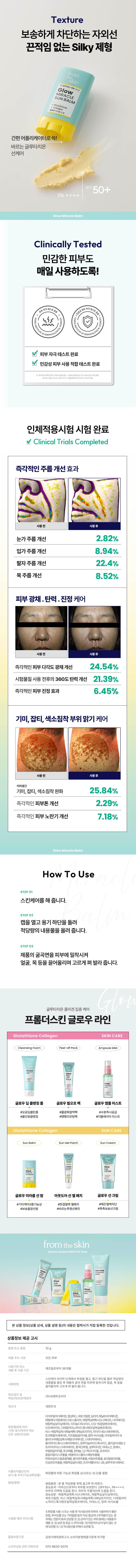 주름, 잡티 걱정 없는 글로우 미라클밤

집 밖에서도 간단하게 기미, 주름, 미백, 광채 케어
자외선 차단, 피부 톤 정리까지!

초간편 강력한 끈적임 없는 글루타치온 자외선 차단력 보송보송함
콜라겐 선케어 테스트 완료 제형
이마부터 목까지, 얼굴 전체 주름 고민 부위에 쓱!

MIRACLE SUNBALM

간편 어플리케이터로 쓱! 바르는 글루타치온 선케어

50+

Glow Miracle Balm

Clinically Tested

민감한 피부도 매일 자극 없이 사용하도록!
자극테스트 완료
SSS

피부자극테스트 완료
민감성 피부 사용 적합 테스트 완료

2024년 74⌀x⌀10mm

인체적용시험으로 입증된 확실한 개선 효과
즉각적인 주름 개선 효과

사용 전

눈가주름 개선 2.82%
입가주름 개선 8.94%
팔자주름 개선 22.4%
목주름 개선 8.52%

피부 광채, 탄력, 진정 케어
사용 전 사용 후
즉각적인 피부 다각도 광채 개선 24.54%
시험물질 사용 전후의 360도 탄력 개선 21.39%
즉각적인 피부 진정 효과 6.45%

기미, 잡티, 색소침착 부위 맑기 케어
사용 전 사용 후

이미 생긴 기미, 잡티, 색소침착 완화 25.84%
즉각적인 피부톤 개선 2.29%
즉각적인 피부 노란기 개선 7.18%

How To Use

STEP 01
스킨케어를 해줍니다.

STEP02
캡을 열고 용기 하단을 돌려 적당량의 내용물을 올려 줍니다.

STEP03
제품의 굴곡면을 피부에 밀착시켜 얼굴, 목 등을 끌어올리며 고르게 펴 발라 줍니다.

슬로우에이징 글루타치온 콜라겐 집중케어
프롬더스킨 글로우라인
글루타치온 콜라겐 스킨케어
클렌징폼 (필오프팩) 앰플미스트

Glutathione Collagen SUN CARE

SunBalm SunGelPatch SunCream

SUNCE ONE

글로우미라클 선밤 아웃도어선젤패치 글로우 선크림

#기미케어 3중 기능성 #한겹철벽젤패치 #매끈철벽차단
#보송꿀광선밤 #바르는투명선패치 #촉촉보송선크림

피부과학으로 전하는 즉각효과 슬로우에이징의 시작, 프롬더스킨