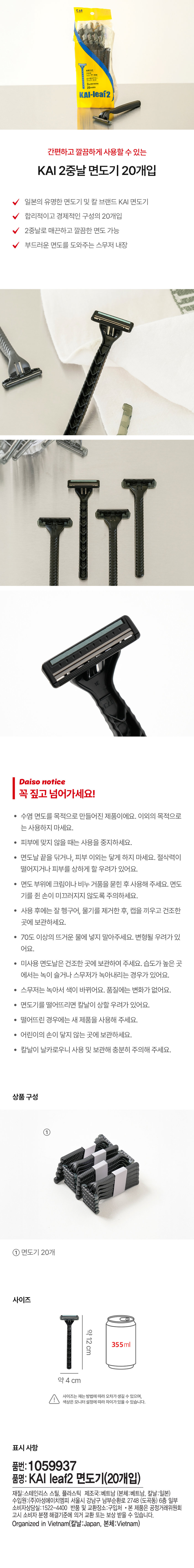 KAI-leaf2 
간편하고 깔끔하게 사용할 수 있는 
KAI 2중날 면도기 20개입 
일본의 유명한 면도기 및 칼 브랜드 KAI 면도기 
합리적이고 경제적인 구성의 20개입 
2중날로 매끈하고 깔끔한 면도 가능 
부드러운 면도를 도와주는 스무저 내장 
다이소 공지사항 
꼭 짚고 넘어가세요! 
수염 면도를 목적으로 만들어진 제품이에요. 이외의 목적으로 
는 사용하지 마세요. 
· 피부에 맞지 않을 때는 사용을 중지하세요. 
· 면도날 끝을 닦거나, 피부 이외는 닿게 하지 마세요. 절삭력이 
떨어지거나 피부를 상하게 할 우려가 있어요. 
· 면도 부위에 크림이나 비누 거품을 묻힌 후 사용해 주세요. 면도 
기를 쥔 손이 미끄러지지 않도록 주의하세요. 
· 사용 후에는 잘 헹구어, 물기를 제거한 후, 캡을 끼우고 건조한 
곳에 보관하세요. 
· 70도 이상의 뜨거운 물에 넣지 말아주세요. 변형될 우려가 있 
어요. 
· 미사용 면도날은 건조한 곳에 보관하여 주세요. 습도가 높은 곳 
에서는 녹이 슬거나 스무저가 녹아내리는 경우가 있어요. 
· 스무저는 녹아서 색이 바뀌어요. 품질에는 변화가 없어요. 
· 면도기를 떨어뜨리면 칼날이 상할 우려가 있어요. 
· 떨어뜨린 경우에는 새 제품을 사용해 주세요. 
· 어린이의 손이 닿지 않는 곳에 보관하세요. 
· 칼날이 날카로우니 사용 및 보관해 충분히 주의해 주세요. 
상품구성 
① 
면도기 20개 
사이즈 
1 약12cm 355ml 
약4 cm 
사이즈는 재는 방법에 따라 오차가 생길 수 있으며, 
색상은 모니터설정에 따라 차이가 있을 수 있습니다. 
표시사항 
품번: 1059937 
품명: KAI leaf2 면도기(20개입) 
재질:스테인리스 스틸, 플라스틱 제조국:베트남 (본체:베트남, 칼날:일본) 
수입원:(주)아성에이치엠피 서울시 강남구 남부순환로 2748 (도곡동) 6층 일부 
소비자상담실:1522-4400 반품 및 교환장소:구입처 · 본 제품은 공정거래위원회 
고시 소비자 분쟁 해결기준에 의거 교환 또는 보상 받을 수 있습니다. 
Organized in Vietnam(칼날:Japan, 본체:Vietnam)
