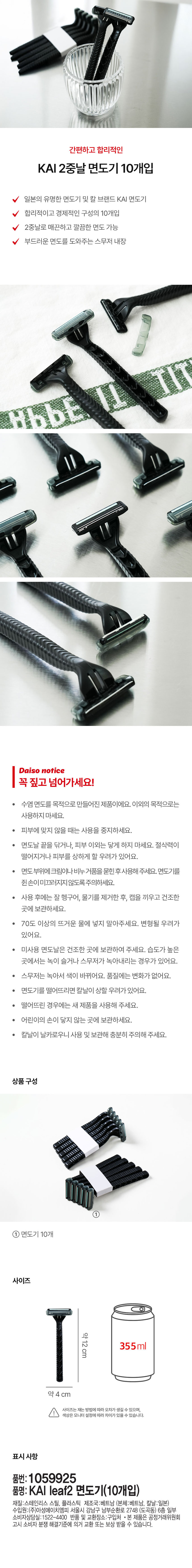 간편하고 합리적인
KAI 2중날 면도기 10개입
일본의 유명한 면도기 및 칼 브랜드 KAI 면도기
합리적이고 경제적인 구성의 10개입
2중날로 매끈하고 깔끔한 면도 가능
부드러운 면도를 도와주는 스무저 내장
TIT
HbbE
다이소 고지
꼭 짚고 넘어가세요!
수염 면도를 목적으로 만들어진 제품이에요. 이외의 목적으로는
사용하지 마세요.
피부에 맞지 않을 때는 사용을 중지하세요.
· 면도날 끝을 닦거나, 피부 이외는 닿게 하지 마세요. 절삭력이
떨어지거나 피부를 상하게 할 우려가 있어요.
면도 부위에 크림이나 비누 거품을 묻힌 후 사용해 주세요. 면도기를
쥔손이미끄러지지 않도록 주의하세요.
사용 후에는 잘 헹구어, 물기를 제거한 후, 캡을 끼우고 건조한
곳에 보관하세요.
· 70도 이상의 뜨거운 물에 넣지 말아주세요. 변형될 우려가
있어요.
미사용 면도날은 건조한 곳에 보관하여 주세요. 습도가 높은
곳에서는 녹이 슬거나 스무저가 녹아내리는 경우가 있어요.
스무저는 녹아서 색이 바뀌어요. 품질에는 변화가 없어요.
면도기를 떨어뜨리면 칼날이 상할 우려가 있어요.
떨어뜨린 경우에는 새 제품을 사용해 주세요.
어린이의 손이 닿지 않는 곳에 보관하세요.
· 칼날이 날카로우니 사용 및 보관해 충분히 주의해 주세요.
상품구성
①
면도기 10개
사이즈
약12cm 355ml
약 4 cm
사이즈는 재는 방법에 따라 오차가 생길 수 있으며,
색상은 모니터 설정에 따라 차이가있을 수 있습니다.
표시 사항
품번: 1059925
품명: KAI leaf2 면도기(10개입)
재질:스테인리스 스틸, 플라스틱 제조국:베트남 (본체:베트남, 칼날:일본)
수입원:(주)아성에이치엠피 서울시 강남구 남부순환로 2748 (도곡동) 6층 일부
소비자상담실:1522-4400 반품 및 교환장소:구입처 · 본 제품은 공정거래위원회
고시 소비자 분쟁 해결기준에 의거 교환 또는 보상 받을 수 있습니다.