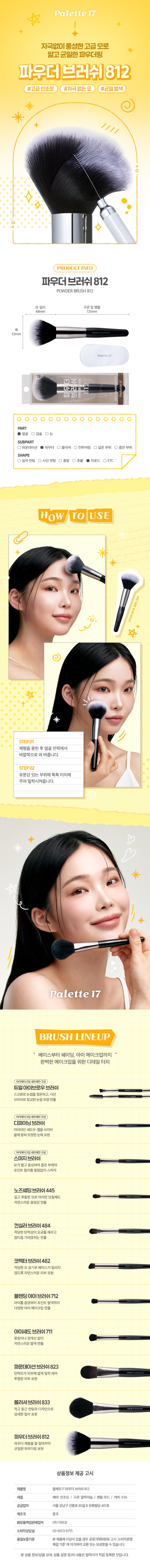 메이크업 아티스트의 손길처럼 팔레트17 파우더 브러시 파우더나 쉐딩을 하기 좋은 라운드형 브러시 부드러운 모질로 뭉침 없이 고르게 발색 가능 고급스럽고 세련된 분위기의 블랙 우드 핸들 보송하고 매끄러운 베이스 표현 연출시 추천 #매끈보송 #완벽결광피부 얼굴 파운데이션 일자컷팅 눈 파우더 사선 컷팅 입술 블러셔 쉐딩 하이라이터 코렉터 컨실러 아이섀도 제품특징 파우더, 쉐딩용 브러쉬 얼굴넓은 영역에 파우더 제형의 제품을 바를 때 사용하는 브러쉬 이렇게 활용할 수 있어요 이렇게 세척해 주세요! 1. 브러시가 오염된 경우 미지근한 물에 중성 세제나 전용 클리너로 털어내듯이 세척해 주세요. 2. 티슈나 타월로 물기를 제거하고 그늘진 곳에서 완전히 건조시킨 후 사용해 주세요. Daiso notice 꼭 짚고 넘어가세요! 지정된 용도 외에 다른 용도로 사용하지 마세요. 유아, 소아의 손에 닿지 않는 곳에 보관하세요. 청결하고 건조한 곳에 보관하세요. 상품구성 ① 브러시 1개 사이즈 약16.5cm 약5 cm 사이즈는 재는방법에따라 오차가생길 수 있으며, 색상은 ·모니터설정에따라차이가있을 수있습니다. 표시 사항 품번:1062230 품명:팔레트17파우더브러쉬 품질표시 재질: 인조모, 알루미늄, 우드 원산지: 중국 용도: 피부 화장 시 사용 수입원 및 제조판매원: (주)더비코, 서울 강남구 선릉로 85길 8 유화빌딩 401호 소비자상담실: 02-6013-6715 반품 및 교환장소:구입처 및 판매원 MADE IN CHINA · 본 제품에 이상이 있을 경우 공정거래위원회 고시 소비자 분쟁해결 기준 에 의거하여 교환 또는 보상받을 수 있습니다.