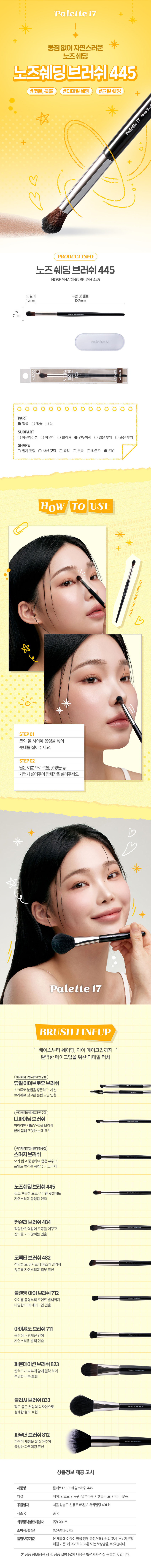 AC 메이크업 아티스트의 손길처럼 팔레트17 노즈 쉐딩 브러시 눈이나 코 부분의 음영을 잡기 좋은 브러시 부드러운 모질로 뭉침 없이 고르게 발색가능 고급스럽고 세련된 분위기의 블랙 우드 핸들 얼굴 윤곽에 입체감을 주고 싶을 때 추천 #디테일음영 제품특징 코 쉐딩용 브러쉬 좁은 영역에 음영을 잡을 때 사용하는 브러쉬 Daiso recommends 이렇게 활용할 수 있어요! 이렇게 세척해 주세요! 1. 브러시가 오염된 경우 미지근한 물에 중성 세제나 전용 클리너로 털어내듯이 세척해 주세요. 2. 티슈나 타월로 물기를 제거하고 그늘진 곳에서 완전히 건조시킨 후 사용해주세요. Daiso notice 꼭 짚고 넘어가세요! 지정된 용도 외에 다른 용도로 사용하지 마세요. 유아, 소아의 손에 닿지 않는 곳에 보관하세요. 청결하고 건조한 곳에 보관하세요. 상품 구성 ① ①브러시 1개 사이즈 → 약15.5cm 약1 cm 산업주는전능병원에따라육자가병원 수 있습니다. 재는 방법에 따라 오차가 생길 수 있으며, 표시사항 품번:1062232 품명:팔레트17노즈쉐딩브러쉬 품질표시 재질: 인조모, 알루미늄, 우드 원산지: 중국용도: 피부화장시사용 수입원및제조판매원: (주)더비코,서울 강남구선릉로85길8유화빌딩401호 소비자상담실: 02-6013-6715 반품 및교환장소:구입처 및 판매원 ·본제품에 이상이 있을 경우공정 거래위원회 고시'소비자 분쟁해결 기준 에 의거하여 교환 또는 보상받을 수 있습니다.