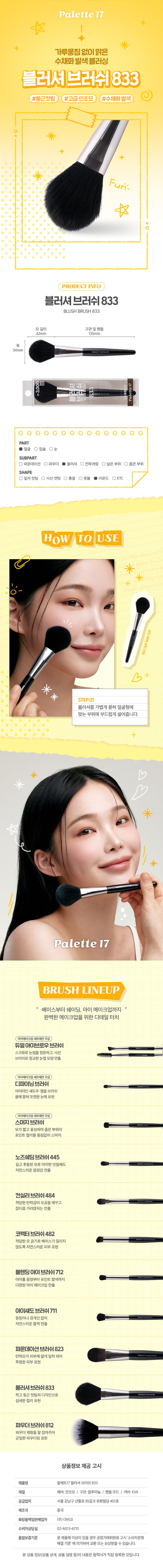 메이크업 아티스트의 손길처럼팔레트17 블러셔 브러시파우더나 블러셔, 하이라이터용 브러시부드러운 모질로 뭉침 없이 고르게 발색 가능고급스럽고 세련된 분위기의 블랙 우드 핸들맑은 수채화 느낌을 내고 싶을 때 추천#부드러운터치 #수채화발색Part SubPart■얼굴 □파운데이션□눈 ■파우더□입술 ■블러셔□쉐딩■하이라이터□코렉터□컨실러□아이섀도제품특징파우더, 블러셔, 하이라이터용 브러쉬얼굴 좁은 영역에 파우더 제형의 제품을 바를 때 사용하는 브러쉬AATHouToEE8 4sru⌀ 4sni⌀ PaletterDaiso recommends이렇게 활용할 수 있어요이렇게 세척해 주세요!1. 브러시가 오염된 경우 미지근한 물에 중성 세제나 전용 클리너로 털어내듯이 세척해 주세요.2. 티슈나 타월로 물기를 제거하고 그늘진 곳에서 완전히 건조시킨 후 사용해 주세요.Daiso notice꼭 짚고 넘어가세요!지정된 용도 외에 다른 용도로 사용하지 마세요.유아, 소아의 손에 닿지 않는 곳에 보관하세요.청결하고 건조한 곳에 보관하세요.상품 구성①① 브러시 1개사이즈약17cm약4 cm사이즈는 재는 방법에 따라 오차가 생길 수 있으며,색상은 모니터 설정에 따라 차이가 있을 수 있습니다.표시사항품번:1062231품명:팔레트17블러셔브러쉬품질표시재질:인조모, 알루미늄, 우드 원산지: 중국용도: 피부 화장시 사용수입원 및 제조판매원:(주)더비코, 서울 강남구 선릉로 85길 8 유화빌딩 401호소비자상담실: 02-6013-6715반품 및 교환장소:구입처 및 판매원·본제품에 이상이 있을 경우 공정거래위원회 고시 소비자 분쟁해결 기준에 의거하여 교환 또는 보상받을 수 있습니다.MADE IN CHINA