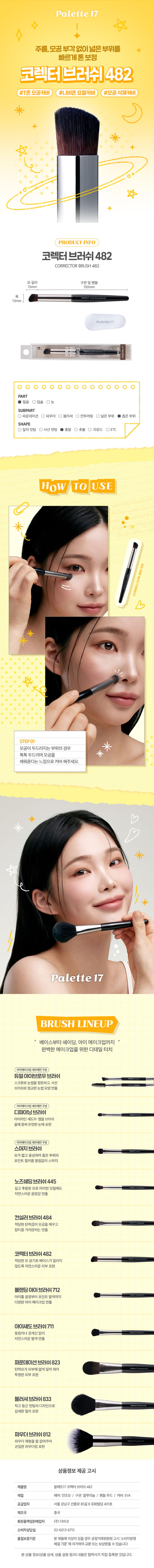 메이크업 아티스트의 손길처럼 팔레트17 코렉터 브러시 컨실러나 코렉터를 바르기 좋은 브러시 부드러운 모질로 뭉침 없이 고르게 발색 가능 고급스럽고 세련된 분위기의 블랙 우드 핸들 잡티, 결점 등을 커버하고 싶을 때 추천 코렉팅, 컨실러용 브러쉬 얼굴 특정 영역에 코렉팅을 하거나 잡티를 가릴 때 사용하는 브러쉬 이렇게 활용할 수 있어요 이렇게 세척해 주세요! 1. 브러시가 오염된 경우 미지근한 물에 중성 세제나 전용 클리너로 털어내듯이 세척해 주세요. 2. 티슈나 타월로 물기를 제거하고 그늘진 곳에서 완전히 건조시킨후 사용해 주세요. 꼭 짚고 넘어가세요! 지정된 용도 외에 다른 용도로 사용하지 마세요. 유아, 소아의 손에 닿지 않는 곳에 보관하세요. 청결하고 건조한 곳에 보관하세요. 상품구성 ① 브러시 1개 사이즈 약13cm 약1cm 세상통네시티롤링에이트, 표시 사항 품번:1062234 품명:팔레트17코렉터브러쉬 품질표시 재질: 인조모, 알루미늄, 우드 원산지: 중국용도: 피부화장시사용 수입원및제조판매원(주)더비코,서울 강남구선릉로85길8유화빌딩401호 소비자상담실: 02-6013-6715 반품 및교환장소:구입처 및판매원 ·본제품에 이상이 있을 경우 공정거래위원회 고시'소비자 분쟁해결 기준 '에 의거하여 교환 또는 보상 받을 수 있습니다. MADE IN CHINA