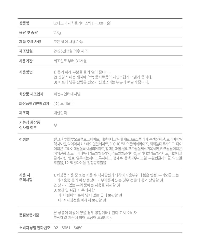 Product name Moda Moda Sechi All Cover Stick [Black/Dark Brown] Capacity and weight 2.5g Main product specifications Quick and easy care for root sebum Manufacturing date After March 2025 Period of use 36 months from the date of manufacture How to use 1) Open the lid in the direction of the arrow. 2-1) [When using for the first time] Turn the puff left and right 10 times to ensure that the formulation on the lid is well applied to the puff. · Check that the content is well applied to the puff before use. 2-2) [When reusing] Turn the puff left and right 5 times or more to apply an appropriate amount to the puff, and apply it firmly from top to bottom to the area that needs coverage. 3) Tap and fill in the areas that appear empty with the remaining amount on the puff. Cosmetics manufacturer CNC International Cosmetics responsible seller Modamoda Co., Ltd. Country of manufacture Republic of Korea Functional cosmetics No screening required All ingredients [Black] Talc, synthetic fluorphlogopite, methyl methacrylate crosspolymer, black iron oxide, triethyl hexanoin, diisostearyl malate, C10-18 triglyceride, titanium dioxide, dimethicone, trimethylsiloxysilicate, yellow iron oxide, polypropyl silsesquioxane, caprylyl methicone, red iron oxide, trimethoxycaprylylsilane, caprylyl glycol, glyceryl caprylate, ethylhexyl glycerin, fragrance, camellia japonica seed oil, butylene glycol, yam extract, black soybean extract, purified water, aluminum hydroxide, 1,2-hexanediol [Dark brown] Extrin, sodium sulfate, Sodium carbonate peroxide, cellulose gum, p-phenylenediamine, seaweed powder, disodium lauryl sulfosuccinate, green tea powder, kelp powder, magnesium stearate, sodium ascorbate, tannic acid, resorcinol, cocoa powder, garlic acid, barley powder, black bean powder, rice powder, m-aminophenol, black sesame powder, 2,4-diaminophenoxyethanol hydrochloride, caffeic acid When using 1. If red spots, swelling, or itching or other abnormal symptoms or side effects occur on the area of ​​use due to direct sunlight during or after use of the cosmetic, consult a specialist, etc. 2. Do not use on areas with wounds, etc. 3. Precautions for storage and handling a. Keep out of reach of children b. Store away from direct sunlight. 4. If it gets into your eyes, wash immediately. 5. Be careful as it may cause hair loss or discoloration if you do not wash it with water after use. If there is a problem with this product, we will compensate according to the Fair Trade Commission's Consumer Quality Assurance Standards Dispute Resolution Standards. Consumer Counseling Phone Number: 02 - 6951 - 5450