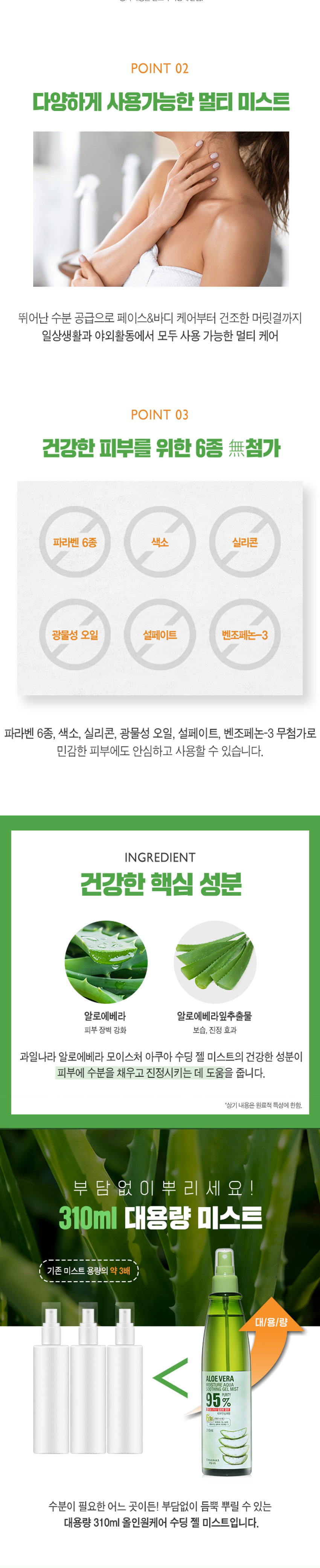 과일나라 알로에베라 모이스처 아쿠아 수딩 젤 미스트 95% 알로에베라 추출물로 빠른 수분 공급과 확실한 진정 효과를 제공합니다. 다양한 용도로 사용 가능한 멀티 미스트로, 페이스&바디 케어부터 건조한 머릿결까지 일상생활과 야외활동에서 모두 사용 가능합니다. 파라벤 6종, 색소, 실리콘, 광물성 오일, 설페이트, 벤조페논-3 무첨가로 민감한 피부에도 안심하고 사용할 수 있습니다. - 알로에베라: 피부 장벽 강화, 보습, 진정 효과 대용량 310ml 올인원케어 수딩 젤 미스트로, 수분이 필요한 어느 곳이든 부담 없이 듬뿍 뿌릴 수 있습니다. - 세안/샤워 직후 바로 뿌려주어 수분 잠금과 진정을 동시에 - 얼굴 뿐만 아니라 헤어, 바디에도 멀티 미스트로 활용 - 야외활동으로 피부가 지쳤을 때 - 일상생활에서 멀티 수분 공급이 필요할때 - 화장솜에 적셔 필요한 부분에 진정팩으로 활용 TIP. 냉장보관후 시원하게 사용하시면 피부에 빠른 수분 충전과 산뜻한 진정에 효과적입니다. 제품명: 과일나라 알로에베라 모이스처 아쿠아 수딩젤 미스트 내용물의 용량 또는 중량: 310ml 제품 주요 사양: 모든 피부 타입 제조번호 및 사용기간: 제조일로부터 36개월(개봉후 12개월) 이내 사용을 권장 사용방법: 20~30cm 거리를 두고 가볍게 뿌려 줍니다. 메이크업 전후 모두 사용 가능합니다. 제조사 및 제조판매업자: (주)웰코스 소비자상담실: 080-761-5432