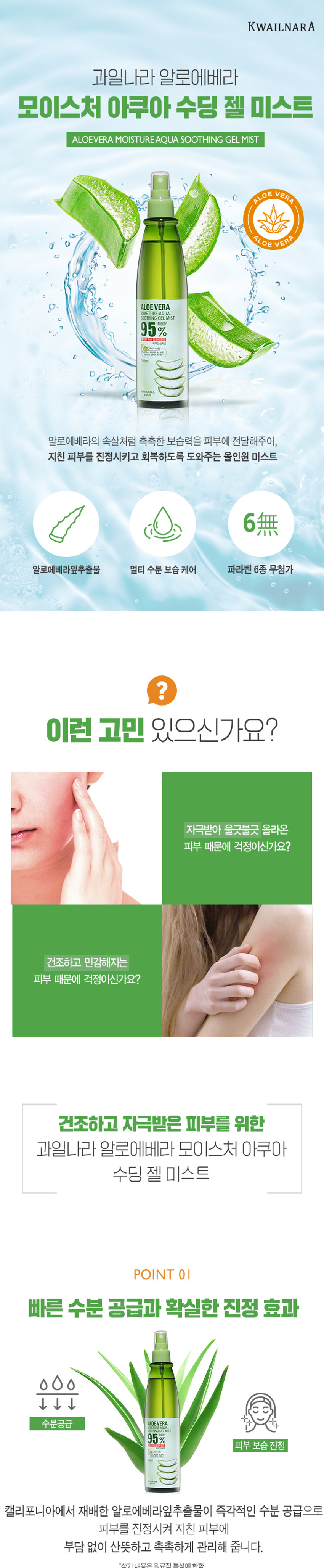 과일나라 알로에베라 모이스처 아쿠아 수딩 젤 미스트 95% 알로에베라 추출물로 빠른 수분 공급과 확실한 진정 효과를 제공합니다. 다양한 용도로 사용 가능한 멀티 미스트로, 페이스&바디 케어부터 건조한 머릿결까지 일상생활과 야외활동에서 모두 사용 가능합니다. 파라벤 6종, 색소, 실리콘, 광물성 오일, 설페이트, 벤조페논-3 무첨가로 민감한 피부에도 안심하고 사용할 수 있습니다. - 알로에베라: 피부 장벽 강화, 보습, 진정 효과 대용량 310ml 올인원케어 수딩 젤 미스트로, 수분이 필요한 어느 곳이든 부담 없이 듬뿍 뿌릴 수 있습니다. - 세안/샤워 직후 바로 뿌려주어 수분 잠금과 진정을 동시에 - 얼굴 뿐만 아니라 헤어, 바디에도 멀티 미스트로 활용 - 야외활동으로 피부가 지쳤을 때 - 일상생활에서 멀티 수분 공급이 필요할때 - 화장솜에 적셔 필요한 부분에 진정팩으로 활용 TIP. 냉장보관후 시원하게 사용하시면 피부에 빠른 수분 충전과 산뜻한 진정에 효과적입니다. 제품명: 과일나라 알로에베라 모이스처 아쿠아 수딩젤 미스트 내용물의 용량 또는 중량: 310ml 제품 주요 사양: 모든 피부 타입 제조번호 및 사용기간: 제조일로부터 36개월(개봉후 12개월) 이내 사용을 권장 사용방법: 20~30cm 거리를 두고 가볍게 뿌려 줍니다. 메이크업 전후 모두 사용 가능합니다. 제조사 및 제조판매업자: (주)웰코스 소비자상담실: 080-761-5432