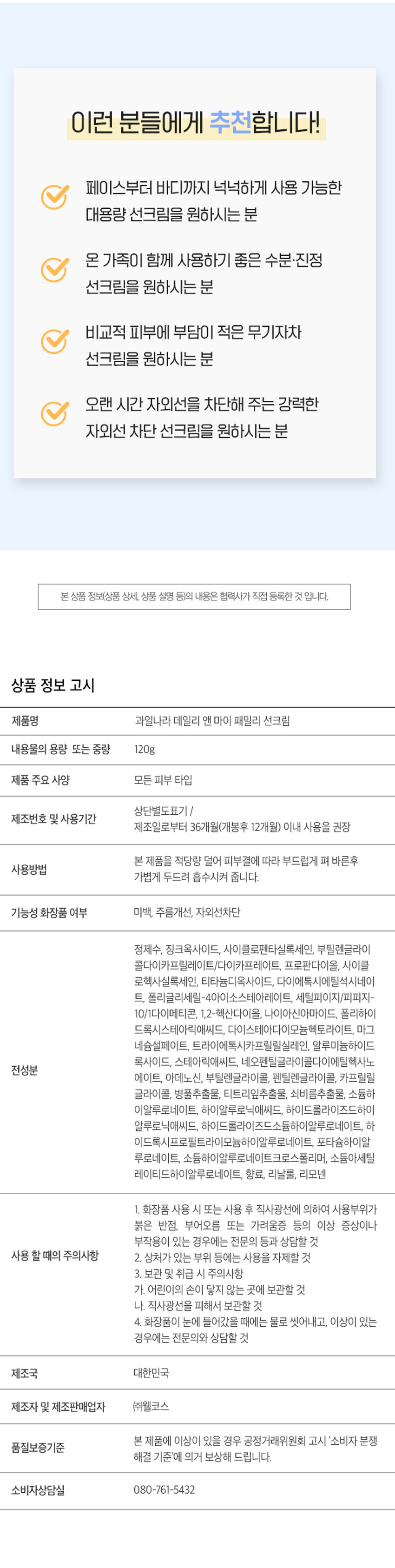 KWAIL 
민감한 피부에 더욱순하게, 
온 가족 안심 
데일리 선크림 
데일리앤마이 패밀리 선크림120g 
피부자극테스트 완료 
⌀ 
FORCH 
SUNCREAM 
#넉넉한대용량 (#순한무기자차 #3중 기능성 
온 가족이 함께 사용하기 좋은 
수분·진정 저자극 선크림 
납 
순한 무기자차 넉넉한 대용량 
자극이 적고환경까지 생각한 페이스부터 1200까지 불법복하게 
무기자차성분 사용가능한 
++++ 
저자극 포뮬러 끈적임 없는 마무리감 
피부자극테스트완료로 바른 듯 안바른 듯 
예민 피부도안심하고 사용 가능 산뜻한마무리 
01 
내 피부는 물론, 환경까지 생각한 
무기자차 선크림 
무기자차 유기자차 
XX⌀ 
피부 표면에서물리적으로 자외선을흡수하여화학적으로 
자외선을 산란시켜 차단 자외선을분해해서차단 
옥시벤존 옥시노테이트 
해양 생태계 보호를 위해I 바닷속산호초를 해치는 
옥시벤존·옥시노테이트 성분을 첨가하지 않은 
순한무기자차베이스선크림입니 니다. 
온 가족이 용량 걱정 없이 
넉넉한 대용량 사이즈 
 
얼굴부터 바디까지 자외선에 노출되어 있는 부위에 
부족함 없이 사용 가능한 
120g의 대용량 사이즈입니다. 
03 
민감 피부도 안심, 피부가 편안한 
저자극 포뮬러 
피부자극테스트 
시험물질명 과일나라데일리앤마이I 패밀리 선크림 
시험인원 31명 
인체 
인체적용시험 보고서 
웰코스