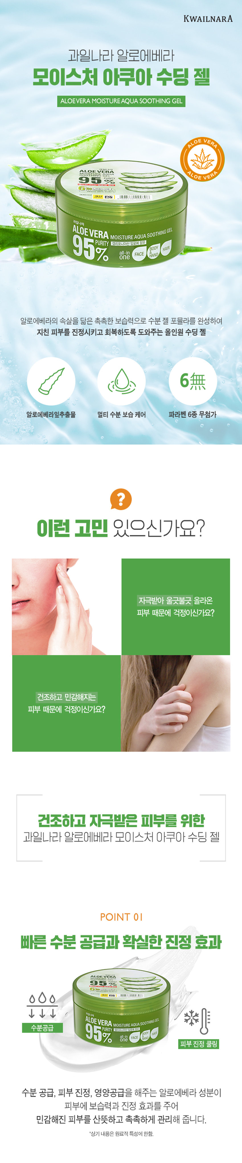 과일나라 알로에베라 모이스처 아쿠아 수딩 젤
95% 캘리포니아산 알로에 함유
HAIR
BODY
one FACE
HAND
알로에베라의 속살을 닮은 촉촉한 보습력으로 수분 젤 포뮬라를 완성하여
지친 피부를 진정시키고 회복하도록 도와주는 올인원 수딩 젤
6無
알로에베라잎추출물 멀티 수분 보습 케어 파라벤 6종 무첨가
자극받아 울긋불긋 올라온 피부 때문에 걱정이신가요?
건조하고 민감해지는 피부 때문에 걱정이신가요?
건조하고 자극받은 피부를 위한
과일나라 알로에베라 모이스처 아쿠아 수딩 젤
POINT 01
빠른 수분 공급과 확실한 진정 효과
ALOEVERA 95%
수분공급 95% one FACE
PURITY 캘리포니아산 알로에 함유
피부 진정 쿨링
수분 공급, 피부 진정, 영양공급을 해주는 알로에베라 성분이
피부에 보습력과 진정 효과를 주어
민감해진 피부를 산뜻하고 촉촉하게 관리해 줍니다.
*상기 내용은 원료적 특성에 한함.
POINT 02
언제 어디서나 촉촉하게
부담 없이 사용할 수 있는 대용량 사이즈로 일상생활/야외활동에서
건조하고 진정이 필요한 부분에 듬뿍 사용 가능합니다.
POINT 03
건강한 피부를 위한 6종 무첨가
파라벤 6종 색소 실리콘 광물성 오일 설페이트 벤조페논-3
파라벤 6종, 색소, 실리콘, 광물성 오일, 설페이트, 벤조페논-3 무첨가로
민감한 피부에도 안심하고 사용할 수 있습니다.
INGREDIENT
건강한 핵심 성분
알로에베라잎추출물 알로에베라 접시꽃뿌리추출물 첫물 녹차 추출물
보습, 진정 효과 피부 장벽 강화 피부진정, 항염 효과 항염, 향균효과
과일나라 알로에베라 모이스처 아쿠아 수딩 젤의 건강한 성분이
피부에 수분을 채우고 진정시키는 데 도움을 줍니다.
*상기 내용은 원료적 특성에 한함.
과일나라 알로에베라 모이스처 아쿠아 수딩 젤로
즉각 수분 충전하세요
수분 up! 건강한 성분으로 피부온도는 down! 피부 자극 없는 순한 수딩젤
ALOEV VERA 5% 6热线
계산 - ,可以 AUTIONAL
과일나라
ALOEVERA MOISTURE AQUA SOOTHINGgEL
95% 캘리포니아산 알로에 함유
HAIR
BODY
one FACE AND ALL IN ONE 대용량으로 멀티 케어 부담 없는 바디 쿨링팩
TEXTURE
알로에를 닮은 수분가득한 투명한 젤 크림
수딩 젤 다양하게 사용해보세요!
V 푸석푸석한 머릿결에 수분공급
V 외부 자극으로 민감해진 피부에 쿨링팩/수면팩으로 활용
V 수분 가득한 바디로션으로 활용
V 피부진정과 보습이 필요한 모든 순간
썬번, 면도 후 촉촉한 재생 케어가 필요할때
TIP. 냉장 보관 후 시원하게 사용하시면 피부에 빠른 수분 충전과 산뜻한 진정에 효과적입니다.
제품명 과일나라 알로에베라 모이스처 아쿠아 수딩젤
내용물의 용량 또는 중량 300ml
제품 주요 사양 모든 피부 타입
제조번호 및 사용기간 제조일로부터 36개월(개봉후 12개월) 이내 사용을 권장
적당량의 내용물을 덜어 얼굴, 바디, 모발 끝의 건조한 부위에
사용방법 부드럽게 펴발라 흡수시켜 줍니다.
기능성 화장품 여부 해당없음
정제수, 글리세린, 다이프로필렌글라이콜, 폴리솔베이트20,
알로에베라잎추출물, 트라이에탄올아민, 카보머, 아크릴레이트/C10-30알킬아크릴레이트크로스폴리머, 알란토인, 말토덱스트린,
베타인, 부틸렌글라이콜, 접시꽃뿌리추출물, 녹차추출물, 에틸헥실글리세린, 다이소듐이디티에이, 페녹시에탄올, 클로페네신, 향료
1)화장품 사용 시 또는 사용 후 직사광선에 의하여 사용부위가 붉은 반점, 부어오름 또는 가려움증 등의 이상 증상이나 부작용이 있는 경우에는 전문의 등과 상담할 것.
2) 상처가 있는 부위 등에는 사용을 자제할 것.
사용 할 때의 주의사항
3) 눈에 들어갔을 때에는 즉시 씻어낼 것.
4) 보관 및 취급 시 주의사항.
가) 어린이의 손이 닿지 않는 곳에 보관할 것.
나) 직사광선을 피해서 보관할 것.
제조국 대한민국
제조자 및 제조판매업자 (주)웰코스
본 제품에 이상이 있을 경우 공정거래위원회 고시 '소비자 분쟁
품질보증기준
해결 기준'에 의거 보상해 드립니다.
소비자상담실 080-761-5432