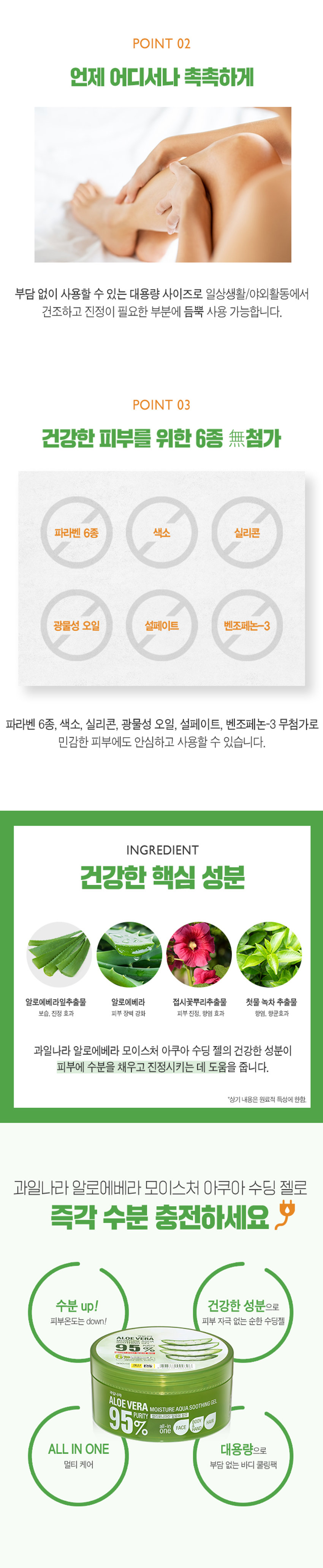 과일나라 알로에베라 모이스처 아쿠아 수딩 젤
95% 캘리포니아산 알로에 함유
HAIR
BODY
one FACE
HAND
알로에베라의 속살을 닮은 촉촉한 보습력으로 수분 젤 포뮬라를 완성하여
지친 피부를 진정시키고 회복하도록 도와주는 올인원 수딩 젤
6無
알로에베라잎추출물 멀티 수분 보습 케어 파라벤 6종 무첨가
자극받아 울긋불긋 올라온 피부 때문에 걱정이신가요?
건조하고 민감해지는 피부 때문에 걱정이신가요?
건조하고 자극받은 피부를 위한
과일나라 알로에베라 모이스처 아쿠아 수딩 젤
POINT 01
빠른 수분 공급과 확실한 진정 효과
ALOEVERA 95%
수분공급 95% one FACE
PURITY 캘리포니아산 알로에 함유
피부 진정 쿨링
수분 공급, 피부 진정, 영양공급을 해주는 알로에베라 성분이
피부에 보습력과 진정 효과를 주어
민감해진 피부를 산뜻하고 촉촉하게 관리해 줍니다.
*상기 내용은 원료적 특성에 한함.
POINT 02
언제 어디서나 촉촉하게
부담 없이 사용할 수 있는 대용량 사이즈로 일상생활/야외활동에서
건조하고 진정이 필요한 부분에 듬뿍 사용 가능합니다.
POINT 03
건강한 피부를 위한 6종 무첨가
파라벤 6종 색소 실리콘 광물성 오일 설페이트 벤조페논-3
파라벤 6종, 색소, 실리콘, 광물성 오일, 설페이트, 벤조페논-3 무첨가로
민감한 피부에도 안심하고 사용할 수 있습니다.
INGREDIENT
건강한 핵심 성분
알로에베라잎추출물 알로에베라 접시꽃뿌리추출물 첫물 녹차 추출물
보습, 진정 효과 피부 장벽 강화 피부진정, 항염 효과 항염, 향균효과
과일나라 알로에베라 모이스처 아쿠아 수딩 젤의 건강한 성분이
피부에 수분을 채우고 진정시키는 데 도움을 줍니다.
*상기 내용은 원료적 특성에 한함.
과일나라 알로에베라 모이스처 아쿠아 수딩 젤로
즉각 수분 충전하세요
수분 up! 건강한 성분으로 피부온도는 down! 피부 자극 없는 순한 수딩젤
ALOEV VERA 5% 6热线
계산 - ,可以 AUTIONAL
과일나라
ALOEVERA MOISTURE AQUA SOOTHINGgEL
95% 캘리포니아산 알로에 함유
HAIR
BODY
one FACE AND ALL IN ONE 대용량으로 멀티 케어 부담 없는 바디 쿨링팩
TEXTURE
알로에를 닮은 수분가득한 투명한 젤 크림
수딩 젤 다양하게 사용해보세요!
V 푸석푸석한 머릿결에 수분공급
V 외부 자극으로 민감해진 피부에 쿨링팩/수면팩으로 활용
V 수분 가득한 바디로션으로 활용
V 피부진정과 보습이 필요한 모든 순간
썬번, 면도 후 촉촉한 재생 케어가 필요할때
TIP. 냉장 보관 후 시원하게 사용하시면 피부에 빠른 수분 충전과 산뜻한 진정에 효과적입니다.
제품명 과일나라 알로에베라 모이스처 아쿠아 수딩젤
내용물의 용량 또는 중량 300ml
제품 주요 사양 모든 피부 타입
제조번호 및 사용기간 제조일로부터 36개월(개봉후 12개월) 이내 사용을 권장
적당량의 내용물을 덜어 얼굴, 바디, 모발 끝의 건조한 부위에
사용방법 부드럽게 펴발라 흡수시켜 줍니다.
기능성 화장품 여부 해당없음
정제수, 글리세린, 다이프로필렌글라이콜, 폴리솔베이트20,
알로에베라잎추출물, 트라이에탄올아민, 카보머, 아크릴레이트/C10-30알킬아크릴레이트크로스폴리머, 알란토인, 말토덱스트린,
베타인, 부틸렌글라이콜, 접시꽃뿌리추출물, 녹차추출물, 에틸헥실글리세린, 다이소듐이디티에이, 페녹시에탄올, 클로페네신, 향료
1)화장품 사용 시 또는 사용 후 직사광선에 의하여 사용부위가 붉은 반점, 부어오름 또는 가려움증 등의 이상 증상이나 부작용이 있는 경우에는 전문의 등과 상담할 것.
2) 상처가 있는 부위 등에는 사용을 자제할 것.
사용 할 때의 주의사항
3) 눈에 들어갔을 때에는 즉시 씻어낼 것.
4) 보관 및 취급 시 주의사항.
가) 어린이의 손이 닿지 않는 곳에 보관할 것.
나) 직사광선을 피해서 보관할 것.
제조국 대한민국
제조자 및 제조판매업자 (주)웰코스
본 제품에 이상이 있을 경우 공정거래위원회 고시 '소비자 분쟁
품질보증기준
해결 기준'에 의거 보상해 드립니다.
소비자상담실 080-761-5432